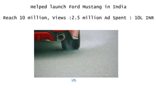 Helped launch Ford Mustang in India
Reach 10 million, Views :2.5 million Ad Spent : 10L INR
URL
 