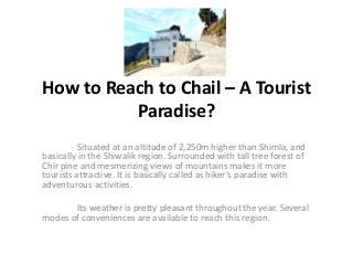 How to Reach to Chail – A Tourist
          Paradise?
          Situated at an altitude of 2,250m higher than Shimla, and
basically in the Shiwalik region. Surrounded with tall tree forest of
Chir pine and mesmerizing views of mountains makes it more
tourists attractive. It is basically called as hiker's paradise with
adventurous activities.

       Its weather is pretty pleasant throughout the year. Several
modes of conveniences are available to reach this region.
 