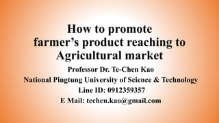 How to promote
farmer’s product reaching to
Agricultural market
Professor Dr. Te-Chen Kao
National Pingtung University of Science & Technology
Line ID: 0912359357
E Mail: techen.kao@gmail.com
 