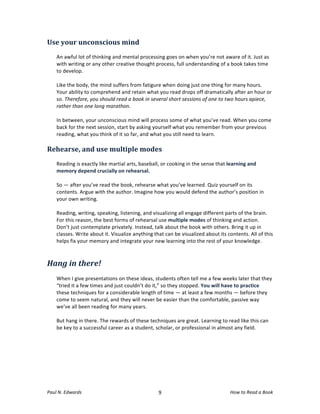 Use	
  your	
  unconscious	
  mind	
  
	
  
       An	
  awful	
  lot	
  of	
  thinking	
  and	
  mental	
  processing	
  goes	
  on	
  when	
  you’re	
  not	
  aware	
  of	
  it.	
  Just	
  as	
  
       with	
  writing	
  or	
  any	
  other	
  creative	
  thought	
  process,	
  full	
  understanding	
  of	
  a	
  book	
  takes	
  time	
  
       to	
  develop.	
  	
  
       	
  
       Like	
  the	
  body,	
  the	
  mind	
  suffers	
  from	
  fatigure	
  when	
  doing	
  just	
  one	
  thing	
  for	
  many	
  hours.	
  
       Your	
  ability	
  to	
  comprehend	
  and	
  retain	
  what	
  you	
  read	
  drops	
  off	
  dramatically	
  after	
  an	
  hour	
  or	
  
       so.	
  Therefore,	
  you	
  should	
  read	
  a	
  book	
  in	
  several	
  short	
  sessions	
  of	
  one	
  to	
  two	
  hours	
  apiece,	
  
       rather	
  than	
  one	
  long	
  marathon.	
  	
  
       	
  
       In	
  between,	
  your	
  unconscious	
  mind	
  will	
  process	
  some	
  of	
  what	
  you’ve	
  read.	
  When	
  you	
  come	
  
       back	
  for	
  the	
  next	
  session,	
  start	
  by	
  asking	
  yourself	
  what	
  you	
  remember	
  from	
  your	
  previous	
  
       reading,	
  what	
  you	
  think	
  of	
  it	
  so	
  far,	
  and	
  what	
  you	
  still	
  need	
  to	
  learn.	
  	
  
       	
  
Rehearse,	
  and	
  use	
  multiple	
  modes	
  
	
  
       Reading	
  is	
  exactly	
  like	
  martial	
  arts,	
  baseball,	
  or	
  cooking	
  in	
  the	
  sense	
  that	
  learning	
  and	
  
       memory	
  depend	
  crucially	
  on	
  rehearsal.	
  	
  
       	
  
       So	
  —	
  after	
  you’ve	
  read	
  the	
  book,	
  rehearse	
  what	
  you’ve	
  learned.	
  Quiz	
  yourself	
  on	
  its	
  
       contents.	
  Argue	
  with	
  the	
  author.	
  Imagine	
  how	
  you	
  would	
  defend	
  the	
  author’s	
  position	
  in	
  
       your	
  own	
  writing.	
  	
  
       	
  
       Reading,	
  writing,	
  speaking,	
  listening,	
  and	
  visualizing	
  all	
  engage	
  different	
  parts	
  of	
  the	
  brain.	
  
       For	
  this	
  reason,	
  the	
  best	
  forms	
  of	
  rehearsal	
  use	
  multiple	
  modes	
  of	
  thinking	
  and	
  action.	
  
       Don’t	
  just	
  contemplate	
  privately.	
  Instead,	
  talk	
  about	
  the	
  book	
  with	
  others.	
  Bring	
  it	
  up	
  in	
  
       classes.	
  Write	
  about	
  it.	
  Visualize	
  anything	
  that	
  can	
  be	
  visualized	
  about	
  its	
  contents.	
  All	
  of	
  this	
  
       helps	
  fix	
  your	
  memory	
  and	
  integrate	
  your	
  new	
  learning	
  into	
  the	
  rest	
  of	
  your	
  knowledge.	
  
	
  

Hang	
  in	
  there!	
  
       	
  
       When	
  I	
  give	
  presentations	
  on	
  these	
  ideas,	
  students	
  often	
  tell	
  me	
  a	
  few	
  weeks	
  later	
  that	
  they	
  
       “tried	
  it	
  a	
  few	
  times	
  and	
  just	
  couldn’t	
  do	
  it,”	
  so	
  they	
  stopped.	
  You	
  will	
  have	
  to	
  practice	
  
       these	
  techniques	
  for	
  a	
  considerable	
  length	
  of	
  time	
  —	
  at	
  least	
  a	
  few	
  months	
  —	
  before	
  they	
  
       come	
  to	
  seem	
  natural,	
  and	
  they	
  will	
  never	
  be	
  easier	
  than	
  the	
  comfortable,	
  passive	
  way	
  
       we’ve	
  all	
  been	
  reading	
  for	
  many	
  years.	
  	
  
       	
  
       But	
  hang	
  in	
  there.	
  The	
  rewards	
  of	
  these	
  techniques	
  are	
  great.	
  Learning	
  to	
  read	
  like	
  this	
  can	
  
       be	
  key	
  to	
  a	
  successful	
  career	
  as	
  a	
  student,	
  scholar,	
  or	
  professional	
  in	
  almost	
  any	
  field.	
  
	
  




Paul	
  N.	
  Edwards	
  	
                                                 	
  
                                                                           9	
                                              How	
  to	
  Read	
  a	
  Book	
  
 