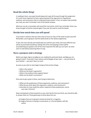 Read	
  the	
  whole	
  thing!	
  
	
  
       In	
  reading	
  to	
  learn,	
  your	
  goal	
  should	
  always	
  be	
  to	
  get	
  all	
  the	
  way	
  through	
  the	
  assignment.	
  
       It’s	
  much	
  more	
  important	
  to	
  have	
  a	
  general	
  grasp	
  of	
  the	
  arguments	
  or	
  hypotheses,	
  
       evidence,	
  and	
  conclusions	
  than	
  to	
  understand	
  every	
  detail.	
  In	
  fact,	
  no	
  matter	
  how	
  carefully	
  
       you	
  read,	
  you	
  won’t	
  remember	
  most	
  of	
  the	
  details	
  anyway.	
  	
  
       	
  
       What	
  you	
  can	
  do	
  is	
  remember	
  and	
  record	
  the	
  main	
  points.	
  And	
  if	
  you	
  remember	
  those,	
  you	
  
       know	
  enough	
  to	
  find	
  the	
  material	
  again	
  if	
  you	
  ever	
  do	
  need	
  to	
  recall	
  the	
  details.	
  
       	
  	
  
Decide	
  how	
  much	
  time	
  you	
  will	
  spend	
  
	
  
       If	
  you	
  know	
  in	
  advance	
  that	
  you	
  have	
  only	
  six	
  hours	
  to	
  read,	
  it’ll	
  be	
  easier	
  to	
  pace	
  yourself.	
  
       Remember,	
  you’re	
  going	
  to	
  read	
  the	
  whole	
  book	
  (or	
  the	
  whole	
  assignment).	
  	
  
       	
  
       In	
  fact,	
  the	
  more	
  directly	
  and	
  realistically	
  you	
  confront	
  your	
  limits,	
  the	
  more	
  effective	
  you	
  
       will	
  be	
  at	
  practically	
  everything.	
  Setting	
  time	
  limits	
  and	
  keeping	
  to	
  them	
  (while	
  
       accomplishing	
  your	
  goals)	
  is	
  one	
  of	
  the	
  most	
  important	
  life	
  skills	
  you	
  can	
  learn.	
  So	
  never	
  
       start	
  to	
  read	
  without	
  planning	
  when	
  to	
  stop.	
  
	
  
Have	
  a	
  purpose	
  and	
  a	
  strategy	
  
	
  
       Before	
  you	
  begin,	
  figure	
  out	
  why	
  you	
  are	
  reading	
  this	
  particular	
  book,	
  and	
  how	
  you	
  are	
  
       going	
  to	
  read	
  it.	
  If	
  you	
  don’t	
  have	
  reasons	
  and	
  strategies	
  of	
  your	
  own	
  —	
  not	
  just	
  those	
  of	
  
       your	
  teacher	
  —	
  you	
  won’t	
  learn	
  as	
  much.	
  
       	
  
       As	
  soon	
  as	
  you	
  start	
  to	
  read,	
  begin	
  trying	
  to	
  find	
  out	
  four	
  things:	
  
	
  
              •	
  Who	
  is	
  the	
  author?	
  	
  
              •	
  What	
  are	
  the	
  book’s	
  arguments?	
  
              •	
  What	
  is	
  the	
  evidence	
  that	
  supports	
  these?	
  
              •	
  What	
  are	
  the	
  book’s	
  conclusions?	
  
	
  
       Once	
  you’ve	
  got	
  a	
  grip	
  on	
  these,	
  start	
  trying	
  to	
  determine:	
  
	
  
              •	
  What	
  are	
  the	
  weaknesses	
  of	
  these	
  arguments,	
  evidence,	
  and	
  conclusions?	
  
              •	
  What	
  do	
  you	
  think	
  about	
  the	
  arguments,	
  evidence,	
  and	
  conclusions?	
  
              •	
  How	
  does	
  (or	
  how	
  could)	
  the	
  author	
  respond	
  to	
  these	
  weaknesses,	
  and	
  to	
  
                     your	
  own	
  criticisms?	
  
              	
  
       Keep	
  coming	
  back	
  to	
  these	
  questions	
  as	
  you	
  read.	
  By	
  the	
  time	
  you	
  finish,	
  you	
  should	
  be	
  able	
  
       to	
  answer	
  them	
  all.	
  Three	
  good	
  ways	
  to	
  think	
  about	
  this	
  are:	
  	
  	
  
	
  
              a)	
  Imagine	
  that	
  you’re	
  going	
  to	
  review	
  the	
  book	
  for	
  a	
  magazine.	
  	
  
              b)	
  Imagine	
  that	
  you’re	
  having	
  a	
  conversation,	
  or	
  a	
  formal	
  debate,	
  with	
  the	
  
                     author.	
  




Paul	
  N.	
  Edwards	
  	
                                                     	
  
                                                                               3	
                                                 How	
  to	
  Read	
  a	
  Book	
  
 