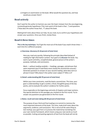 c)	
  Imagine	
  an	
  examination	
  on	
  the	
  book.	
  What	
  would	
  the	
  questions	
  be,	
  and	
  how	
  
                      would	
  you	
  answer	
  them?	
  
	
  
Read	
  actively	
  
       	
  
       Don’t	
  wait	
  for	
  the	
  author	
  to	
  hammer	
  you	
  over	
  the	
  head.	
  Instead,	
  from	
  the	
  very	
  beginning,	
  
       constantly	
  generate	
  hypotheses	
  (“the	
  main	
  point	
  of	
  the	
  book	
  is	
  that...”)	
  and	
  questions	
  
       (“How	
  does	
  the	
  author	
  know	
  that...?”)	
  about	
  the	
  book.	
  	
  
       	
  
       Making	
  brief	
  notes	
  about	
  these	
  can	
  help.	
  As	
  you	
  read,	
  try	
  to	
  confirm	
  your	
  hypotheses	
  and	
  
       answer	
  your	
  questions.	
  Once	
  you	
  finish,	
  review	
  these.	
  
	
  
Read	
  it	
  three	
  times	
  
	
  
       This	
  is	
  the	
  key	
  technique.	
  You’ll	
  get	
  the	
  most	
  out	
  of	
  the	
  book	
  if	
  you	
  read	
  it	
  three	
  times	
  —	
  
       each	
  time	
  for	
  a	
  different	
  purpose.	
  
	
  
              a)	
  Overview:	
  discovery	
  (5-­‐10	
  percent	
  of	
  total	
  time)	
  
              	
  
              	
   Here	
  you	
  read	
  very	
  quickly,	
  following	
  the	
  principle	
  (described	
  below)	
  of	
  
                     reading	
  for	
  high	
  information	
  content.	
  Your	
  goal	
  is	
  to	
  discover	
  the	
  book.	
  You	
  
                     want	
  a	
  quick-­‐and-­‐dirty,	
  unsophisticated,	
  general	
  picture	
  of	
  the	
  writer’s	
  
                     purpose,	
  methods,	
  and	
  conclusions.	
  	
  
              	
  
                     Mark	
  —	
  without	
  reading	
  carefully	
  —	
  headings,	
  passages,	
  and	
  phrases	
  that	
  
                     seem	
  important	
  (you’ll	
  read	
  these	
  more	
  closely	
  the	
  second	
  time	
  around.)	
  
                     Generate	
  questions	
  to	
  answer	
  on	
  your	
  second	
  reading:	
  what	
  does	
  term	
  or	
  
                     phrase	
  X	
  mean?	
  Why	
  doesn’t	
  the	
  author	
  cover	
  subject	
  Y?	
  Who	
  is	
  Z?	
  	
  
                     	
  
              b)	
  Detail:	
  understanding	
  (60-­‐70	
  percent	
  of	
  total	
  time)	
  
              	
  
              	
   Within	
  your	
  time	
  constraints,	
  read	
  the	
  book	
  a	
  second	
  time.	
  This	
  time,	
  your	
  
                     goal	
  is	
  understanding:	
  to	
  get	
  a	
  careful,	
  critical,	
  thoughtful	
  grasp	
  of	
  the	
  key	
  
                     points,	
  and	
  to	
  evaluate	
  the	
  author’s	
  evidence	
  for	
  his/her	
  points.	
  	
  
              	
  
                     Focus	
  especially	
  on	
  the	
  beginnings	
  and	
  ends	
  of	
  chapters	
  and	
  major	
  sections.	
  
                     Pay	
  special	
  attention	
  to	
  the	
  passages	
  you	
  marked	
  on	
  the	
  first	
  round.	
  Try	
  to	
  
                     answer	
  any	
  questions	
  you	
  generated	
  on	
  the	
  first	
  round.	
  	
  
                     	
  
              c)	
  Notes:	
  recall	
  and	
  note-­‐taking	
  (20-­‐30	
  percent	
  of	
  total	
  time)	
  
              	
  
                     The	
  purpose	
  of	
  your	
  third	
  and	
  final	
  reading	
  is	
  to	
  commit	
  to	
  memory	
  the	
  
                     most	
  important	
  elements	
  of	
  the	
  book.	
  This	
  time,	
  make	
  brief	
  notes	
  about	
  the	
  
                     arguments,	
  evidence,	
  and	
  conclusions.	
  This	
  is	
  not	
  at	
  all	
  the	
  same	
  thing	
  as	
  
                     text	
  markup;	
  your	
  goal	
  here	
  is	
  to	
  process	
  the	
  material	
  by	
  translating	
  into	
  
                     your	
  own	
  mental	
  framework,	
  which	
  means	
  using	
  your	
  own	
  words	
  as	
  much	
  
                     as	
  possible.	
  Cutting	
  and	
  pasting	
  segments	
  of	
  text	
  from	
  the	
  book	
  will	
  not	
  do	
  



Paul	
  N.	
  Edwards	
  	
                                                      	
  
                                                                                4	
                                                 How	
  to	
  Read	
  a	
  Book	
  
 
