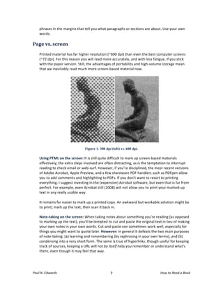 phrases	
  in	
  the	
  margins	
  that	
  tell	
  you	
  what	
  paragraphs	
  or	
  sections	
  are	
  about.	
  Use	
  your	
  own	
  
       words.	
  
	
  
Page	
  vs.	
  screen	
  
       	
  
       Printed	
  material	
  has	
  far	
  higher	
  resolution	
  (~600	
  dpi)	
  than	
  even	
  the	
  best	
  computer	
  screens	
  
       (~72	
  dpi).	
  For	
  this	
  reason	
  you	
  will	
  read	
  more	
  accurately,	
  and	
  with	
  less	
  fatigue,	
  if	
  you	
  stick	
  
       with	
  the	
  paper	
  version.	
  Still,	
  the	
  advantages	
  of	
  portability	
  and	
  high-­‐volume	
  storage	
  mean	
  
       that	
  we	
  inevitably	
  read	
  much	
  more	
  screen-­‐based	
  material	
  now.	
  	
  
       	
  




                                                      Figure 1. 300 dpi (left) vs. 600 dpi.	
  
       	
  
       Using	
  PTML	
  on	
  the	
  screen:	
  It	
  is	
  still	
  quite	
  difficult	
  to	
  mark	
  up	
  screen-­‐based	
  materials	
  
       effectively;	
  the	
  extra	
  steps	
  involved	
  are	
  often	
  distracting,	
  as	
  is	
  the	
  temptation	
  to	
  interrupt	
  
       reading	
  to	
  check	
  email	
  or	
  web-­‐surf.	
  However,	
  if	
  you’re	
  disciplined,	
  the	
  most	
  recent	
  versions	
  
       of	
  Adobe	
  Acrobat,	
  Apple	
  Preview,	
  and	
  a	
  few	
  shareware	
  PDF	
  handlers	
  such	
  as	
  PDFpen	
  allow	
  
       you	
  to	
  add	
  comments	
  and	
  highlighting	
  to	
  PDFs.	
  If	
  you	
  don’t	
  want	
  to	
  resort	
  to	
  printing	
  
       everything,	
  I	
  suggest	
  investing	
  in	
  the	
  (expensive)	
  Acrobat	
  software,	
  but	
  even	
  that	
  is	
  far	
  from	
  
       perfect.	
  For	
  example,	
  even	
  Acrobat	
  still	
  (2008)	
  will	
  not	
  allow	
  you	
  to	
  print	
  your	
  marked-­‐up	
  
       text	
  in	
  any	
  really	
  usable	
  way.	
  	
  
       	
  
       It	
  remains	
  far	
  easier	
  to	
  mark	
  up	
  a	
  printed	
  copy.	
  An	
  awkward	
  but	
  workable	
  solution	
  might	
  be	
  
       to	
  print;	
  mark	
  up	
  the	
  text;	
  then	
  scan	
  it	
  back	
  in.	
  
       	
  
       Note-­‐taking	
  on	
  the	
  screen:	
  When	
  taking	
  notes	
  about	
  something	
  you're	
  reading	
  (as	
  opposed	
  
       to	
  marking	
  up	
  the	
  text),	
  you'll	
  be	
  tempted	
  to	
  cut	
  and	
  paste	
  the	
  original	
  text	
  in	
  lieu	
  of	
  making	
  
       your	
  own	
  notes	
  in	
  your	
  own	
  words.	
  Cut-­‐and-­‐paste	
  can	
  sometimes	
  work	
  well,	
  especially	
  for	
  
       things	
  you	
  might	
  want	
  to	
  quote	
  later.	
  However:	
  in	
  general	
  it	
  defeats	
  the	
  two	
  main	
  purposes	
  
       of	
  note-­‐taking:	
  (a)	
  learning	
  and	
  remembering	
  (by	
  rephrasing	
  in	
  your	
  own	
  terms),	
  and	
  (b)	
  
       condensing	
  into	
  a	
  very	
  short	
  form.	
  The	
  same	
  is	
  true	
  of	
  hyperlinks:	
  though	
  useful	
  for	
  keeping	
  
       track	
  of	
  sources,	
  keeping	
  a	
  URL	
  will	
  not	
  by	
  itself	
  help	
  you	
  remember	
  or	
  understand	
  what's	
  
       there,	
  even	
  though	
  it	
  may	
  feel	
  that	
  way.	
  
	
  



Paul	
  N.	
  Edwards	
  	
                                                     	
  
                                                                               7	
                                               How	
  to	
  Read	
  a	
  Book	
  
 