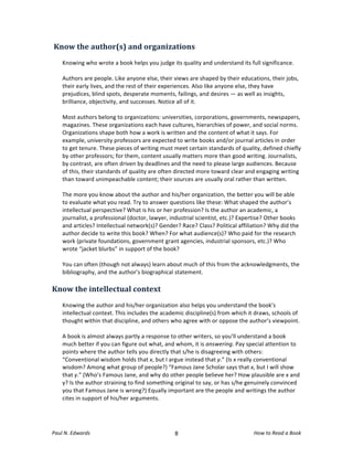  Know	
  the	
  author(s)	
  and	
  organizations	
  
	
  
       Knowing	
  who	
  wrote	
  a	
  book	
  helps	
  you	
  judge	
  its	
  quality	
  and	
  understand	
  its	
  full	
  significance.	
  
       	
  
       Authors	
  are	
  people.	
  Like	
  anyone	
  else,	
  their	
  views	
  are	
  shaped	
  by	
  their	
  educations,	
  their	
  jobs,	
  
       their	
  early	
  lives,	
  and	
  the	
  rest	
  of	
  their	
  experiences.	
  Also	
  like	
  anyone	
  else,	
  they	
  have	
  
       prejudices,	
  blind	
  spots,	
  desperate	
  moments,	
  failings,	
  and	
  desires	
  —	
  as	
  well	
  as	
  insights,	
  
       brilliance,	
  objectivity,	
  and	
  successes.	
  Notice	
  all	
  of	
  it.	
  
       	
  
       Most	
  authors	
  belong	
  to	
  organizations:	
  universities,	
  corporations,	
  governments,	
  newspapers,	
  
       magazines.	
  These	
  organizations	
  each	
  have	
  cultures,	
  hierarchies	
  of	
  power,	
  and	
  social	
  norms.	
  
       Organizations	
  shape	
  both	
  how	
  a	
  work	
  is	
  written	
  and	
  the	
  content	
  of	
  what	
  it	
  says.	
  For	
  
       example,	
  university	
  professors	
  are	
  expected	
  to	
  write	
  books	
  and/or	
  journal	
  articles	
  in	
  order	
  
       to	
  get	
  tenure.	
  These	
  pieces	
  of	
  writing	
  must	
  meet	
  certain	
  standards	
  of	
  quality,	
  defined	
  chiefly	
  
       by	
  other	
  professors;	
  for	
  them,	
  content	
  usually	
  matters	
  more	
  than	
  good	
  writing.	
  Journalists,	
  
       by	
  contrast,	
  are	
  often	
  driven	
  by	
  deadlines	
  and	
  the	
  need	
  to	
  please	
  large	
  audiences.	
  Because	
  
       of	
  this,	
  their	
  standards	
  of	
  quality	
  are	
  often	
  directed	
  more	
  toward	
  clear	
  and	
  engaging	
  writing	
  
       than	
  toward	
  unimpeachable	
  content;	
  their	
  sources	
  are	
  usually	
  oral	
  rather	
  than	
  written.	
  
       	
  
       The	
  more	
  you	
  know	
  about	
  the	
  author	
  and	
  his/her	
  organization,	
  the	
  better	
  you	
  will	
  be	
  able	
  
       to	
  evaluate	
  what	
  you	
  read.	
  Try	
  to	
  answer	
  questions	
  like	
  these:	
  What	
  shaped	
  the	
  author’s	
  
       intellectual	
  perspective?	
  What	
  is	
  his	
  or	
  her	
  profession?	
  Is	
  the	
  author	
  an	
  academic,	
  a	
  
       journalist,	
  a	
  professional	
  (doctor,	
  lawyer,	
  industrial	
  scientist,	
  etc.)?	
  Expertise?	
  Other	
  books	
  
       and	
  articles?	
  Intellectual	
  network(s)?	
  Gender?	
  Race?	
  Class?	
  Political	
  affiliation?	
  Why	
  did	
  the	
  
       author	
  decide	
  to	
  write	
  this	
  book?	
  When?	
  For	
  what	
  audience(s)?	
  Who	
  paid	
  for	
  the	
  research	
  
       work	
  (private	
  foundations,	
  government	
  grant	
  agencies,	
  industrial	
  sponsors,	
  etc.)?	
  Who	
  
       wrote	
  “jacket	
  blurbs”	
  in	
  support	
  of	
  the	
  book?	
  	
  
       	
  
       You	
  can	
  often	
  (though	
  not	
  always)	
  learn	
  about	
  much	
  of	
  this	
  from	
  the	
  acknowledgments,	
  the	
  
       bibliography,	
  and	
  the	
  author’s	
  biographical	
  statement.	
  	
  
	
  
Know	
  the	
  intellectual	
  context	
  
	
  
       Knowing	
  the	
  author	
  and	
  his/her	
  organization	
  also	
  helps	
  you	
  understand	
  the	
  book’s	
  
       intellectual	
  context.	
  This	
  includes	
  the	
  academic	
  discipline(s)	
  from	
  which	
  it	
  draws,	
  schools	
  of	
  
       thought	
  within	
  that	
  discipline,	
  and	
  others	
  who	
  agree	
  with	
  or	
  oppose	
  the	
  author’s	
  viewpoint.	
  
       	
  
       A	
  book	
  is	
  almost	
  always	
  partly	
  a	
  response	
  to	
  other	
  writers,	
  so	
  you’ll	
  understand	
  a	
  book	
  
       much	
  better	
  if	
  you	
  can	
  figure	
  out	
  what,	
  and	
  whom,	
  it	
  is	
  answering.	
  Pay	
  special	
  attention	
  to	
  
       points	
  where	
  the	
  author	
  tells	
  you	
  directly	
  that	
  s/he	
  is	
  disagreeing	
  with	
  others:	
  
       “Conventional	
  wisdom	
  holds	
  that	
  x,	
  but	
  I	
  argue	
  instead	
  that	
  y.”	
  (Is	
  x	
  really	
  conventional	
  
       wisdom?	
  Among	
  what	
  group	
  of	
  people?)	
  “Famous	
  Jane	
  Scholar	
  says	
  that	
  x,	
  but	
  I	
  will	
  show	
  
       that	
  y.”	
  (Who’s	
  Famous	
  Jane,	
  and	
  why	
  do	
  other	
  people	
  believe	
  her?	
  How	
  plausible	
  are	
  x	
  and	
  
       y?	
  Is	
  the	
  author	
  straining	
  to	
  find	
  something	
  original	
  to	
  say,	
  or	
  has	
  s/he	
  genuinely	
  convinced	
  
       you	
  that	
  Famous	
  Jane	
  is	
  wrong?)	
  Equally	
  important	
  are	
  the	
  people	
  and	
  writings	
  the	
  author	
  
       cites	
  in	
  support	
  of	
  his/her	
  arguments.	
  
	
  



Paul	
  N.	
  Edwards	
  	
                                                	
  
                                                                          8	
                                            How	
  to	
  Read	
  a	
  Book	
  
 