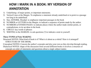 HOW I MARK IN A BOOK: MY VERSION OF
       ANNOTATION
1) Underlining- of major points, or important statements.
2) Vertical Lines at the Margin- To emphasize a statement already underlined or to point to a passage
   too long to be underlined.
3) Star, ASTERIK, Doodad- to emphasize important passages in the book
4) NUMBER or LETTERS in the Margin- to indicate a sequence of points made by the author.
5) NUMBERS of OTHER PAGES- to indicate places where the author made similar points, or
   contradictions, to tie up ideas in the book.
6) CIRCLE- key words or phrases
7) WRITING in the MARGIN- to ask questions (?) to indicate a note to yourself.

Three TYPES of Note MAKING
Structural NOTES: What kind of book is it? What is it about as a whole? How is it arranged?
   STRUCTURE OF THE BOOK.
Conceptual NOTES: Concern the author’s concepts and also your own as they develop through reading.
Dialectical NOTES: shape of the discussion from several different books it involves a structure of
   concepts an order of statements and questions about a single subject matter.
 
