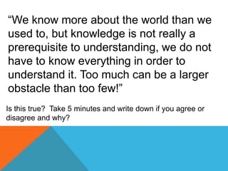 “We know more about the world than we
used to, but knowledge is not really a
prerequisite to understanding, we do not
have to know everything in order to
understand it. Too much can be a larger
obstacle than too few!”
Is this true? Take 5 minutes and write down if you agree or
disagree and why?
 