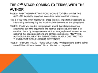 THE 2ND STAGE: COMING TO TERMS WITH THE
AUTHOR
RULE 5- FIND THE IMPORTANT WORDS COME TO TERMS WITH THE
  AUTHOR- locate the important words then determine their meaning.
Rule 6- FIND THE PROPOSITIONS: grasp the most important propositions by
   interpreting and analyzing the most important sentences and paragraphs
RULE 7- Find if you can the paragraphs in a book that state its important
  arguments; but if the arguments are not thus expressed, your task is to
  construct them, by taking a sentences from paragraphs until sequences are
  gathered that state propositions and compose arguments. KNOW THE
  AUTHOR’S ARGUMENT BY FINDING THEM IN, OR CONSTRUCTING
  THEM OUT OF SEQUENCES OF SENTENCES
RULE 8- FIND OUT THE AUTHORS SOLUTIONS- What problems did the author
  solve? What did he not solve? On accident or on purpose?
 