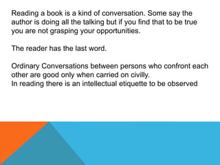 Reading a book is a kind of conversation. Some say the
author is doing all the talking but if you find that to be true
you are not grasping your opportunities.

The reader has the last word.

Ordinary Conversations between persons who confront each
other are good only when carried on civilly.
In reading there is an intellectual etiquette to be observed
 
