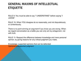 GENERAL MAXIMS OF INTELLECTUAL
ETIQUETTE

RULE 9- You must be able to say “I UNDERSTAND” before saying “I
JUDGE”

RULE 10- When YOU disagree do so reasonably, and not disputatiously
or contentiously.

There is no point winning an argument if you know you are wrong. When
we regard conversation as a battle you can only win by antagonism, not
with truth.

RULE 11- Respect the difference between knowledge and mere personal
opinion, by giving reasons for any critical judgment you make.

Knowledge- supported opinions that can be defended
Opinions-unsupported judgment
 