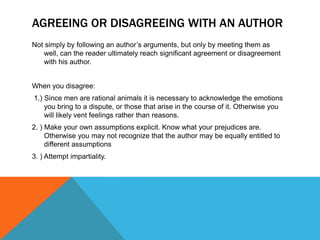 AGREEING OR DISAGREEING WITH AN AUTHOR
Not simply by following an author’s arguments, but only by meeting them as
   well, can the reader ultimately reach significant agreement or disagreement
   with his author.


When you disagree:
1.) Since men are rational animals it is necessary to acknowledge the emotions
    you bring to a dispute, or those that arise in the course of it. Otherwise you
    will likely vent feelings rather than reasons.
2. ) Make your own assumptions explicit. Know what your prejudices are.
     Otherwise you may not recognize that the author may be equally entitled to
     different assumptions
3. ) Attempt impartiality.
 