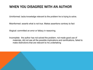WHEN YOU DISAGREE WITH AN AUTHOR

Uninformed: lacks knowledge relevant to the problem he is trying to solve.


Misinformed: asserts what is not true. Makes assertions contrary to fact


Illogical: committed an error or fallacy in reasoning.


Incomplete: the author has not solved the problem, not made good use of
    materials, did not see all the possible implications and ramifications, failed to
    make distinctions that are relevant to his undertaking
 