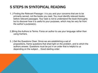 5 STEPS IN SYNTOPICAL READING
1. ) Finding the Relevant Passage-: it is you and your concerns that are to be
     primarily served, not the books you read. You must identify relevant books
     before relevant passages. Your task is not to understand the book thoroughly
     but to discover how it is useful to your purposes, which may be very far from
     the author’s purpose(s).


2.)Bring the Authors to Terms: Force an author to use your language rather than
    using his/hers.


3. ) Get the Questions Clear: Since we are establishing a set of
     propositions, frame questions that shed light on the problem, and to which the
     authors answer. Questions must be put in an order that is helpful to us
     depending on the subject… Good starting order:
 