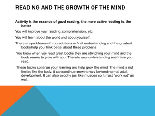 READING AND THE GROWTH OF THE MIND

Activity is the essence of good reading, the more active reading is, the
   better.
You will improve your reading, comprehension, etc.
You will learn about the world and about yourself.
There are problems with no solutions or final understanding and the greatest
   books help you think better about these problems
You know when you read great books they are stretching your mind and the
   book seems to grow with you. There is new understanding each time you
   read.
These books continue your learning and help grow the mind. The mind is not
  limited like the body, it can continue growing way beyond normal adult
  development. It can also atrophy just like muscles so it must “work out” as
  well.
 
