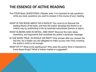 THE ESSENCE OF ACTIVE READING
The FOUR Basic QUESTIONS a Reader asks. It is important to ask questions
   while you read, questions you want to answer in the course of your reading.


WHAT IS THE BOOK ABOUT AS A WHOLE? You must try to discover the
  leading theme of the book, and how the author develops this theme in an
  orderly way by subdividing it into its essential subordinate themes or topics.
WHAT IS BEING SAID IN DETAIL, AND HOW? Discover the main ideas,
  assertions, and arguments that constitute the author’s particular message.
IS THE BOOK TRUE, IN WHOLE OR PART? Only answer after you answer the
    first two. As a reader you are obligated to make up your own mind, knowing
    the author’s mind is not enough.
WHAT OF IT? What is the significance? Why does the author think it important to
  know these things? What is further implied or suggested?
 