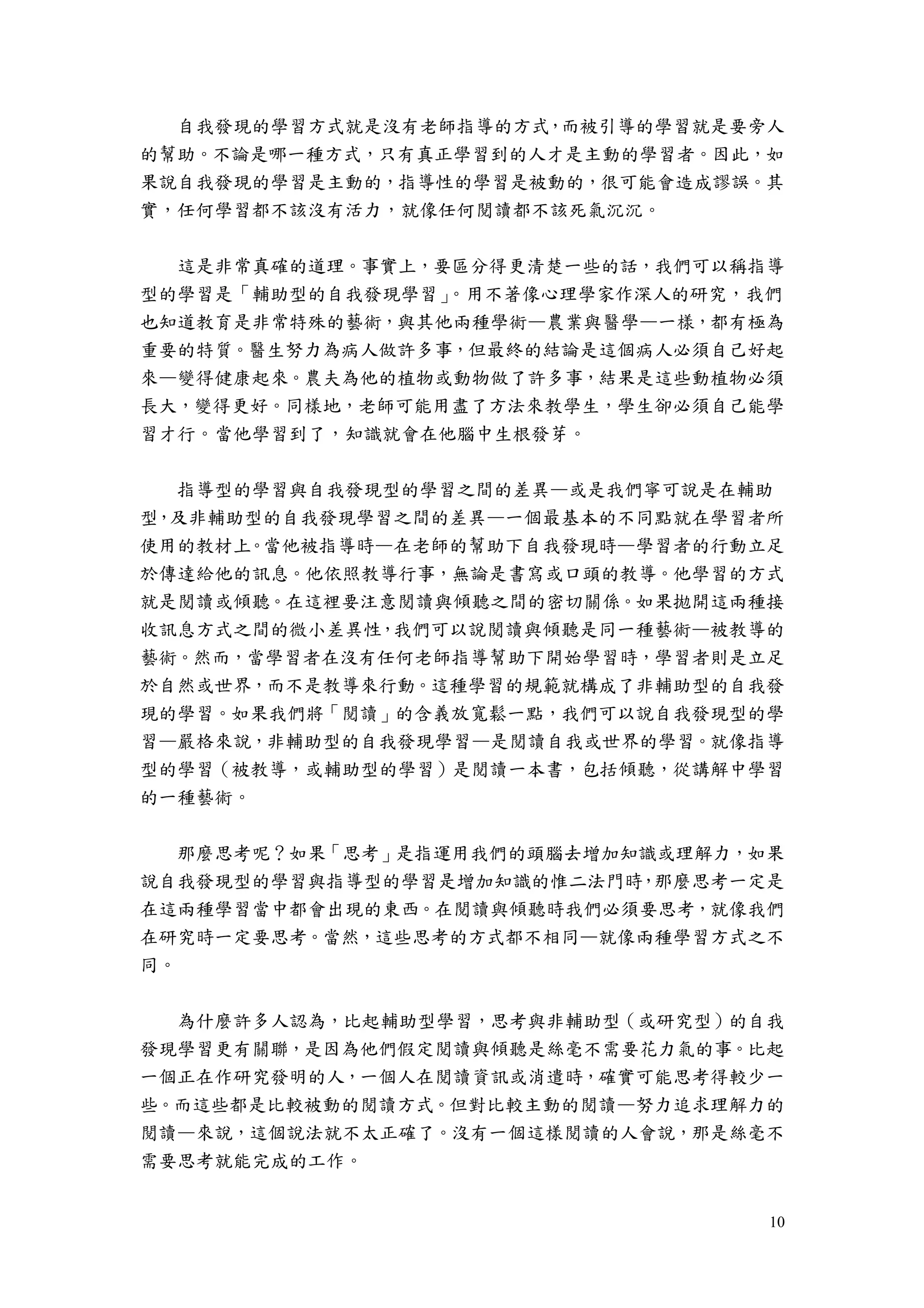 10
自我發現的學習方式就是沒有老師指導的方式，而被引導的學習就是要旁人
的幫助。不論是哪一種方式，只有真正學習到的人才是主動的學習者。因此，如
果說自我發現的學習是主動的，指導性的學習是被動的，很可能會造成謬誤。其
實，任何學習都不該沒有活力，就像任何閱讀都不該死氣沉沉。
這是非常真確的道理。事實上，要區分得更清楚一些的話，我們可以稱指導
型的學習是「輔助型的自我發現學習」。用不著像心理學家作深人的研究，我們
也知道教育是非常特殊的藝術，與其他兩種學術—農業與醫學—一樣，都有極為
重要的特質。醫生努力為病人做許多事，但最終的結論是這個病人必須自己好起
來—變得健康起來。農夫為他的植物或動物做了許多事，結果是這些動植物必須
長大，變得更好。同樣地，老師可能用盡了方法來教學生，學生卻必須自己能學
習才行。當他學習到了，知識就會在他腦中生根發芽。
指導型的學習與自我發現型的學習之間的差異—或是我們寧可說是在輔助
型，及非輔助型的自我發現學習之間的差異—一個最基本的不同點就在學習者所
使用的教材上。當他被指導時—在老師的幫助下自我發現時—學習者的行動立足
於傳達給他的訊息。他依照教導行事，無論是書寫或口頭的教導。他學習的方式
就是閱讀或傾聽。在這裡要注意閱讀與傾聽之間的密切關係。如果拋開這兩種接
收訊息方式之間的微小差異性，我們可以說閱讀與傾聽是同一種藝術—被教導的
藝術。然而，當學習者在沒有任何老師指導幫助下開始學習時，學習者則是立足
於自然或世界，而不是教導來行動。這種學習的規範就構成了非輔助型的自我發
現的學習。如果我們將「閱讀」的含義放寬鬆一點，我們可以說自我發現型的學
習—嚴格來說，非輔助型的自我發現學習—是閱讀自我或世界的學習。就像指導
型的學習（被教導，或輔助型的學習）是閱讀一本書，包括傾聽，從講解中學習
的一種藝術。
那麼思考呢？如果「思考」是指運用我們的頭腦去增加知識或理解力，如果
說自我發現型的學習與指導型的學習是增加知識的惟二法門時，那麼思考一定是
在這兩種學習當中都會出現的東西。在閱讀與傾聽時我們必須要思考，就像我們
在研究時一定要思考。當然，這些思考的方式都不相同—就像兩種學習方式之不
同。
為什麼許多人認為，比起輔助型學習，思考與非輔助型（或研究型）的自我
發現學習更有關聯，是因為他們假定閱讀與傾聽是絲毫不需要花力氣的事。比起
一個正在作研究發明的人，一個人在閱讀資訊或消遣時，確實可能思考得較少一
些。而這些都是比較被動的閱讀方式。但對比較主動的閱讀—努力追求理解力的
閱讀—來說，這個說法就不太正確了。沒有一個這樣閱讀的人會說，那是絲毫不
需要思考就能完成的工作。
 