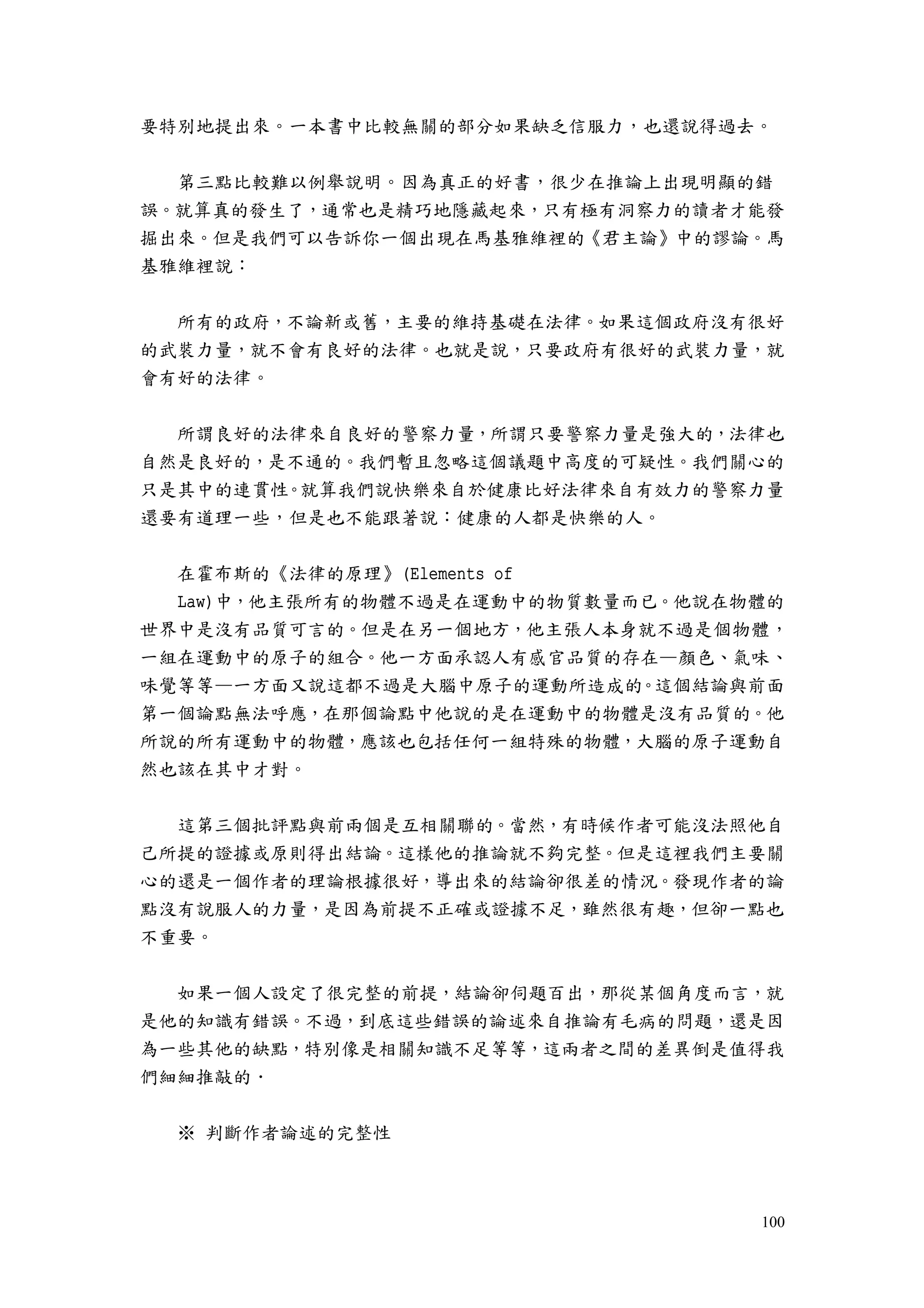 100
要特別地提出來。一本書中比較無關的部分如果缺乏信服力，也還說得過去。
第三點比較難以例舉說明。因為真正的好書，很少在推論上出現明顯的錯
誤。就算真的發生了，通常也是精巧地隱藏起來，只有極有洞察力的讀者才能發
掘出來。但是我們可以告訴你一個出現在馬基雅維裡的《君主論》中的謬論。馬
基雅維裡說：
所有的政府，不論新或舊，主要的維持基礎在法律。如果這個政府沒有很好
的武裝力量，就不會有良好的法律。也就是說，只要政府有很好的武裝力量，就
會有好的法律。
所謂良好的法律來自良好的警察力量，所謂只要警察力量是強大的，法律也
自然是良好的，是不通的。我們暫且忽略這個議題中高度的可疑性。我們關心的
只是其中的連貫性。就算我們說快樂來自於健康比好法律來自有效力的警察力量
還要有道理一些，但是也不能跟著說：健康的人都是快樂的人。
在霍布斯的《法律的原理》(Elements of
Law)中，他主張所有的物體不過是在運動中的物質數量而已。他說在物體的
世界中是沒有品質可言的。但是在另一個地方，他主張人本身就不過是個物體，
一組在運動中的原子的組合。他一方面承認人有感官品質的存在—顏色、氣味、
味覺等等—一方面又說這都不過是大腦中原子的運動所造成的。這個結論與前面
第一個論點無法呼應，在那個論點中他說的是在運動中的物體是沒有品質的。他
所說的所有運動中的物體，應該也包括任何一組特殊的物體，大腦的原子運動自
然也該在其中才對。
這第三個批評點與前兩個是互相關聯的。當然，有時候作者可能沒法照他自
己所提的證據或原則得出結論。這樣他的推論就不夠完整。但是這裡我們主要關
心的還是一個作者的理論根據很好，導出來的結論卻很差的情況。發現作者的論
點沒有說服人的力量，是因為前提不正確或證據不足，雖然很有趣，但卻一點也
不重要。
如果一個人設定了很完整的前提，結論卻伺題百出，那從某個角度而言，就
是他的知識有錯誤。不過，到底這些錯誤的論述來自推論有毛病的問題，還是因
為一些其他的缺點，特別像是相關知識不足等等，這兩者之間的差異倒是值得我
們細細推敲的．
※ 判斷作者論述的完整性
 