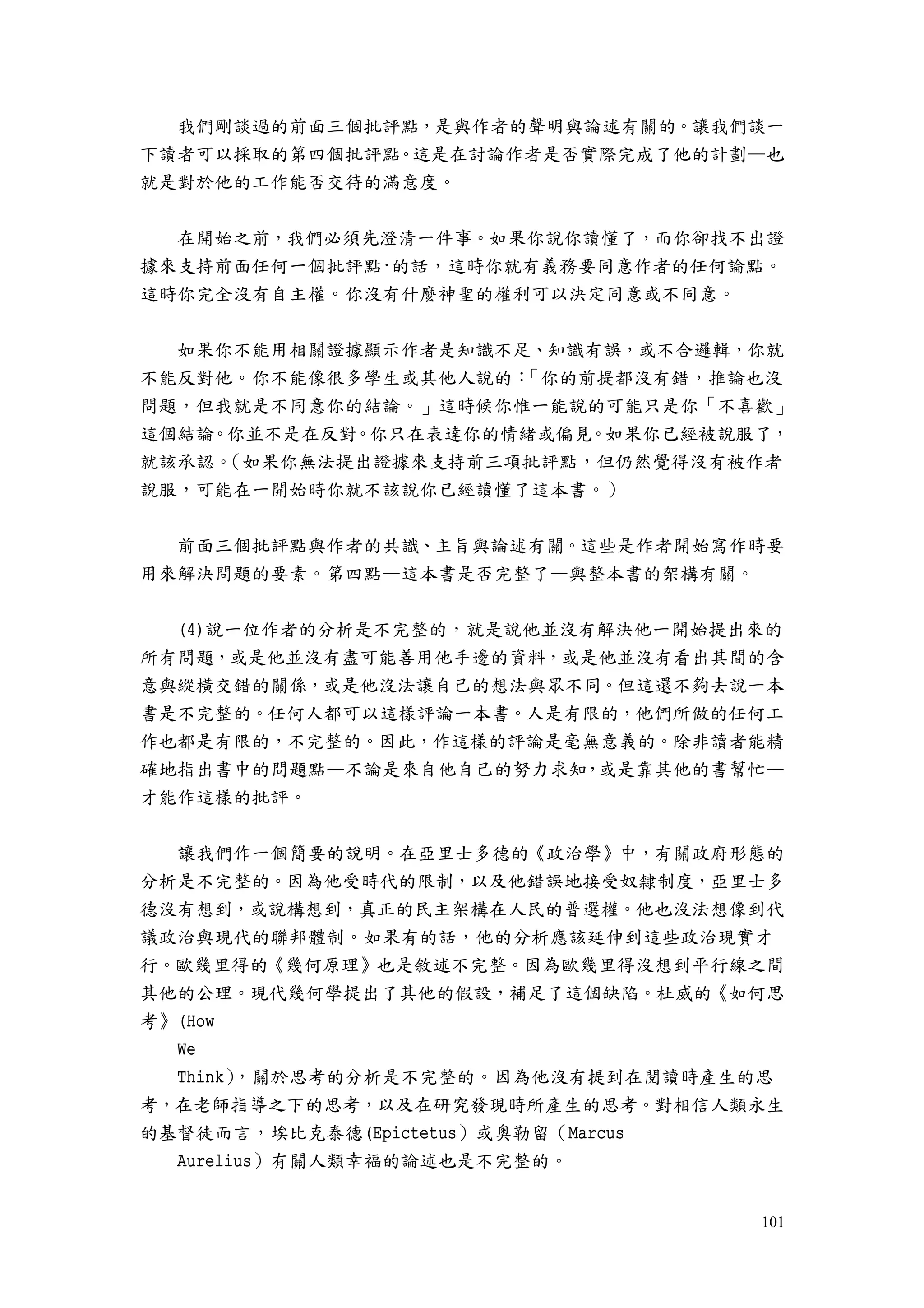 101
我們剛談過的前面三個批評點，是與作者的聲明與論述有關的。讓我們談一
下讀者可以採取的第四個批評點。這是在討論作者是否實際完成了他的計劃—也
就是對於他的工作能否交待的滿意度。
在開始之前，我們必須先澄清一件事。如果你說你讀懂了，而你卻找不出證
據來支持前面任何一個批評點·的話，這時你就有義務要同意作者的任何論點。
這時你完全沒有自主權。你沒有什麼神聖的權利可以決定同意或不同意。
如果你不能用相關證據顯示作者是知識不足、知識有誤，或不合邏輯，你就
不能反對他。你不能像很多學生或其他人說的：「你的前提都沒有錯，推論也沒
問題，但我就是不同意你的結論。」這時候你惟一能說的可能只是你「不喜歡」
這個結論。你並不是在反對。你只在表達你的情緒或偏見。如果你已經被說服了，
就該承認。（如果你無法提出證據來支持前三項批評點，但仍然覺得沒有被作者
說服，可能在一開始時你就不該說你已經讀懂了這本書。）
前面三個批評點與作者的共識、主旨與論述有關。這些是作者開始寫作時要
用來解決問題的要素。第四點—這本書是否完整了—與整本書的架構有關。
(4)說一位作者的分析是不完整的，就是說他並沒有解決他一開始提出來的
所有問題，或是他並沒有盡可能善用他手邊的資料，或是他並沒有看出其間的含
意與縱橫交錯的關係，或是他沒法讓自己的想法與眾不同。但這還不夠去說一本
書是不完整的。任何人都可以這樣評論一本書。人是有限的，他們所做的任何工
作也都是有限的，不完整的。因此，作這樣的評論是毫無意義的。除非讀者能精
確地指出書中的問題點—不論是來自他自己的努力求知，或是靠其他的書幫忙—
才能作這樣的批評。
讓我們作一個簡要的說明。在亞里士多德的《政治學》中，有關政府形態的
分析是不完整的。因為他受時代的限制，以及他錯誤地接受奴隸制度，亞里士多
德沒有想到，或說構想到，真正的民主架構在人民的普選權。他也沒法想像到代
議政治與現代的聯邦體制。如果有的話，他的分析應該延伸到這些政治現實才
行。歐幾里得的《幾何原理》也是敘述不完整。因為歐幾里得沒想到平行線之間
其他的公理。現代幾何學提出了其他的假設，補足了這個缺陷。杜威的《如何思
考》(How
We
Think），關於思考的分析是不完整的。因為他沒有提到在閱讀時產生的思
考，在老師指導之下的思考，以及在研究發現時所產生的思考。對相信人類永生
的基督徒而言，埃比克泰德(Epictetus）或奧勒留（Marcus
Aurelius）有關人類幸福的論述也是不完整的。
 