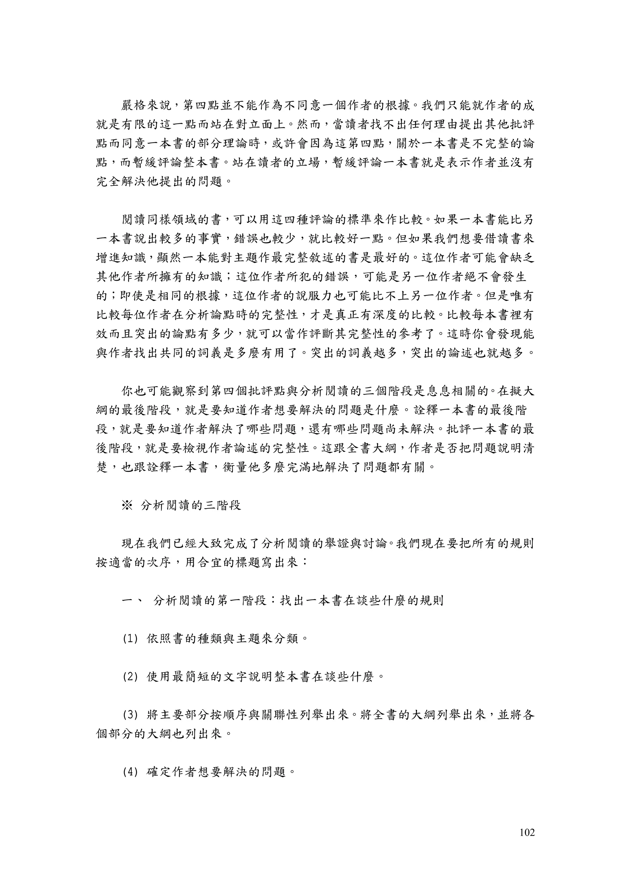 102
嚴格來說，第四點並不能作為不同意一個作者的根據。我們只能就作者的成
就是有限的這一點而站在對立面上。然而，當讀者找不出任何理由提出其他批評
點而同意一本書的部分理論時，或許會因為這第四點，關於一本書是不完整的論
點，而暫緩評論整本書。站在讀者的立場，暫緩評論一本書就是表示作者並沒有
完全解決他提出的問題。
閱讀同樣領域的書，可以用這四種評論的標準來作比較。如果一本書能比另
一本書說出較多的事實，錯誤也較少，就比較好一點。但如果我們想要借讀書來
增進知識，顯然一本能對主題作最完整敘述的書是最好的。這位作者可能會缺乏
其他作者所擁有的知識；這位作者所犯的錯誤，可能是另一位作者絕不會發生
的；即使是相同的根據，這位作者的說服力也可能比不上另一位作者。但是唯有
比較每位作者在分析論點時的完整性，才是真正有深度的比較。比較每本書裡有
效而且突出的論點有多少，就可以當作評斷其完整性的參考了。這時你會發現能
與作者找出共同的詞義是多麼有用了。突出的詞義越多，突出的論述也就越多。
你也可能觀察到第四個批評點與分析閱讀的三個階段是息息相關的。在擬大
綱的最後階段，就是要知道作者想要解決的問題是什麼。詮釋一本書的最後階
段，就是要知道作者解決了哪些問題，還有哪些問題尚未解決。批評一本書的最
後階段，就是要檢視作者論述的完整性。這跟全書大綱，作者是否把問題說明清
楚，也跟詮釋一本書，衡量他多麼完滿地解決了問題都有關。
※ 分析閱讀的三階段
現在我們已經大致完成了分析閱讀的舉證與討論。我們現在要把所有的規則
按適當的次序，用合宜的標題寫出來：
一、 分析閱讀的第一階段：找出一本書在談些什麼的規則
(1) 依照書的種類與主題來分類。
(2) 使用最簡短的文字說明整本書在談些什麼。
(3) 將主要部分按順序與關聯性列舉出來。將全書的大綱列舉出來，並將各
個部分的大綱也列出來。
(4) 確定作者想要解決的問題。
 
