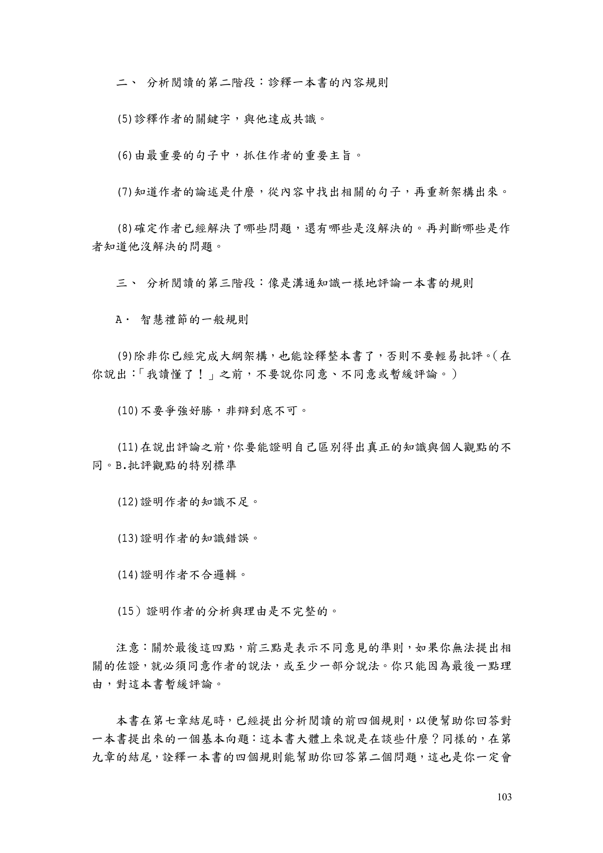 103
二、 分析閱讀的第二階段：診釋一本書的內容規則
(5)診釋作者的關鍵字，與他達成共識。
(6)由最重要的句子中，抓住作者的重要主旨。
(7)知道作者的論述是什麼，從內容中找出相關的句子，再重新架構出來。
(8)確定作者已經解決了哪些問題，還有哪些是沒解決的。再判斷哪些是作
者知道他沒解決的問題。
三、 分析閱讀的第三階段：像是溝通知識一樣地評論一本書的規則
A． 智慧禮節的一般規則
(9)除非你已經完成大綱架構，也能詮釋整本書了，否則不要輕易批評。（在
你說出：「我讀懂了！」之前，不要說你同意、不同意或暫緩評論。）
(10)不要爭強好勝，非辯到底不可。
(11)在說出評論之前，你要能證明自己區別得出真正的知識與個人觀點的不
同。B.批評觀點的特別標準
(12)證明作者的知識不足。
(13)證明作者的知識錯誤。
(14)證明作者不合邏輯。
(15）證明作者的分析與理由是不完整的。
注意：關於最後這四點，前三點是表示不同意見的準則，如果你無法提出相
關的佐證，就必須同意作者的說法，或至少一部分說法。你只能因為最後一點理
由，對這本書暫緩評論。
本書在第七章結尾時，已經提出分析閱讀的前四個規則，以便幫助你回答對
一本書提出來的一個基本向題：這本書大體上來說是在談些什麼？同樣的，在第
九章的結尾，詮釋一本書的四個規則能幫助你回答第二個問題，這也是你一定會
 