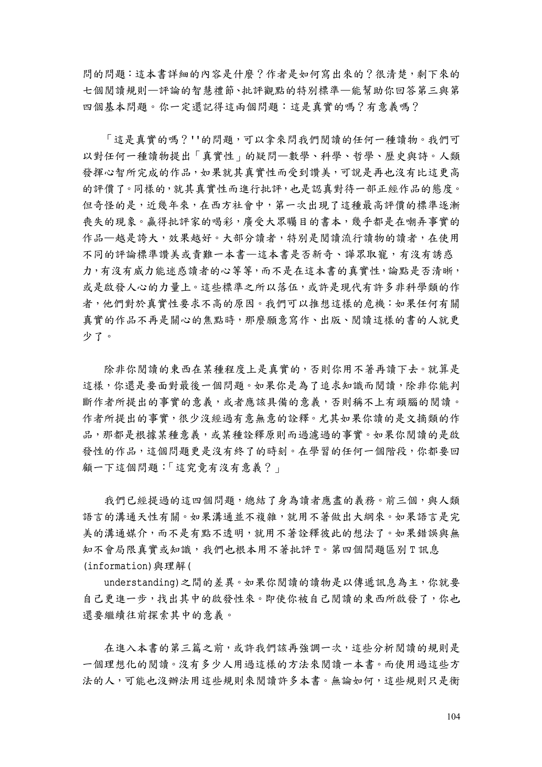 104
問的問題：這本書詳細的內容是什麼？作者是如何寫出來的？很清楚，剩下來的
七個閱讀規則—評論的智慧禮節、批評觀點的特別標準—能幫助你回答第三與第
四個基本問題。你一定還記得這兩個問題：這是真實的嗎？有意義嗎？
「這是真實的嗎？''的問題，可以拿來問我們閱讀的任何一種讀物。我們可
以對任何一種讀物提出「真實性」的疑問—數學、科學、哲學、歷史與詩。人類
發揮心智所完成的作品，如果就其真實性而受到讚美，可說是再也沒有比這更高
的評價了。同樣的，就其真實性而進行批評，也是認真對待一部正經作品的態度。
但奇怪的是，近幾年來，在西方社會中，第一次出現了這種最高評價的標準逐漸
喪失的現象。贏得批評家的喝彩，廣受大眾矚目的書本，幾乎都是在嘲弄事實的
作品—越是誇大，效果越好。大部分讀者，特別是閱讀流行讀物的讀者，在使用
不同的評論標準讚美或責難一本書—這本書是否新奇、譁眾取寵，有沒有誘惑
力，有沒有威力能迷惑讀者的心等等，而不是在這本書的真實性，論點是否清晰，
或是啟發人心的力量上。這些標準之所以落伍，或許是現代有許多非科學類的作
者，他們對於真實性要求不高的原因。我們可以推想這樣的危機：如果任何有關
真實的作品不再是關心的焦點時，那麼願意寫作、出版、閱讀這樣的書的人就更
少了。
除非你閱讀的東西在某種程度上是真實的，否則你用不著再讀下去。就算是
這樣，你還是要面對最後一個問題。如果你是為了追求知識而閱讀，除非你能判
斷作者所提出的事實的意義，或者應該具備的意義，否則稱不上有頭腦的閱讀。
作者所提出的事實，很少沒經過有意無意的詮釋。尤其如果你讀的是文摘類的作
品，那都是根據某種意義，或某種詮釋原則而過濾過的事實。如果你閱讀的是啟
發性的作品，這個問題更是沒有終了的時刻。在學習的任何一個階段，你都要回
顧一下這個問題：「這究竟有沒有意義？」
我們已經提過的這四個問題，總結了身為讀者應盡的義務。前三個，與人類
語言的溝通天性有關。如果溝通並不複雜，就用不著做出大綱來。如果語言是完
美的溝通媒介，而不是有點不透明，就用不著詮釋彼此的想法了。如果錯誤與無
知不會局限真實或知識，我們也根本用不著批評 T。第四個間題區別 T 訊息
(information)與理解(
understanding)之間的差異。如果你閱讀的讀物是以傳遞訊息為主，你就要
自己更進一步，找出其中的啟發性來。即使你被自己閱讀的東西所啟發了，你也
還要繼續往前探索其中的意義。
在進入本書的第三篇之前，或許我們該再強調一次，這些分析閱讀的規則是
一個理想化的閱讀。沒有多少人用過這樣的方法來閱讀一本書。而使用過這些方
法的人，可能也沒辦法用這些規則來閱讀許多本書。無論如何，這些規則只是衡
 