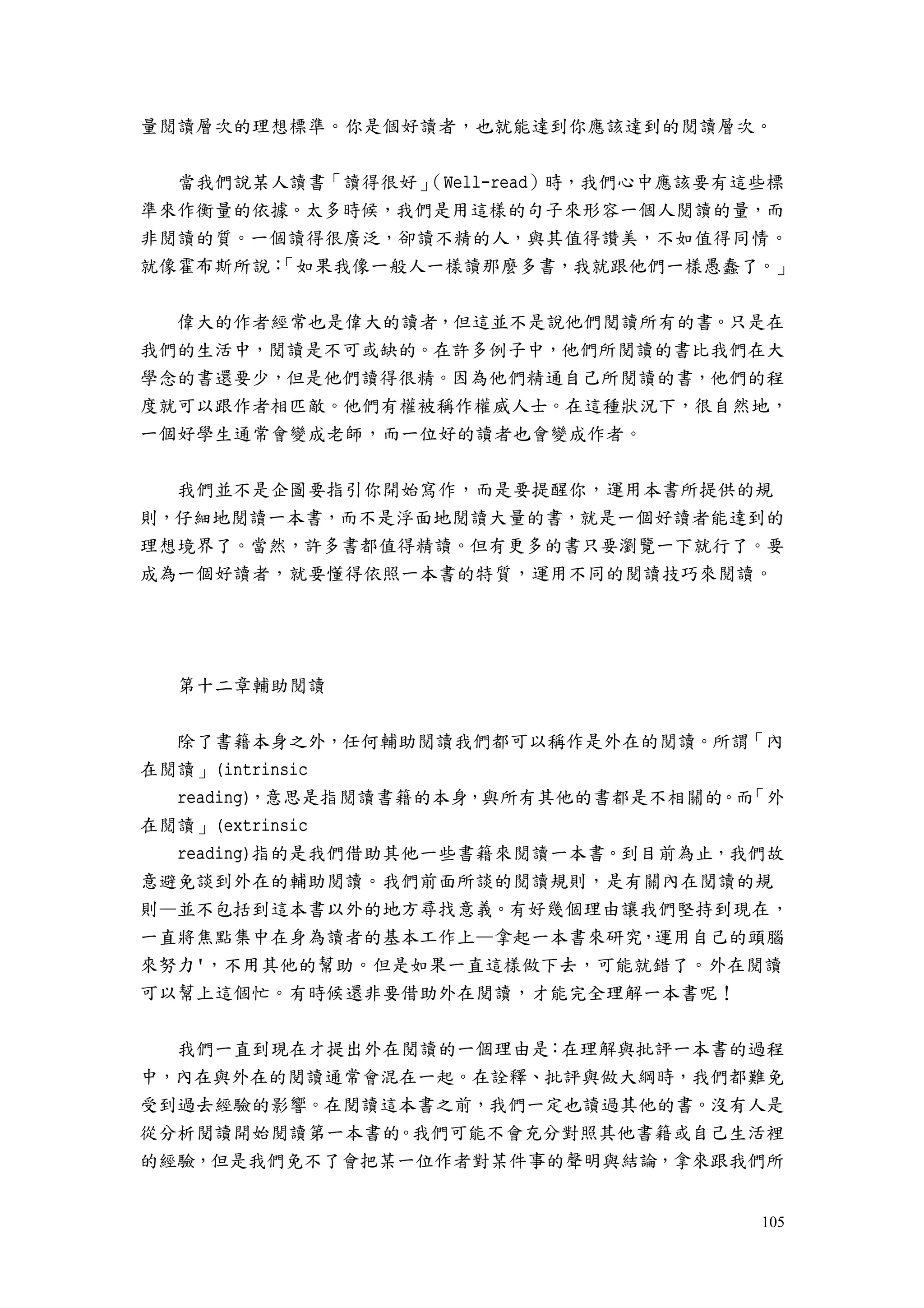 105
量閱讀層次的理想標準。你是個好讀者，也就能達到你應該達到的閱讀層次。
當我們說某人讀書「讀得很好」（Well-read）時，我們心中應該要有這些標
準來作衡量的依據。太多時候，我們是用這樣的句子來形容一個人閱讀的量，而
非閱讀的質。一個讀得很廣泛，卻讀不精的人，與其值得讚美，不如值得同情。
就像霍布斯所說：「如果我像一般人一樣讀那麼多書，我就跟他們一樣愚蠢了。」
偉大的作者經常也是偉大的讀者，但這並不是說他們閱讀所有的書。只是在
我們的生活中，閱讀是不可或缺的。在許多例子中，他們所閱讀的書比我們在大
學念的書還要少，但是他們讀得很精。因為他們精通自己所閱讀的書，他們的程
度就可以跟作者相匹敵。他們有權被稱作權威人士。在這種狀況下，很自然地，
一個好學生通常會變成老師，而一位好的讀者也會變成作者。
我們並不是企圖要指引你開始寫作，而是要提醒你，運用本書所提供的規
則，仔細地閱讀一本書，而不是浮面地閱讀大量的書，就是一個好讀者能達到的
理想境界了。當然，許多書都值得精讀。但有更多的書只要瀏覽一下就行了。要
成為一個好讀者，就要懂得依照一本書的特質，運用不同的閱讀技巧來閱讀。
第十二章輔助閱讀
除了書籍本身之外，任何輔助閱讀我們都可以稱作是外在的閱讀。所謂「內
在閱讀」(intrinsic
reading)，意思是指閱讀書籍的本身，與所有其他的書都是不相關的。而「外
在閱讀」(extrinsic
reading)指的是我們借助其他一些書籍來閱讀一本書。到目前為止，我們故
意避免談到外在的輔助閱讀。我們前面所談的閱讀規則，是有關內在閱讀的規
則—並不包括到這本書以外的地方尋找意義。有好幾個理由讓我們堅持到現在，
一直將焦點集中在身為讀者的基本工作上—拿起一本書來研究，運用自己的頭腦
來努力'，不用其他的幫助。但是如果一直這樣做下去，可能就錯了。外在閱讀
可以幫上這個忙。有時候還非要借助外在閱讀，才能完全理解一本書呢！
我們一直到現在才提出外在閱讀的一個理由是：在理解與批評一本書的過程
中，內在與外在的閱讀通常會混在一起。在詮釋、批評與做大綱時，我們都難免
受到過去經驗的影響。在閱讀這本書之前，我們一定也讀過其他的書。沒有人是
從分析閱讀開始閱讀第一本書的。我們可能不會充分對照其他書籍或自己生活裡
的經驗，但是我們免不了會把某一位作者對某件事的聲明與結論，拿來跟我們所
 