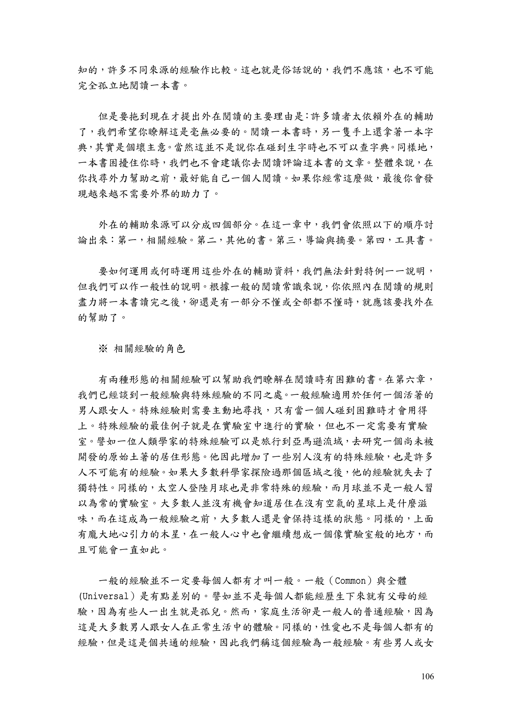 106
知的，許多不同來源的經驗作比較。這也就是俗話說的，我們不應該，也不可能
完全孤立地閱讀一本書。
但是要拖到現在才提出外在閱讀的主要理由是：許多讀者太依賴外在的輔助
了，我們希望你瞭解這是毫無必要的。閱讀一本書時，另一隻手上還拿著一本字
典，其實是個壞主意。當然這並不是說你在碰到生字時也不可以查字典。同樣地，
一本書困擾住你時，我們也不會建議你去閱讀評論這本書的文章。整體來說，在
你找尋外力幫助之前，最好能自己一個人閱讀。如果你經常這麼做，最後你會發
現越來越不需要外界的助力了。
外在的輔助來源可以分成四個部分。在這一章中，我們會依照以下的順序討
論出來：第一，相關經驗。第二，其他的書。第三，導論與摘要。第四，工具書。
要如何運用或何時運用這些外在的輔助資料，我們無法針對特例一一說明，
但我們可以作一般性的說明。根據一般的閱讀常識來說，你依照內在閱讀的規則
盡力將一本書讀完之後，卻還是有一部分不懂或全部都不懂時，就應該要找外在
的幫助了。
※ 相關經驗的角色
有兩種形態的相關經驗可以幫助我們瞭解在閱讀時有困難的書。在第六章，
我們已經談到一般經驗與特殊經驗的不同之處。一般經驗適用於任何一個活著的
男人跟女人。特殊經驗則需要主動地尋找，只有當一個人碰到困難時才會用得
上。特殊經驗的最佳例子就是在實驗室中進行的實驗，但也不一定需要有實驗
室。譬如一位人類學家的特殊經驗可以是旅行到亞馬遜流域，去研究一個尚未被
開發的原始土著的居住形態。他因此增加了一些別人沒有的特殊經驗，也是許多
人不可能有的經驗。如果大多數科學家探險過那個區域之後，他的經驗就失去了
獨特性。同樣的，太空人登陸月球也是非常特殊的經驗，而月球並不是一般人習
以為常的實驗室。大多數人並沒有機會知道居住在沒有空氣的星球上是什麼滋
味，而在這成為一般經驗之前，大多數人還是會保持這樣的狀態。同樣的，上面
有龐大地心引力的木星，在一般人心中也會繼續想成一個像實驗室般的地方，而
且可能會一直如此。
一般的經驗並不一定要每個人都有才叫一般。一般（Common）與全體
(Universal）是有點差別的。譬如並不是每個人都能經歷生下來就有父母的經
驗，因為有些人一出生就是孤兒。然而，家庭生活卻是一般人的普通經驗，因為
這是大多數男人跟女人在正常生活中的體驗。同樣的，性愛也不是每個人都有的
經驗，但是這是個共通的經驗，因此我們稱這個經驗為一般經驗。有些男人或女
 