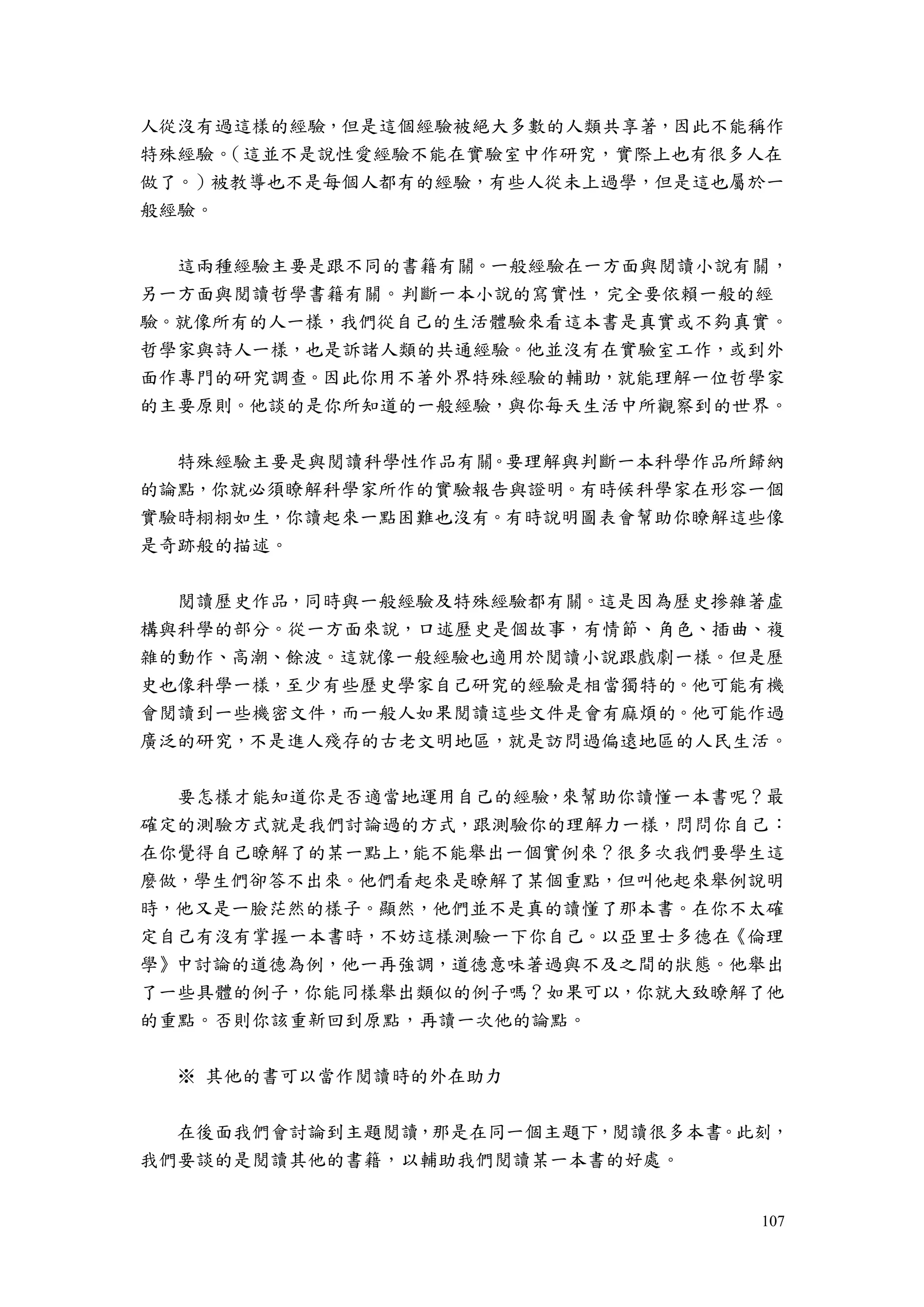 107
人從沒有過這樣的經驗，但是這個經驗被絕大多數的人類共享著，因此不能稱作
特殊經驗。（這並不是說性愛經驗不能在實驗室中作研究，實際上也有很多人在
做了。）被教導也不是每個人都有的經驗，有些人從未上過學，但是這也屬於一
般經驗。
這兩種經驗主要是跟不同的書籍有關。一般經驗在一方面與閱讀小說有關，
另一方面與閱讀哲學書籍有關。判斷一本小說的寫實性，完全要依賴一般的經
驗。就像所有的人一樣，我們從自己的生活體驗來看這本書是真實或不夠真實。
哲學家與詩人一樣，也是訴諸人類的共通經驗。他並沒有在實驗室工作，或到外
面作專門的研究調查。因此你用不著外界特殊經驗的輔助，就能理解一位哲學家
的主要原則。他談的是你所知道的一般經驗，與你每天生活中所觀察到的世界。
特殊經驗主要是與閱讀科學性作品有關。要理解與判斷一本科學作品所歸納
的論點，你就必須瞭解科學家所作的實驗報告與證明。有時候科學家在形容一個
實驗時栩栩如生，你讀起來一點困難也沒有。有時說明圖表會幫助你瞭解這些像
是奇跡般的描述。
閱讀歷史作品，同時與一般經驗及特殊經驗都有關。這是因為歷史摻雜著虛
構與科學的部分。從一方面來說，口述歷史是個故事，有情節、角色、插曲、複
雜的動作、高潮、餘波。這就像一般經驗也適用於閱讀小說跟戲劇一樣。但是歷
史也像科學一樣，至少有些歷史學家自己研究的經驗是相當獨特的。他可能有機
會閱讀到一些機密文件，而一般人如果閱讀這些文件是會有麻煩的。他可能作過
廣泛的研究，不是進人殘存的古老文明地區，就是訪問過偏遠地區的人民生活。
要怎樣才能知道你是否適當地運用自己的經驗，來幫助你讀懂一本書呢？最
確定的測驗方式就是我們討論過的方式，跟測驗你的理解力一樣，問問你自己：
在你覺得自己瞭解了的某一點上，能不能舉出一個實例來？很多次我們要學生這
麼做，學生們卻答不出來。他們看起來是瞭解了某個重點，但叫他起來舉例說明
時，他又是一臉茫然的樣子。顯然，他們並不是真的讀懂了那本書。在你不太確
定自己有沒有掌握一本書時，不妨這樣測驗一下你自己。以亞里士多德在《倫理
學》中討論的道德為例，他一再強調，道德意味著過與不及之間的狀態。他舉出
了一些具體的例子，你能同樣舉出類似的例子嗎？如果可以，你就大致瞭解了他
的重點。否則你該重新回到原點，再讀一次他的論點。
※ 其他的書可以當作閱讀時的外在助力
在後面我們會討論到主題閱讀，那是在同一個主題下，閱讀很多本書。此刻，
我們要談的是閱讀其他的書籍，以輔助我們閱讀某一本書的好處。
 
