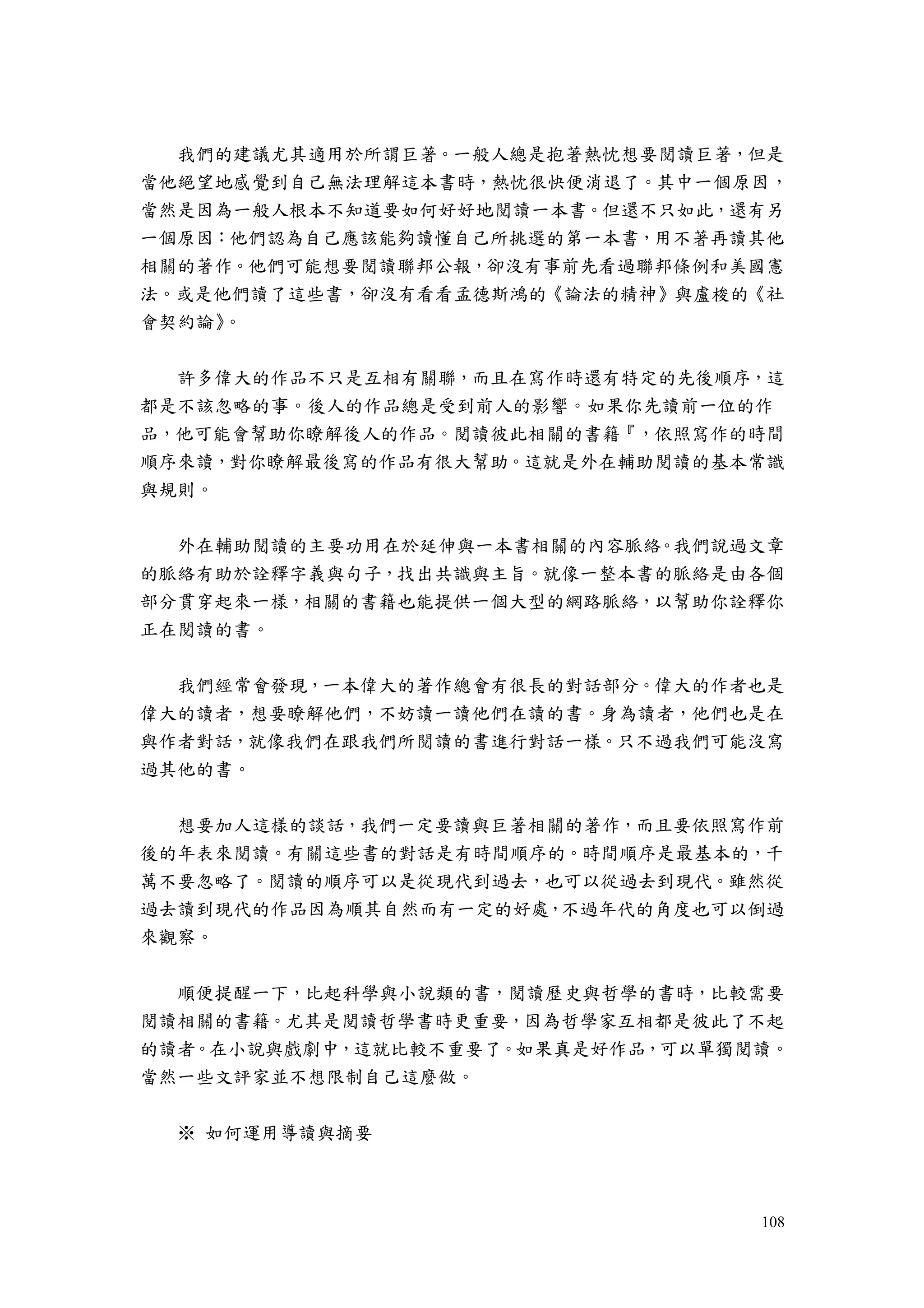 108
我們的建議尤其適用於所謂巨著。一般人總是抱著熱忱想要閱讀巨著，但是
當他絕望地感覺到自己無法理解這本書時，熱忱很快便消退了。其中一個原因，
當然是因為一般人根本不知道要如何好好地閱讀一本書。但還不只如此，還有另
一個原因：他們認為自己應該能夠讀懂自己所挑選的第一本書，用不著再讀其他
相關的著作。他們可能想要閱讀聯邦公報，卻沒有事前先看過聯邦條例和美國憲
法。或是他們讀了這些書，卻沒有看看孟德斯鴻的《論法的精神》與盧梭的《社
會契約論》。
許多偉大的作品不只是互相有關聯，而且在寫作時還有特定的先後順序，這
都是不該忽略的事。後人的作品總是受到前人的影響。如果你先讀前一位的作
品，他可能會幫助你瞭解後人的作品。閱讀彼此相關的書籍『，依照寫作的時間
順序來讀，對你瞭解最後寫的作品有很大幫助。這就是外在輔助閱讀的基本常識
與規則。
外在輔助閱讀的主要功用在於延伸與一本書相關的內容脈絡。我們說過文章
的脈絡有助於詮釋字義與句子，找出共識與主旨。就像一整本書的脈絡是由各個
部分貫穿起來一樣，相關的書籍也能提供一個大型的網路脈絡，以幫助你詮釋你
正在閱讀的書。
我們經常會發現，一本偉大的著作總會有很長的對話部分。偉大的作者也是
偉大的讀者，想要瞭解他們，不妨讀一讀他們在讀的書。身為讀者，他們也是在
與作者對話，就像我們在跟我們所閱讀的書進行對話一樣。只不過我們可能沒寫
過其他的書。
想要加人這樣的談話，我們一定要讀與巨著相關的著作，而且要依照寫作前
後的年表來閱讀。有關這些書的對話是有時間順序的。時間順序是最基本的，千
萬不要忽略了。閱讀的順序可以是從現代到過去，也可以從過去到現代。雖然從
過去讀到現代的作品因為順其自然而有一定的好處，不過年代的角度也可以倒過
來觀察。
順便提醒一下，比起科學與小說類的書，閱讀歷史與哲學的書時，比較需要
閱讀相關的書籍。尤其是閱讀哲學書時更重要，因為哲學家互相都是彼此了不起
的讀者。在小說與戲劇中，這就比較不重要了。如果真是好作品，可以單獨閱讀。
當然一些文評家並不想限制自己這麼做。
※ 如何運用導讀與摘要
 
