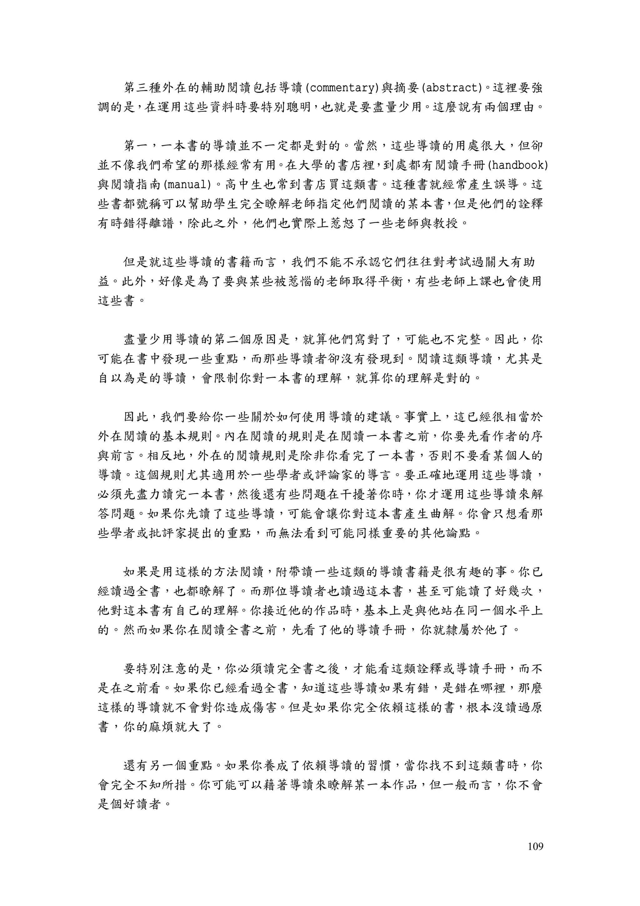 109
第三種外在的輔助閱讀包括導讀(commentary)與摘要(abstract)。這裡要強
調的是，在運用這些資料時要特別聰明，也就是要盡量少用。這麼說有兩個理由。
第一，一本書的導讀並不一定都是對的。當然，這些導讀的用處很大，但卻
並不像我們希望的那樣經常有用。在大學的書店裡，到處都有閱讀手冊(handbook)
與閱讀指南(manual)。高中生也常到書店買這類書。這種書就經常產生誤導。這
些書都號稱可以幫助學生完全瞭解老師指定他們閱讀的某本書，但是他們的詮釋
有時錯得離譜，除此之外，他們也實際上惹怒了一些老師與教授。
但是就這些導讀的書籍而言，我們不能不承認它們往往對考試過關大有助
益。此外，好像是為了要與某些被惹惱的老師取得平衡，有些老師上課也會使用
這些書。
盡量少用導讀的第二個原因是，就算他們寫對了，可能也不完整。因此，你
可能在書中發現一些重點，而那些導讀者卻沒有發現到。閱讀這類導讀，尤其是
自以為是的導讀，會限制你對一本書的理解，就算你的理解是對的。
因此，我們要給你一些關於如何使用導讀的建議。事實上，這已經很相當於
外在閱讀的基本規則。內在閱讀的規則是在閱讀一本書之前，你要先看作者的序
與前言。相反地，外在的閱讀規則是除非你看完了一本書，否則不要看某個人的
導讀。這個規則尤其適用於一些學者或評論家的導言。要正確地運用這些導讀，
必須先盡力讀完一本書，然後還有些問題在干擾著你時，你才運用這些導讀來解
答問題。如果你先讀了這些導讀，可能會讓你對這本書產生曲解。你會只想看那
些學者或批評家提出的重點，而無法看到可能同樣重要的其他論點。
如果是用這樣的方法閱讀，附帶讀一些這類的導讀書籍是很有趣的事。你已
經讀過全書，也都瞭解了。而那位導讀者也讀過這本書，甚至可能讀了好幾次，
他對這本書有自己的理解。你接近他的作品時，基本上是與他站在同一個水平上
的。然而如果你在閱讀全書之前，先看了他的導讀手冊，你就隸屬於他了。
要特別注意的是，你必須讀完全書之後，才能看這類詮釋或導讀手冊，而不
是在之前看。如果你已經看過全書，知道這些導讀如果有錯，是錯在哪裡，那麼
這樣的導讀就不會對你造成傷害。但是如果你完全依賴這樣的書，根本沒讀過原
書，你的麻煩就大了。
還有另一個重點。如果你養成了依賴導讀的習慣，當你找不到這類書時，你
會完全不知所措。你可能可以藉著導讀來瞭解某一本作品，但一般而言，你不會
是個好讀者。
 
