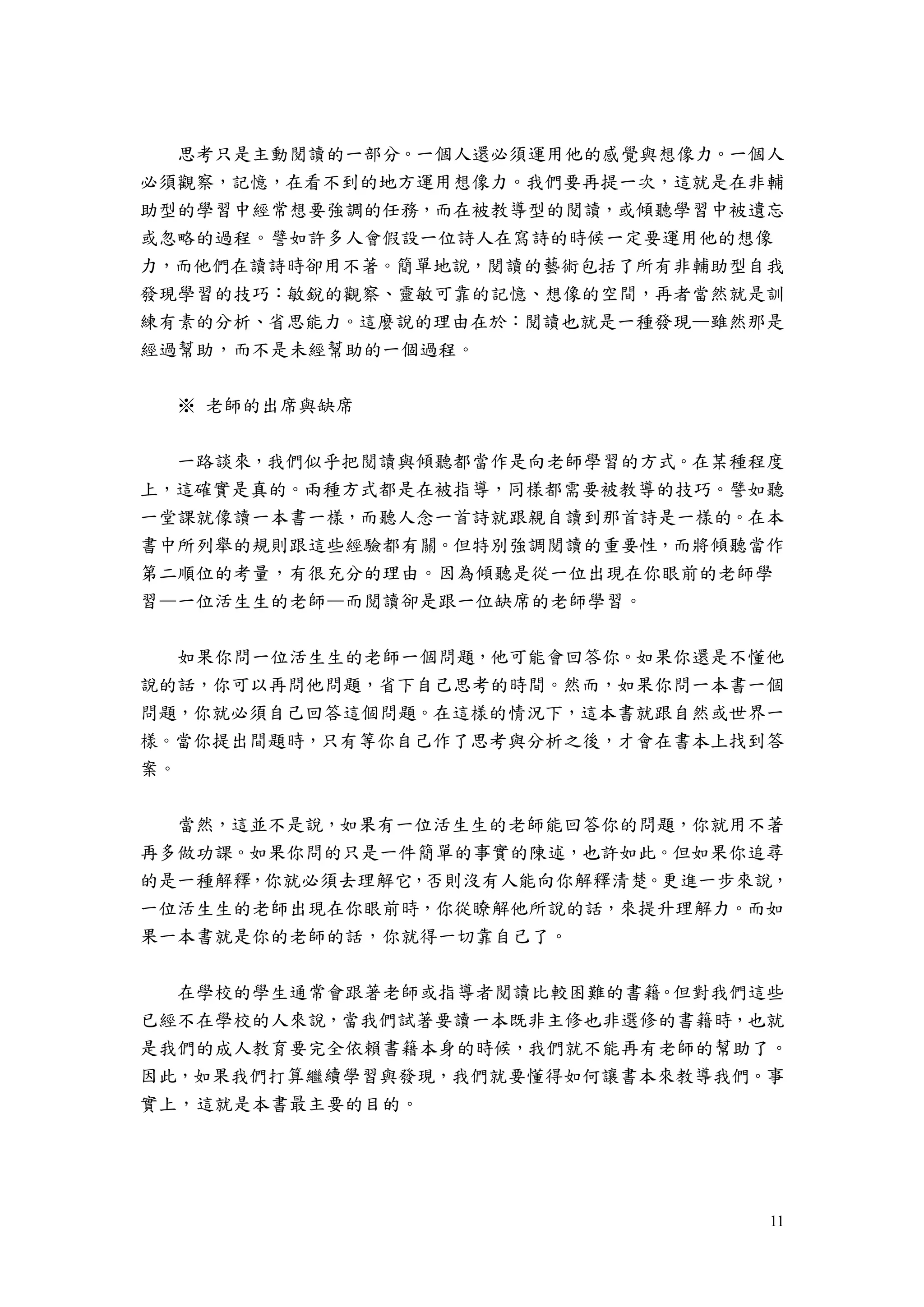 11
思考只是主動閱讀的一部分。一個人還必須運用他的感覺與想像力。一個人
必須觀察，記憶，在看不到的地方運用想像力。我們要再提一次，這就是在非輔
助型的學習中經常想要強調的任務，而在被教導型的閱讀，或傾聽學習中被遺忘
或忽略的過程。譬如許多人會假設一位詩人在寫詩的時候一定要運用他的想像
力，而他們在讀詩時卻用不著。簡單地說，閱讀的藝術包括了所有非輔助型自我
發現學習的技巧：敏銳的觀察、靈敏可靠的記憶、想像的空間，再者當然就是訓
練有素的分析、省思能力。這麼說的理由在於：閱讀也就是一種發現—雖然那是
經過幫助，而不是未經幫助的一個過程。
※ 老師的出席與缺席
一路談來，我們似乎把閱讀與傾聽都當作是向老師學習的方式。在某種程度
上，這確實是真的。兩種方式都是在被指導，同樣都需要被教導的技巧。譬如聽
一堂課就像讀一本書一樣，而聽人念一首詩就跟親自讀到那首詩是一樣的。在本
書中所列舉的規則跟這些經驗都有關。但特別強調閱讀的重要性，而將傾聽當作
第二順位的考量，有很充分的理由。因為傾聽是從一位出現在你眼前的老師學
習—一位活生生的老師—而閱讀卻是跟一位缺席的老師學習。
如果你問一位活生生的老師一個問題，他可能會回答你。如果你還是不懂他
說的話，你可以再問他問題，省下自己思考的時間。然而，如果你問一本書一個
問題，你就必須自己回答這個問題。在這樣的情況下，這本書就跟自然或世界一
樣。當你提出間題時，只有等你自己作了思考與分析之後，才會在書本上找到答
案。
當然，這並不是說，如果有一位活生生的老師能回答你的問題，你就用不著
再多做功課。如果你問的只是一件簡單的事實的陳述，也許如此。但如果你追尋
的是一種解釋，你就必須去理解它，否則沒有人能向你解釋清楚。更進一步來說，
一位活生生的老師出現在你眼前時，你從瞭解他所說的話，來提升理解力。而如
果一本書就是你的老師的話，你就得一切靠自己了。
在學校的學生通常會跟著老師或指導者閱讀比較困難的書籍。但對我們這些
已經不在學校的人來說，當我們試著要讀一本既非主修也非選修的書籍時，也就
是我們的成人教育要完全依賴書籍本身的時候，我們就不能再有老師的幫助了。
因此，如果我們打算繼續學習與發現，我們就要懂得如何讓書本來教導我們。事
實上，這就是本書最主要的目的。
 