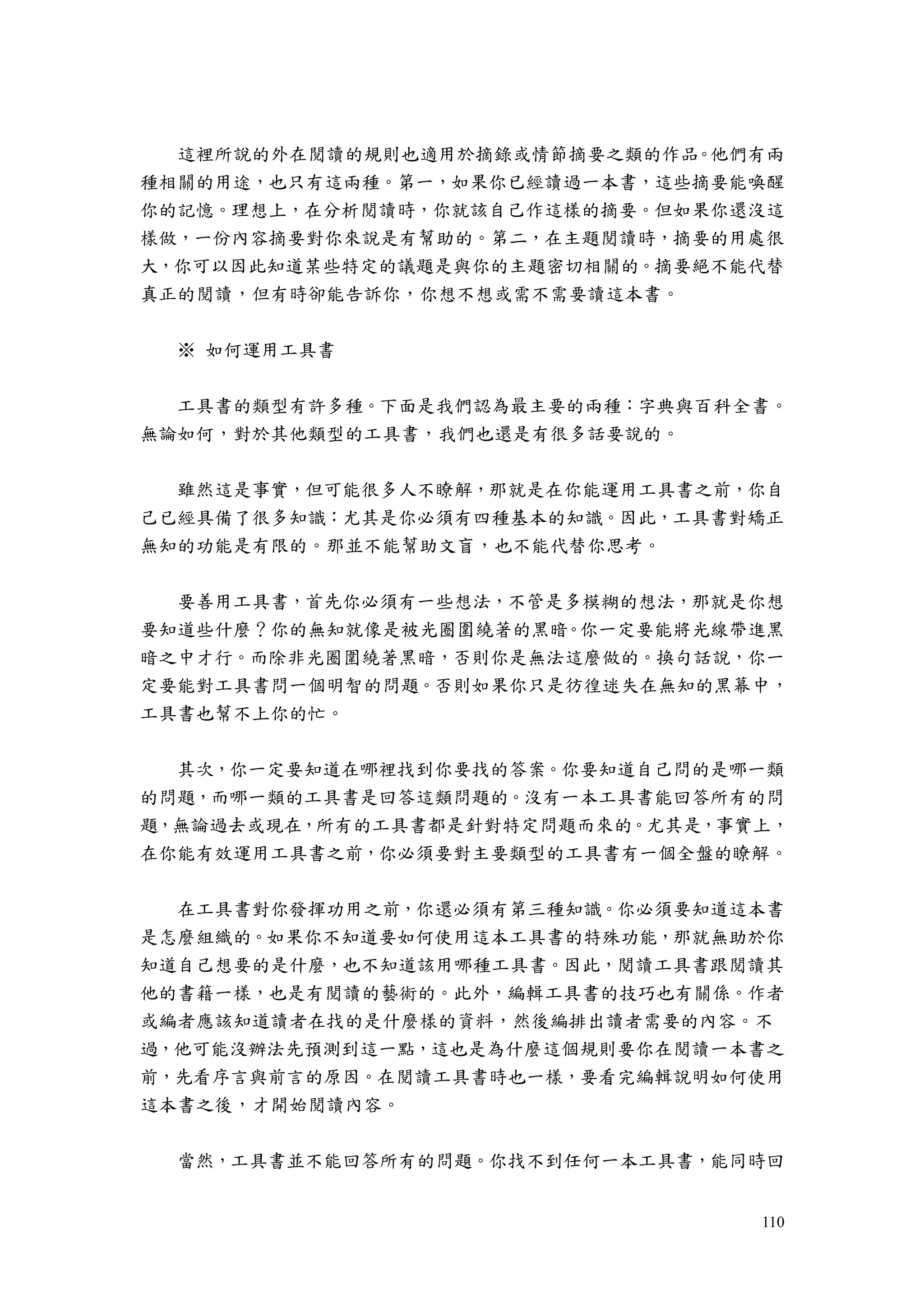 110
這裡所說的外在閱讀的規則也適用於摘錄或情節摘要之類的作品。他們有兩
種相關的用途，也只有這兩種。第一，如果你已經讀過一本書，這些摘要能喚醒
你的記憶。理想上，在分析閱讀時，你就該自己作這樣的摘要。但如果你還沒這
樣做，一份內容摘要對你來說是有幫助的。第二，在主題閱讀時，摘要的用處很
大，你可以因此知道某些特定的議題是與你的主題密切相關的。摘要絕不能代替
真正的閱讀，但有時卻能告訴你，你想不想或需不需要讀這本書。
※ 如何運用工具書
工具書的類型有許多種。下面是我們認為最主要的兩種：字典與百科全書。
無論如何，對於其他類型的工具書，我們也還是有很多話要說的。
雖然這是事實，但可能很多人不瞭解，那就是在你能運用工具書之前，你自
己已經具備了很多知識：尤其是你必須有四種基本的知識。因此，工具書對矯正
無知的功能是有限的。那並不能幫助文盲，也不能代替你思考。
要善用工具書，首先你必須有一些想法，不管是多模糊的想法，那就是你想
要知道些什麼？你的無知就像是被光圈圍繞著的黑暗。你一定要能將光線帶進黑
暗之中才行。而除非光圈圍繞著黑暗，否則你是無法這麼做的。換句話說，你一
定要能對工具書問一個明智的問題。否則如果你只是彷徨迷失在無知的黑幕中，
工具書也幫不上你的忙。
其次，你一定要知道在哪裡找到你要找的答案。你要知道自己問的是哪一類
的問題，而哪一類的工具書是回答這類問題的。沒有一本工具書能回答所有的問
題，無論過去或現在，所有的工具書都是針對特定問題而來的。尤其是，事實上，
在你能有效運用工具書之前，你必須要對主要類型的工具書有一個全盤的瞭解。
在工具書對你發揮功用之前，你還必須有第三種知識。你必須要知道這本書
是怎麼組織的。如果你不知道要如何使用這本工具書的特殊功能，那就無助於你
知道自己想要的是什麼，也不知道該用哪種工具書。因此，閱讀工具書跟閱讀其
他的書籍一樣，也是有閱讀的藝術的。此外，編輯工具書的技巧也有關係。作者
或編者應該知道讀者在找的是什麼樣的資料，然後編排出讀者需要的內容。不
過，他可能沒辦法先預測到這一點，這也是為什麼這個規則要你在閱讀一本書之
前，先看序言與前言的原因。在閱讀工具書時也一樣，要看完編輯說明如何使用
這本書之後，才開始閱讀內容。
當然，工具書並不能回答所有的問題。你找不到任何一本工具書，能同時回
 