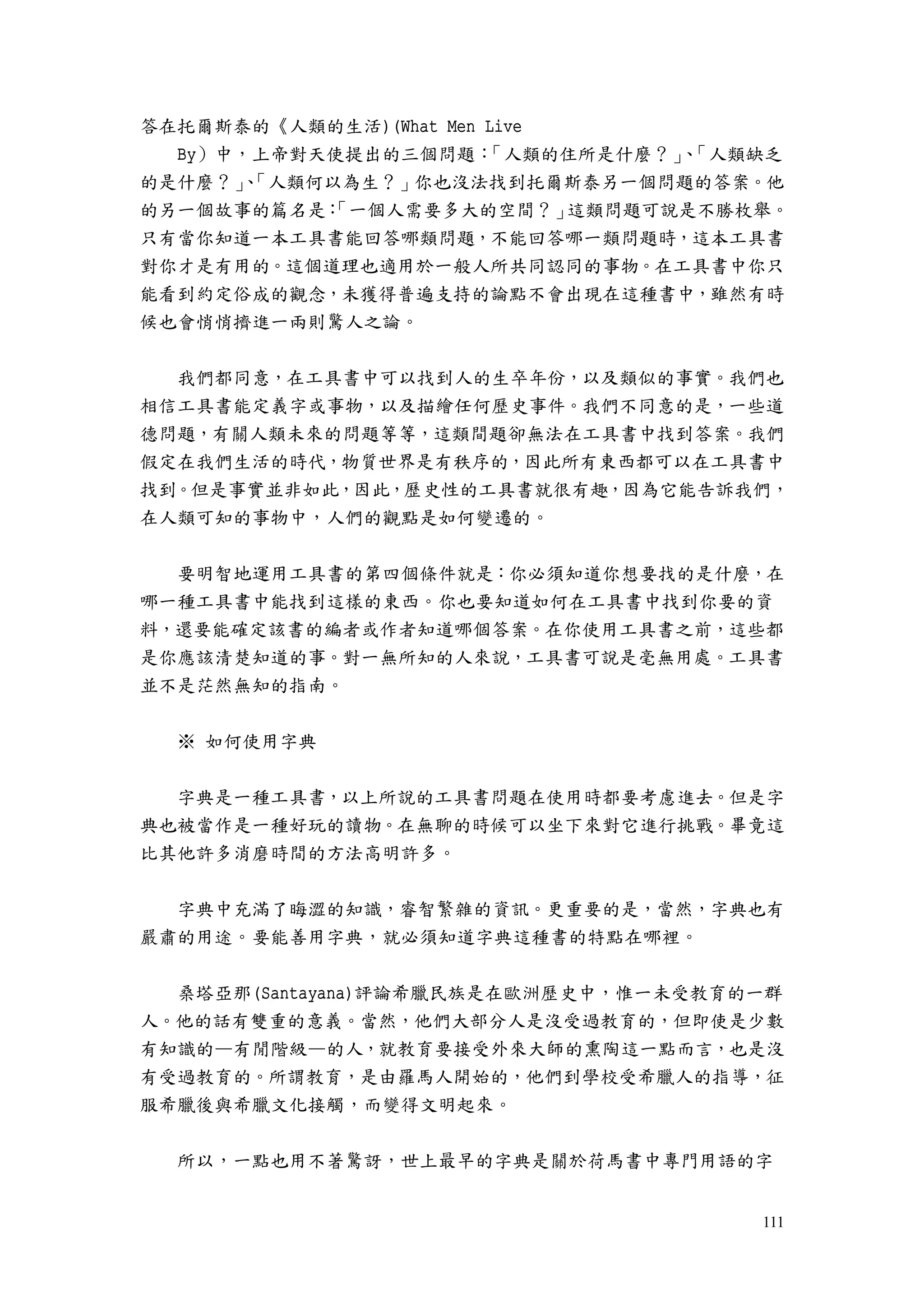 111
答在托爾斯泰的《人類的生活)(What Men Live
By）中，上帝對天使提出的三個問題：「人類的住所是什麼？」、「人類缺乏
的是什麼？」、「人類何以為生？」你也沒法找到托爾斯泰另一個問題的答案。他
的另一個故事的篇名是：「一個人需要多大的空間？」這類問題可說是不勝枚舉。
只有當你知道一本工具書能回答哪類問題，不能回答哪一類問題時，這本工具書
對你才是有用的。這個道理也適用於一般人所共同認同的事物。在工具書中你只
能看到約定俗成的觀念，未獲得普遍支持的論點不會出現在這種書中，雖然有時
候也會悄悄擠進一兩則驚人之論。
我們都同意，在工具書中可以找到人的生卒年份，以及類似的事實。我們也
相信工具書能定義字或事物，以及描繪任何歷史事件。我們不同意的是，一些道
德問題，有關人類未來的問題等等，這類間題卻無法在工具書中找到答案。我們
假定在我們生活的時代，物質世界是有秩序的，因此所有東西都可以在工具書中
找到。但是事實並非如此，因此，歷史性的工具書就很有趣，因為它能告訴我們，
在人類可知的事物中，人們的觀點是如何變遷的。
要明智地運用工具書的第四個條件就是：你必須知道你想要找的是什麼，在
哪一種工具書中能找到這樣的東西。你也要知道如何在工具書中找到你要的資
料，還要能確定該書的編者或作者知道哪個答案。在你使用工具書之前，這些都
是你應該清楚知道的事。對一無所知的人來說，工具書可說是毫無用處。工具書
並不是茫然無知的指南。
※ 如何使用字典
字典是一種工具書，以上所說的工具書問題在使用時都要考慮進去。但是字
典也被當作是一種好玩的讀物。在無聊的時候可以坐下來對它進行挑戰。畢竟這
比其他許多消磨時間的方法高明許多。
字典中充滿了晦澀的知識，睿智繁雜的資訊。更重要的是，當然，字典也有
嚴肅的用途。要能善用字典，就必須知道字典這種書的特點在哪裡。
桑塔亞那(Santayana)評論希臘民族是在歐洲歷史中，惟一未受教育的一群
人。他的話有雙重的意義。當然，他們大部分人是沒受過教育的，但即使是少數
有知識的—有閒階級—的人，就教育要接受外來大師的熏陶這一點而言，也是沒
有受過教育的。所謂教育，是由羅馬人開始的，他們到學校受希臘人的指導，征
服希臘後與希臘文化接觸，而變得文明起來。
所以，一點也用不著驚訝，世上最早的字典是關於荷馬書中專門用語的字
 