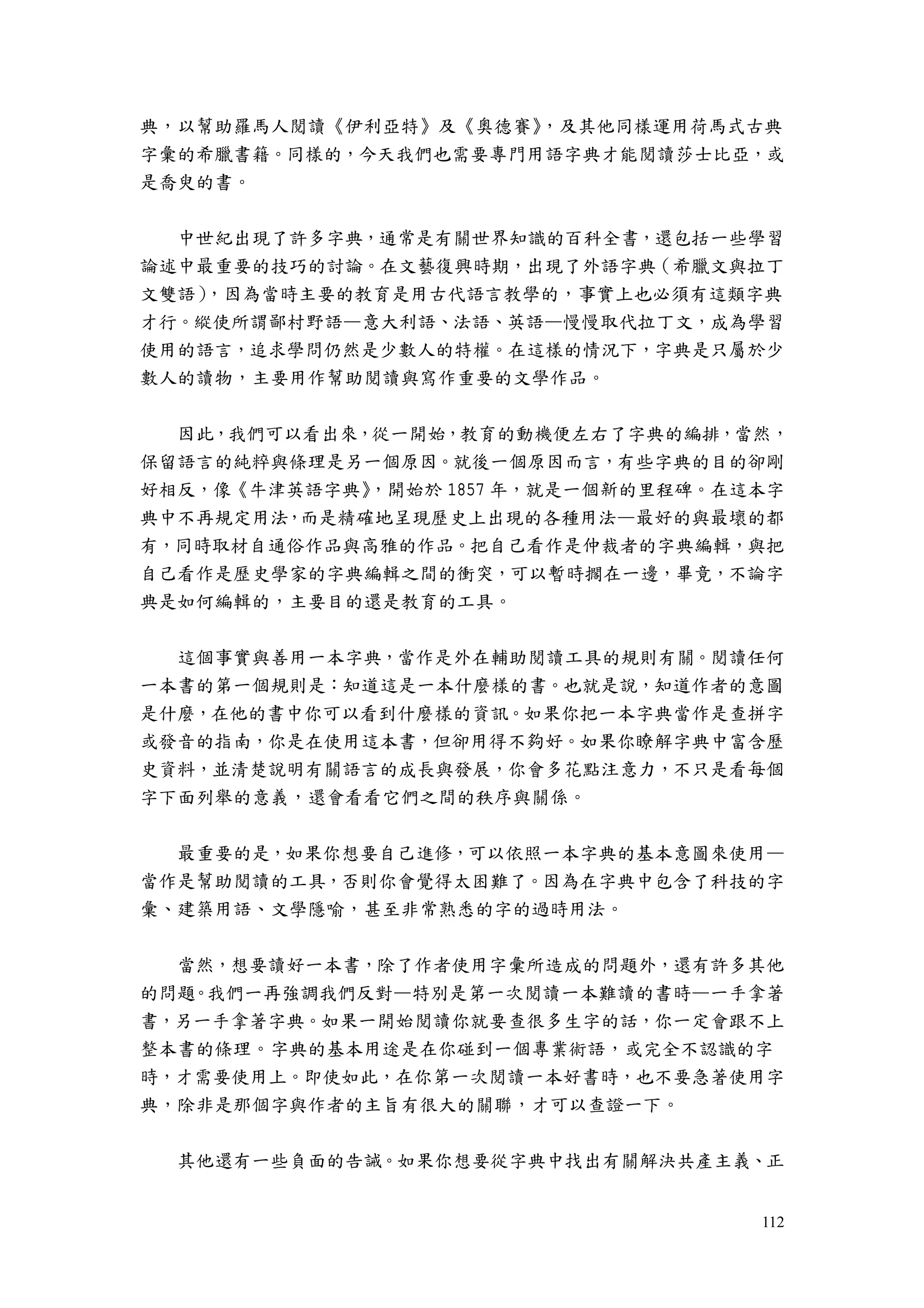 112
典，以幫助羅馬人閱讀《伊利亞特》及《奧德賽》，及其他同樣運用荷馬式古典
字彙的希臘書籍。同樣的，今天我們也需要專門用語字典才能閱讀莎士比亞，或
是喬臾的書。
中世紀出現了許多字典，通常是有關世界知識的百科全書，還包括一些學習
論述中最重要的技巧的討論。在文藝復興時期，出現了外語字典（希臘文與拉丁
文雙語），因為當時主要的教育是用古代語言教學的，事實上也必須有這類字典
才行。縱使所謂鄙村野語—意大利語、法語、英語—慢慢取代拉丁文，成為學習
使用的語言，追求學問仍然是少數人的特權。在這樣的情況下，字典是只屬於少
數人的讀物，主要用作幫助閱讀與寫作重要的文學作品。
因此，我們可以看出來，從一開始，教育的動機便左右了字典的編排，當然，
保留語言的純粹與條理是另一個原因。就後一個原因而言，有些字典的目的卻剛
好相反，像《牛津英語字典》，開始於 1857 年，就是一個新的里程碑。在這本字
典中不再規定用法，而是精確地呈現歷史上出現的各種用法—最好的與最壞的都
有，同時取材自通俗作品與高雅的作品。把自己看作是仲裁者的字典編輯，與把
自己看作是歷史學家的字典編輯之間的衝突，可以暫時擱在一邊，畢竟，不論字
典是如何編輯的，主要目的還是教育的工具。
這個事實與善用一本字典，當作是外在輔助閱讀工具的規則有關。閱讀任何
一本書的第一個規則是：知道這是一本什麼樣的書。也就是說，知道作者的意圖
是什麼，在他的書中你可以看到什麼樣的資訊。如果你把一本字典當作是查拼字
或發音的指南，你是在使用這本書，但卻用得不夠好。如果你瞭解字典中富含歷
史資料，並清楚說明有關語言的成長與發展，你會多花點注意力，不只是看每個
字下面列舉的意義，還會看看它們之間的秩序與關係。
最重要的是，如果你想要自己進修，可以依照一本字典的基本意圖來使用—
當作是幫助閱讀的工具，否則你會覺得太困難了。因為在字典中包含了科技的字
彙、建築用語、文學隱喻，甚至非常熟悉的字的過時用法。
當然，想要讀好一本書，除了作者使用字彙所造成的問題外，還有許多其他
的問題。我們一再強調我們反對—特別是第一次閱讀一本難讀的書時—一手拿著
書，另一手拿著字典。如果一開始閱讀你就要查很多生字的話，你一定會跟不上
整本書的條理。字典的基本用途是在你碰到一個專業術語，或完全不認識的字
時，才需要使用上。即使如此，在你第一次閱讀一本好書時，也不要急著使用字
典，除非是那個字與作者的主旨有很大的關聯，才可以查證一下。
其他還有一些負面的告誡。如果你想要從字典中找出有關解決共產主義、正
 