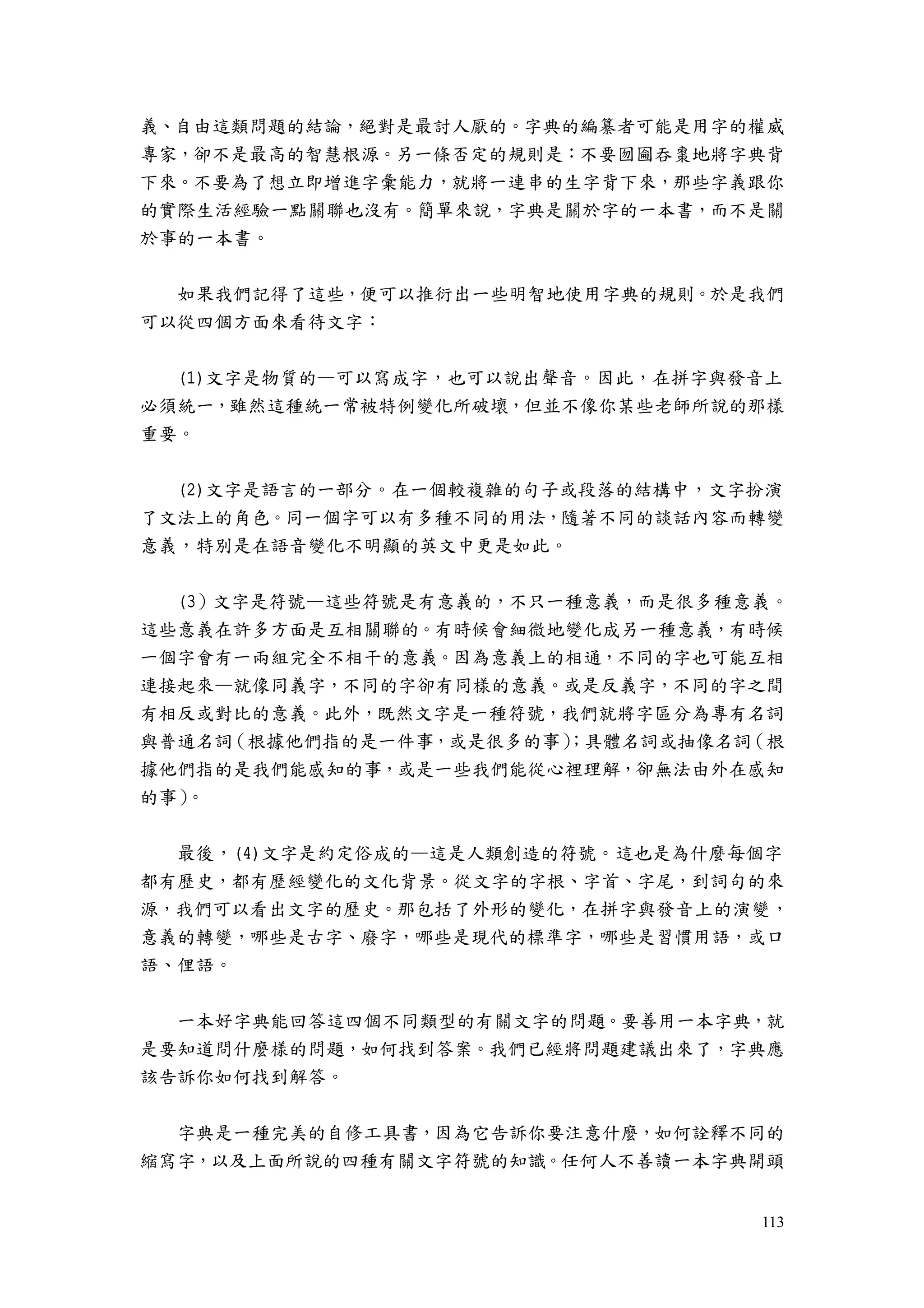 113
義、自由這類問題的結論，絕對是最討人厭的。字典的編纂者可能是用字的權威
專家，卻不是最高的智慧根源。另一條否定的規則是：不要囫圇吞棗地將字典背
下來。不要為了想立即增進字彙能力，就將一連串的生字背下來，那些字義跟你
的實際生活經驗一點關聯也沒有。簡單來說，字典是關於字的一本書，而不是關
於事的一本書。
如果我們記得了這些，便可以推衍出一些明智地使用字典的規則。於是我們
可以從四個方面來看待文字：
(1)文字是物質的—可以寫成字，也可以說出聲音。因此，在拼字與發音上
必須統一，雖然這種統一常被特例變化所破壞，但並不像你某些老師所說的那樣
重要。
(2)文字是語言的一部分。在一個較複雜的句子或段落的結構中，文字扮演
了文法上的角色。同一個字可以有多種不同的用法，隨著不同的談話內容而轉變
意義，特別是在語音變化不明顯的英文中更是如此。
(3）文字是符號—這些符號是有意義的，不只一種意義，而是很多種意義。
這些意義在許多方面是互相關聯的。有時候會細微地變化成另一種意義，有時候
一個字會有一兩組完全不相干的意義。因為意義上的相通，不同的字也可能互相
連接起來—就像同義字，不同的字卻有同樣的意義。或是反義字，不同的字之間
有相反或對比的意義。此外，既然文字是一種符號，我們就將字區分為專有名詞
與普通名詞（根據他們指的是一件事，或是很多的事）；具體名詞或抽像名詞（根
據他們指的是我們能感知的事，或是一些我們能從心裡理解，卻無法由外在感知
的事）。
最後，(4)文字是約定俗成的—這是人類創造的符號。這也是為什麼每個字
都有歷史，都有歷經變化的文化背景。從文字的字根、字首、字尾，到詞句的來
源，我們可以看出文字的歷史。那包括了外形的變化，在拼字與發音上的演變，
意義的轉變，哪些是古字、廢字，哪些是現代的標準字，哪些是習慣用語，或口
語、俚語。
一本好字典能回答這四個不同類型的有關文字的問題。要善用一本字典，就
是要知道問什麼樣的問題，如何找到答案。我們已經將問題建議出來了，字典應
該告訴你如何找到解答。
字典是一種完美的自修工具書，因為它告訴你要注意什麼，如何詮釋不同的
縮寫字，以及上面所說的四種有關文字符號的知識。任何人不善讀一本字典開頭
 