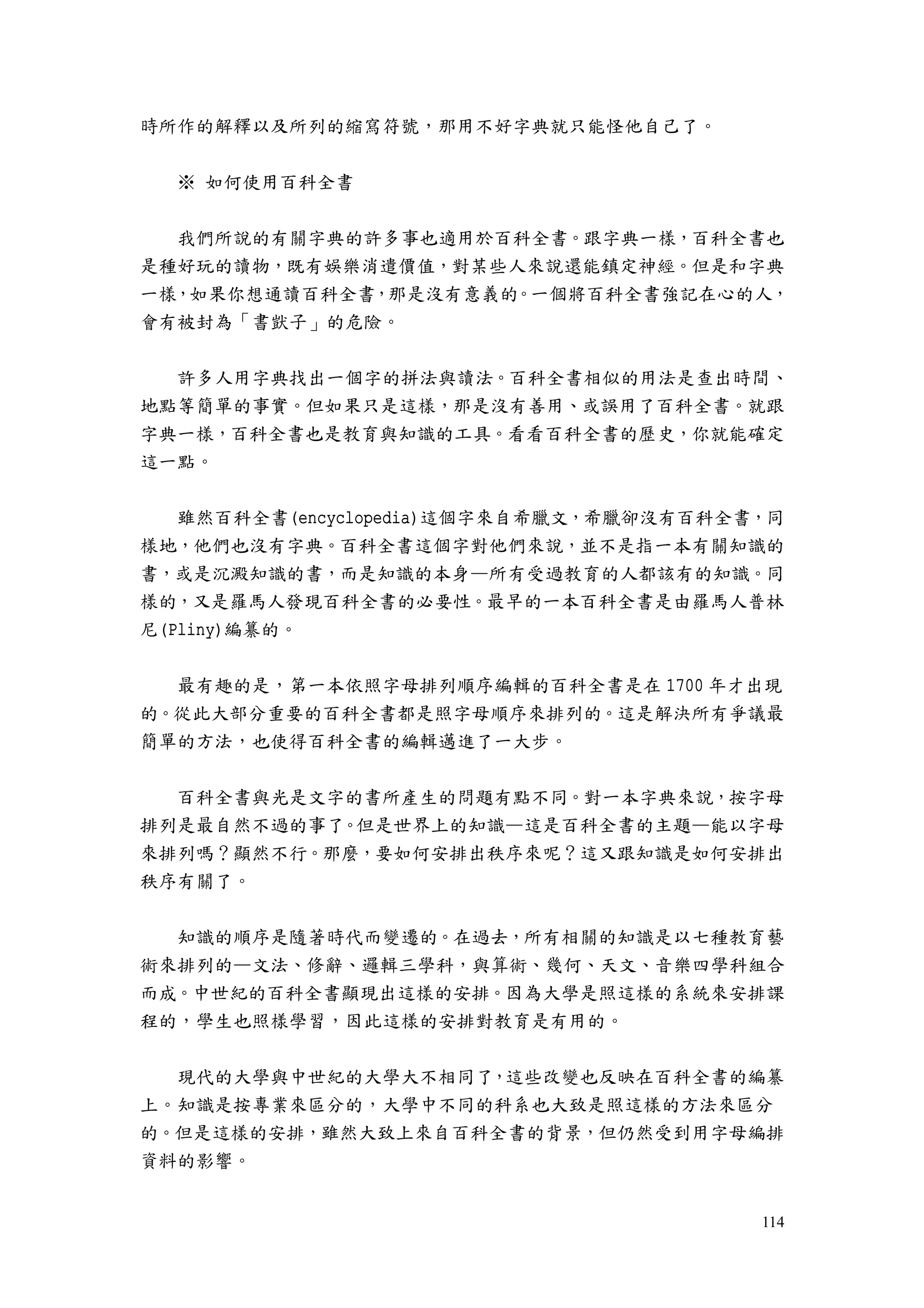114
時所作的解釋以及所列的縮寫符號，那用不好字典就只能怪他自己了。
※ 如何使用百科全書
我們所說的有關字典的許多事也適用於百科全書。跟字典一樣，百科全書也
是種好玩的讀物，既有娛樂消遣價值，對某些人來說還能鎮定神經。但是和字典
一樣，如果你想通讀百科全書，那是沒有意義的。一個將百科全書強記在心的人，
會有被封為「書獃子」的危險。
許多人用字典找出一個字的拼法與讀法。百科全書相似的用法是查出時間、
地點等簡單的事實。但如果只是這樣，那是沒有善用、或誤用了百科全書。就跟
字典一樣，百科全書也是教育與知識的工具。看看百科全書的歷史，你就能確定
這一點。
雖然百科全書(encyclopedia)這個字來自希臘文，希臘卻沒有百科全書，同
樣地，他們也沒有字典。百科全書這個字對他們來說，並不是指一本有關知識的
書，或是沉澱知識的書，而是知識的本身—所有受過教育的人都該有的知識。同
樣的，又是羅馬人發現百科全書的必要性。最早的一本百科全書是由羅馬人普林
尼(Pliny)編纂的。
最有趣的是，第一本依照字母排列順序編輯的百科全書是在 1700 年才出現
的。從此大部分重要的百科全書都是照字母順序來排列的。這是解決所有爭議最
簡單的方法，也使得百科全書的編輯邁進了一大步。
百科全書與光是文字的書所產生的問題有點不同。對一本字典來說，按字母
排列是最自然不過的事了。但是世界上的知識—這是百科全書的主題—能以字母
來排列嗎？顯然不行。那麼，要如何安排出秩序來呢？這又跟知識是如何安排出
秩序有關了。
知識的順序是隨著時代而變遷的。在過去，所有相關的知識是以七種教育藝
術來排列的—文法、修辭、邏輯三學科，與算術、幾何、天文、音樂四學科組合
而成。中世紀的百科全書顯現出這樣的安排。因為大學是照這樣的系統來安排課
程的，學生也照樣學習，因此這樣的安排對教育是有用的。
現代的大學與中世紀的大學大不相同了，這些改變也反映在百科全書的編纂
上。知識是按專業來區分的，大學中不同的科系也大致是照這樣的方法來區分
的。但是這樣的安排，雖然大致上來自百科全書的背景，但仍然受到用字母編排
資料的影響。
 
