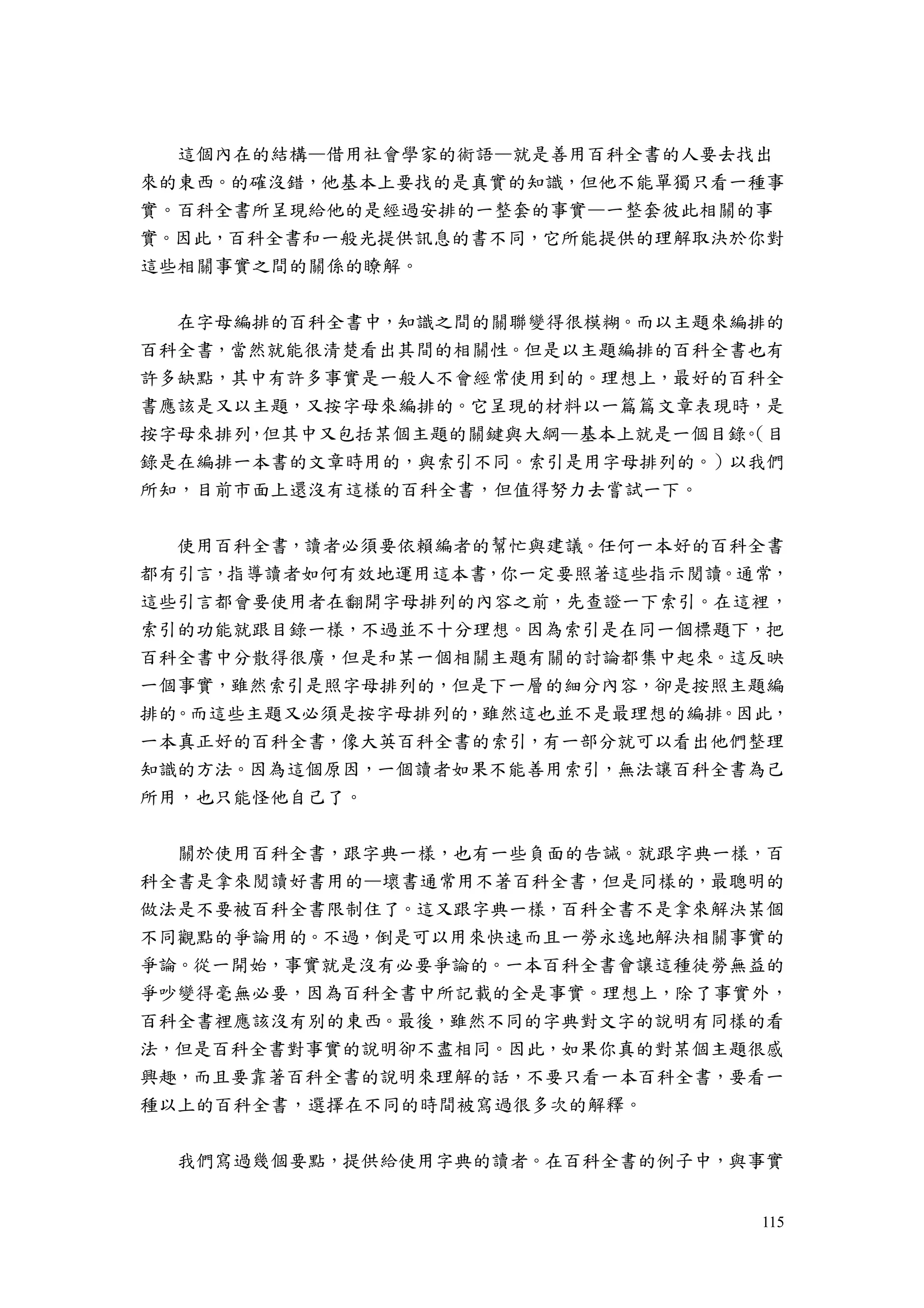 115
這個內在的結構—借用社會學家的術語—就是善用百科全書的人要去找出
來的東西。的確沒錯，他基本上要找的是真實的知識，但他不能單獨只看一種事
實。百科全書所呈現給他的是經過安排的一整套的事實—一整套彼此相關的事
實。因此，百科全書和一般光提供訊息的書不同，它所能提供的理解取決於你對
這些相關事實之間的關係的瞭解。
在字母編排的百科全書中，知識之間的關聯變得很模糊。而以主題來編排的
百科全書，當然就能很清楚看出其間的相關性。但是以主題編排的百科全書也有
許多缺點，其中有許多事實是一般人不會經常使用到的。理想上，最好的百科全
書應該是又以主題，又按字母來編排的。它呈現的材料以一篇篇文章表現時，是
按字母來排列，但其中又包括某個主題的關鍵與大綱—基本上就是一個目錄。（目
錄是在編排一本書的文章時用的，與索引不同。索引是用字母排列的。）以我們
所知，目前市面上還沒有這樣的百科全書，但值得努力去嘗試一下。
使用百科全書，讀者必須要依賴編者的幫忙與建議。任何一本好的百科全書
都有引言，指導讀者如何有效地運用這本書，你一定要照著這些指示閱讀。通常，
這些引言都會要使用者在翻開字母排列的內容之前，先查證一下索引。在這裡，
索引的功能就跟目錄一樣，不過並不十分理想。因為索引是在同一個標題下，把
百科全書中分散得很廣，但是和某一個相關主題有關的討論都集中起來。這反映
一個事實，雖然索引是照字母排列的，但是下一層的細分內容，卻是按照主題編
排的。而這些主題又必須是按字母排列的，雖然這也並不是最理想的編排。因此，
一本真正好的百科全書，像大英百科全書的索引，有一部分就可以看出他們整理
知識的方法。因為這個原因，一個讀者如果不能善用索引，無法讓百科全書為己
所用，也只能怪他自己了。
關於使用百科全書，跟字典一樣，也有一些負面的告誡。就跟字典一樣，百
科全書是拿來閱讀好書用的—壞書通常用不著百科全書，但是同樣的，最聰明的
做法是不要被百科全書限制住了。這又跟字典一樣，百科全書不是拿來解決某個
不同觀點的爭論用的。不過，倒是可以用來快速而且一勞永逸地解決相關事實的
爭論。從一開始，事實就是沒有必要爭論的。一本百科全書會讓這種徒勞無益的
爭吵變得毫無必要，因為百科全書中所記載的全是事實。理想上，除了事實外，
百科全書裡應該沒有別的東西。最後，雖然不同的字典對文字的說明有同樣的看
法，但是百科全書對事實的說明卻不盡相同。因此，如果你真的對某個主題很感
興趣，而且要靠著百科全書的說明來理解的話，不要只看一本百科全書，要看一
種以上的百科全書，選擇在不同的時間被寫過很多次的解釋。
我們寫過幾個要點，提供給使用字典的讀者。在百科全書的例子中，與事實
 