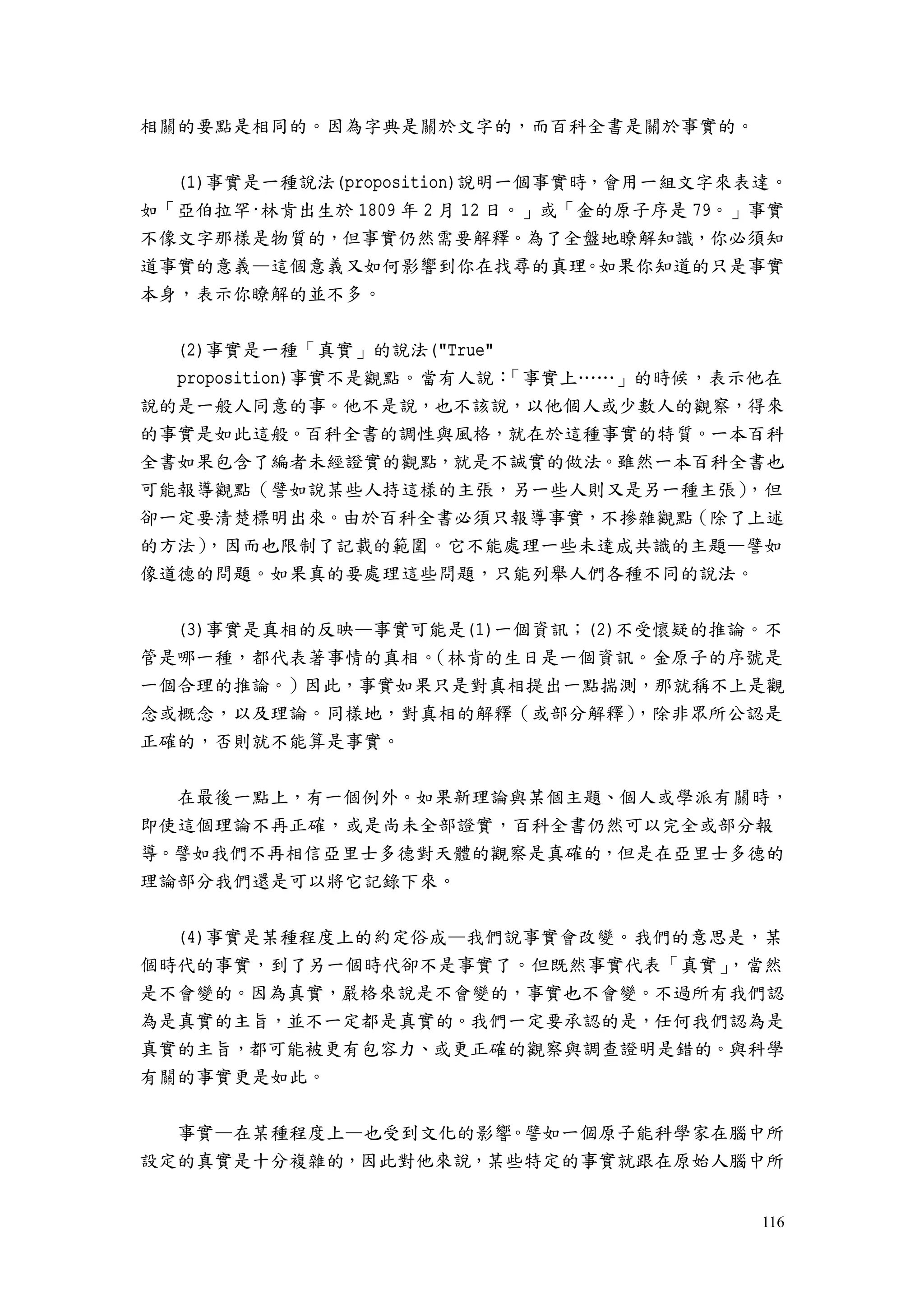 116
相關的要點是相同的。因為字典是關於文字的，而百科全書是關於事實的。
(1)事實是一種說法(proposition)說明一個事實時，會用一組文字來表達。
如「亞伯拉罕·林肯出生於 1809 年 2 月 12 日。」或「金的原子序是 79。」事實
不像文字那樣是物質的，但事實仍然需要解釋。為了全盤地瞭解知識，你必須知
道事實的意義—這個意義又如何影響到你在找尋的真理。如果你知道的只是事實
本身，表示你瞭解的並不多。
(2)事實是一種「真實」的說法("True"
proposition)事實不是觀點。當有人說：「事實上……」的時候，表示他在
說的是一般人同意的事。他不是說，也不該說，以他個人或少數人的觀察，得來
的事實是如此這般。百科全書的調性與風格，就在於這種事實的特質。一本百科
全書如果包含了編者未經證實的觀點，就是不誠實的做法。雖然一本百科全書也
可能報導觀點（譬如說某些人持這樣的主張，另一些人則又是另一種主張），但
卻一定要清楚標明出來。由於百科全書必須只報導事實，不摻雜觀點（除了上述
的方法），因而也限制了記載的範圍。它不能處理一些未達成共識的主題—譬如
像道德的問題。如果真的要處理這些問題，只能列舉人們各種不同的說法。
(3)事實是真相的反映—事實可能是(1)一個資訊；(2)不受懷疑的推論。不
管是哪一種，都代表著事情的真相。（林肯的生日是一個資訊。金原子的序號是
一個合理的推論。）因此，事實如果只是對真相提出一點揣測，那就稱不上是觀
念或概念，以及理論。同樣地，對真相的解釋（或部分解釋），除非眾所公認是
正確的，否則就不能算是事實。
在最後一點上，有一個例外。如果新理論與某個主題、個人或學派有關時，
即使這個理論不再正確，或是尚未全部證實，百科全書仍然可以完全或部分報
導。譬如我們不再相信亞里士多德對天體的觀察是真確的，但是在亞里士多德的
理論部分我們還是可以將它記錄下來。
(4)事實是某種程度上的約定俗成—我們說事實會改變。我們的意思是，某
個時代的事實，到了另一個時代卻不是事實了。但既然事實代表「真實」，當然
是不會變的。因為真實，嚴格來說是不會變的，事實也不會變。不過所有我們認
為是真實的主旨，並不一定都是真實的。我們一定要承認的是，任何我們認為是
真實的主旨，都可能被更有包容力、或更正確的觀察與調查證明是錯的。與科學
有關的事實更是如此。
事實—在某種程度上—也受到文化的影響。譬如一個原子能科學家在腦中所
設定的真實是十分複雜的，因此對他來說，某些特定的事實就跟在原始人腦中所
 