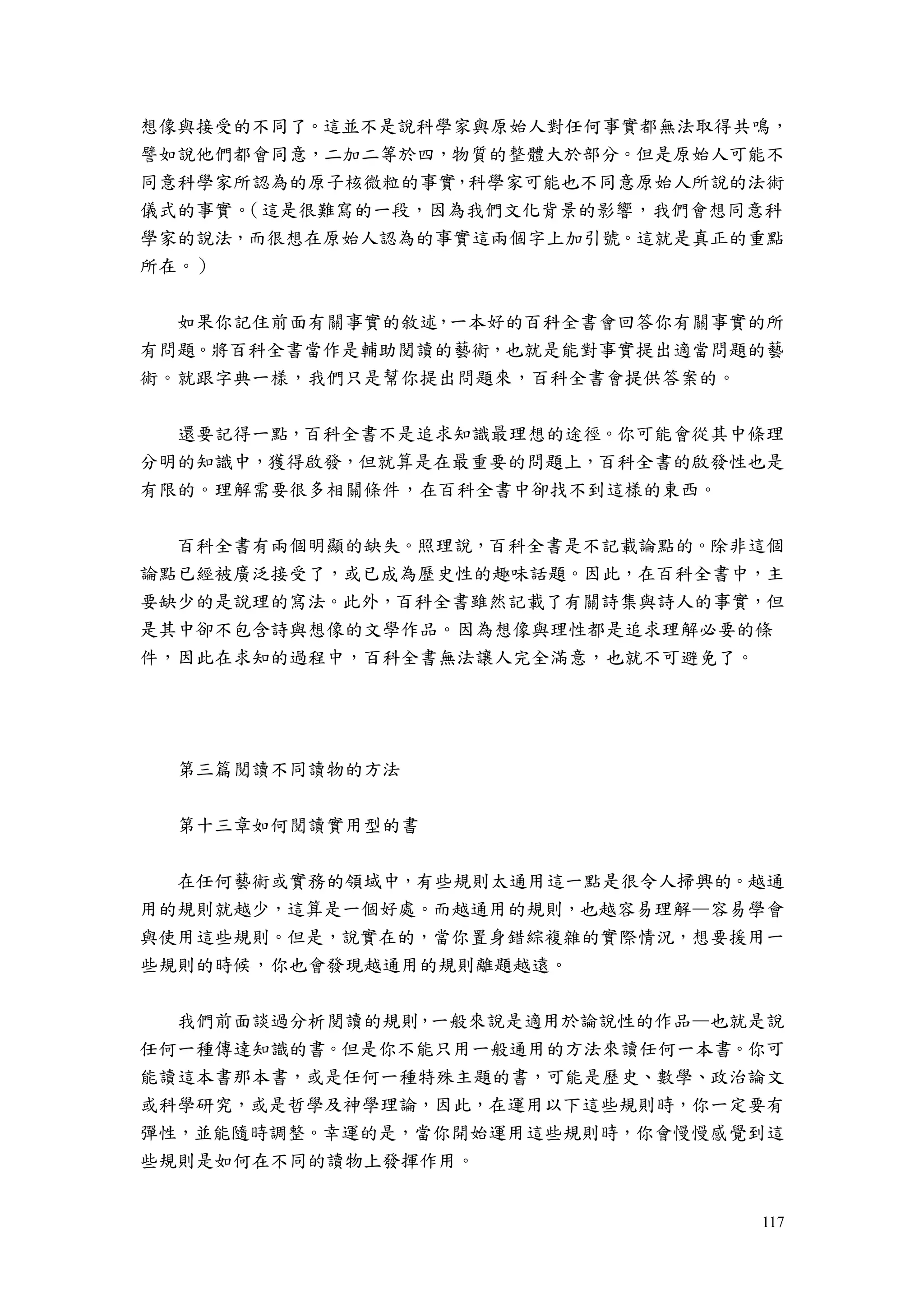 117
想像與接受的不同了。這並不是說科學家與原始人對任何事實都無法取得共鳴，
譬如說他們都會同意，二加二等於四，物質的整體大於部分。但是原始人可能不
同意科學家所認為的原子核微粒的事實，科學家可能也不同意原始人所說的法術
儀式的事實。（這是很難寫的一段，因為我們文化背景的影響，我們會想同意科
學家的說法，而很想在原始人認為的事實這兩個字上加引號。這就是真正的重點
所在。）
如果你記住前面有關事實的敘述，一本好的百科全書會回答你有關事實的所
有問題。將百科全書當作是輔助閱讀的藝術，也就是能對事實提出適當問題的藝
術。就跟字典一樣，我們只是幫你提出問題來，百科全書會提供答案的。
還要記得一點，百科全書不是追求知識最理想的途徑。你可能會從其中條理
分明的知識中，獲得啟發，但就算是在最重要的問題上，百科全書的啟發性也是
有限的。理解需要很多相關條件，在百科全書中卻找不到這樣的東西。
百科全書有兩個明顯的缺失。照理說，百科全書是不記載論點的。除非這個
論點已經被廣泛接受了，或已成為歷史性的趣味話題。因此，在百科全書中，主
要缺少的是說理的寫法。此外，百科全書雖然記載了有關詩集與詩人的事實，但
是其中卻不包含詩與想像的文學作品。因為想像與理性都是追求理解必要的條
件，因此在求知的過程中，百科全書無法讓人完全滿意，也就不可避免了。
第三篇閱讀不同讀物的方法
第十三章如何閱讀實用型的書
在任何藝術或實務的領域中，有些規則太通用這一點是很令人掃興的。越通
用的規則就越少，這算是一個好處。而越通用的規則，也越容易理解—容易學會
與使用這些規則。但是，說實在的，當你置身錯綜複雜的實際情況，想要援用一
些規則的時候，你也會發現越通用的規則離題越遠。
我們前面談過分析閱讀的規則，一般來說是適用於論說性的作品—也就是說
任何一種傳達知識的書。但是你不能只用一般通用的方法來讀任何一本書。你可
能讀這本書那本書，或是任何一種特殊主題的書，可能是歷史、數學、政治論文
或科學研究，或是哲學及神學理論，因此，在運用以下這些規則時，你一定要有
彈性，並能隨時調整。幸運的是，當你開始運用這些規則時，你會慢慢感覺到這
些規則是如何在不同的讀物上發揮作用。
 