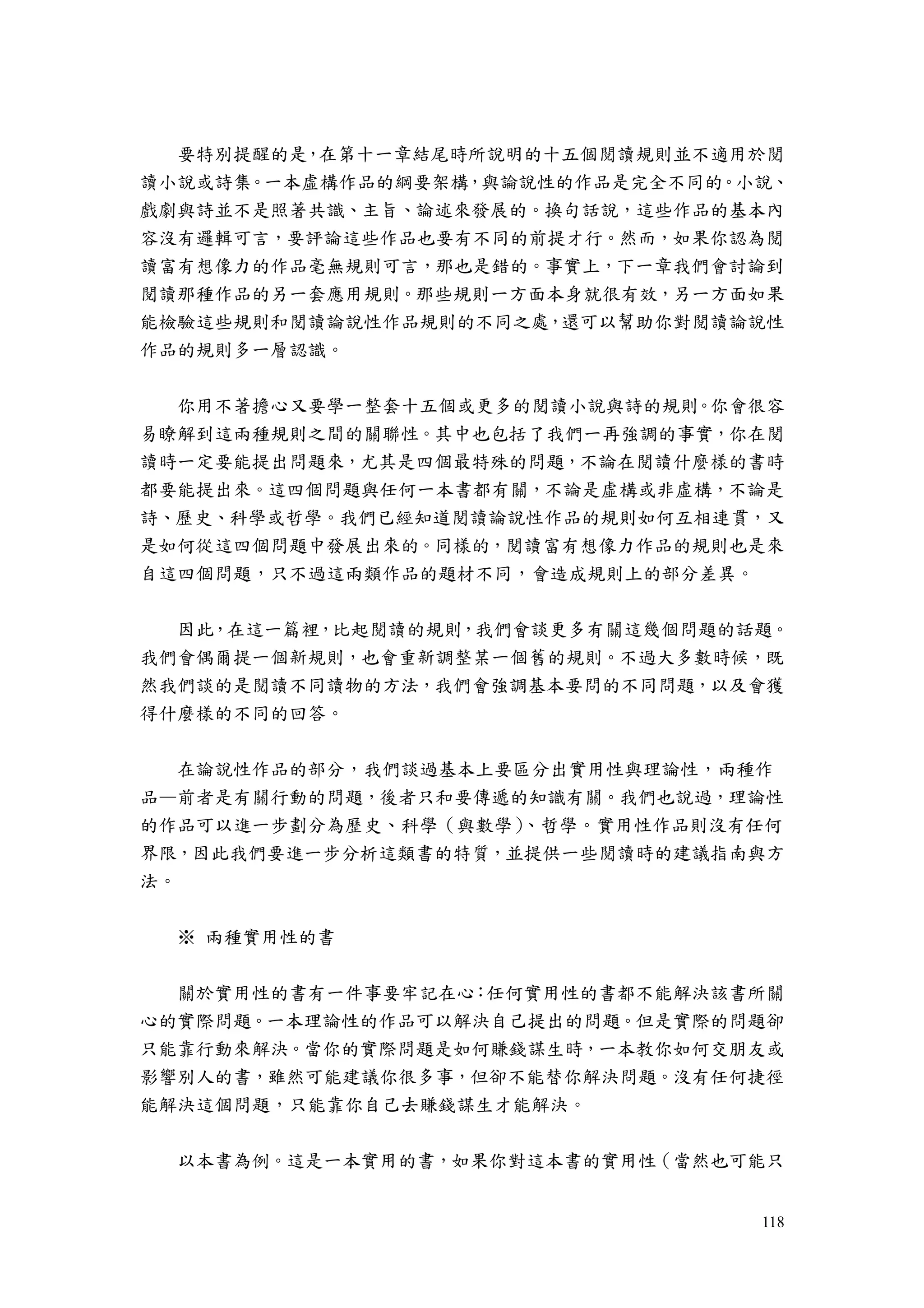 118
要特別提醒的是，在第十一章結尾時所說明的十五個閱讀規則並不適用於閱
讀小說或詩集。一本虛構作品的綱要架構，與論說性的作品是完全不同的。小說、
戲劇與詩並不是照著共識、主旨、論述來發展的。換句話說，這些作品的基本內
容沒有邏輯可言，要評論這些作品也要有不同的前提才行。然而，如果你認為閱
讀富有想像力的作品毫無規則可言，那也是錯的。事實上，下一章我們會討論到
閱讀那種作品的另一套應用規則。那些規則一方面本身就很有效，另一方面如果
能檢驗這些規則和閱讀論說性作品規則的不同之處，還可以幫助你對閱讀論說性
作品的規則多一層認識。
你用不著擔心又要學一整套十五個或更多的閱讀小說與詩的規則。你會很容
易瞭解到這兩種規則之間的關聯性。其中也包括了我們一再強調的事實，你在閱
讀時一定要能提出問題來，尤其是四個最特殊的問題，不論在閱讀什麼樣的書時
都要能提出來。這四個問題與任何一本書都有關，不論是虛構或非虛構，不論是
詩、歷史、科學或哲學。我們已經知道閱讀論說性作品的規則如何互相連貫，又
是如何從這四個問題中發展出來的。同樣的，閱讀富有想像力作品的規則也是來
自這四個問題，只不過這兩類作品的題材不同，會造成規則上的部分差異。
因此，在這一篇裡，比起閱讀的規則，我們會談更多有關這幾個問題的話題。
我們會偶爾提一個新規則，也會重新調整某一個舊的規則。不過大多數時候，既
然我們談的是閱讀不同讀物的方法，我們會強調基本要問的不同問題，以及會獲
得什麼樣的不同的回答。
在論說性作品的部分，我們談過基本上要區分出實用性與理論性，兩種作
品—前者是有關行動的問題，後者只和要傳遞的知識有關。我們也說過，理論性
的作品可以進一步劃分為歷史、科學（與數學）、哲學。實用性作品則沒有任何
界限，因此我們要進一步分析這類書的特質，並提供一些閱讀時的建議指南與方
法。
※ 兩種實用性的書
關於實用性的書有一件事要牢記在心：任何實用性的書都不能解決該書所關
心的實際問題。一本理論性的作品可以解決自己提出的問題。但是實際的問題卻
只能靠行動來解決。當你的實際問題是如何賺錢謀生時，一本教你如何交朋友或
影響別人的書，雖然可能建議你很多事，但卻不能替你解決問題。沒有任何捷徑
能解決這個問題，只能靠你自己去賺錢謀生才能解決。
以本書為例。這是一本實用的書，如果你對這本書的實用性（當然也可能只
 