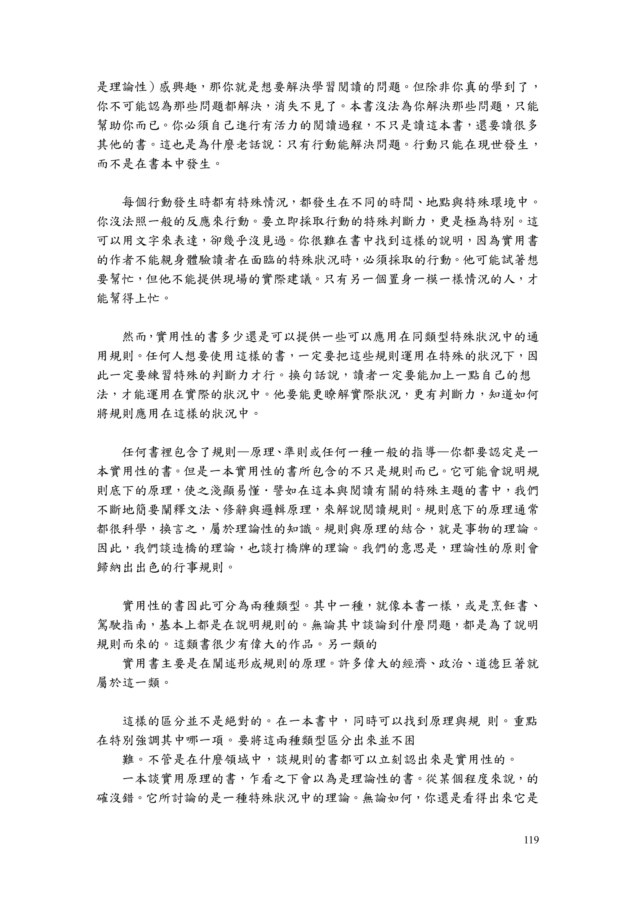 119
是理論性）感興趣，那你就是想要解決學習閱讀的問題。但除非你真的學到了，
你不可能認為那些問題都解決，消失不見了。本書沒法為你解決那些問題，只能
幫助你而已。你必須自己進行有活力的閱讀過程，不只是讀這本書，還要讀很多
其他的書。這也是為什麼老話說：只有行動能解決問題。行動只能在現世發生，
而不是在書本中發生。
每個行動發生時都有特殊情況，都發生在不同的時間、地點與特殊環境中。
你沒法照一般的反應來行動。要立即採取行動的特殊判斷力，更是極為特別。這
可以用文字來表達，卻幾乎沒見過。你很難在書中找到這樣的說明，因為實用書
的作者不能親身體驗讀者在面臨的特殊狀況時，必須採取的行動。他可能試著想
要幫忙，但他不能提供現場的實際建議。只有另一個置身一模一樣情況的人，才
能幫得上忙。
然而，實用性的書多少還是可以提供一些可以應用在同類型特殊狀況中的通
用規則。任何人想要使用這樣的書，一定要把這些規則運用在特殊的狀況下，因
此一定要練習特殊的判斷力才行。換句話說，讀者一定要能加上一點自己的想
法，才能運用在實際的狀況中。他要能更瞭解實際狀況，更有判斷力，知道如何
將規則應用在這樣的狀況中。
任何書裡包含了規則—原理、準則或任何一種一般的指導—你都要認定是一
本實用性的書。但是一本實用性的書所包含的不只是規則而已。它可能會說明規
則底下的原理，使之淺顯易懂．譬如在這本與閱讀有關的特殊主題的書中，我們
不斷地簡要闡釋文法、修辭與邏輯原理，來解說閱讀規則。規則底下的原理通常
都很科學，換言之，屬於理論性的知識。規則與原理的結合，就是事物的理論。
因此，我們談造橋的理論，也談打橋牌的理論。我們的意思是，理論性的原則會
歸納出出色的行事規則。
實用性的書因此可分為兩種類型。其中一種，就像本書一樣，或是烹飪書、
駕駛指南，基本上都是在說明規則的。無論其中談論到什麼問題，都是為了說明
規則而來的。這類書很少有偉大的作品。另一類的
實用書主要是在闡述形成規則的原理。許多偉大的經濟、政治、道德巨著就
屬於這一類。
這樣的區分並不是絕對的。在一本書中，同時可以找到原理與規 則。重點
在特別強調其中哪一項。要將這兩種類型區分出來並不困
難。不管是在什麼領域中，談規則的書都可以立刻認出來是實用性的。
一本談實用原理的書，乍看之下會以為是理論性的書。從某個程度來說，的
確沒錯。它所討論的是一種特殊狀況中的理論。無論如何，你還是看得出來它是
 