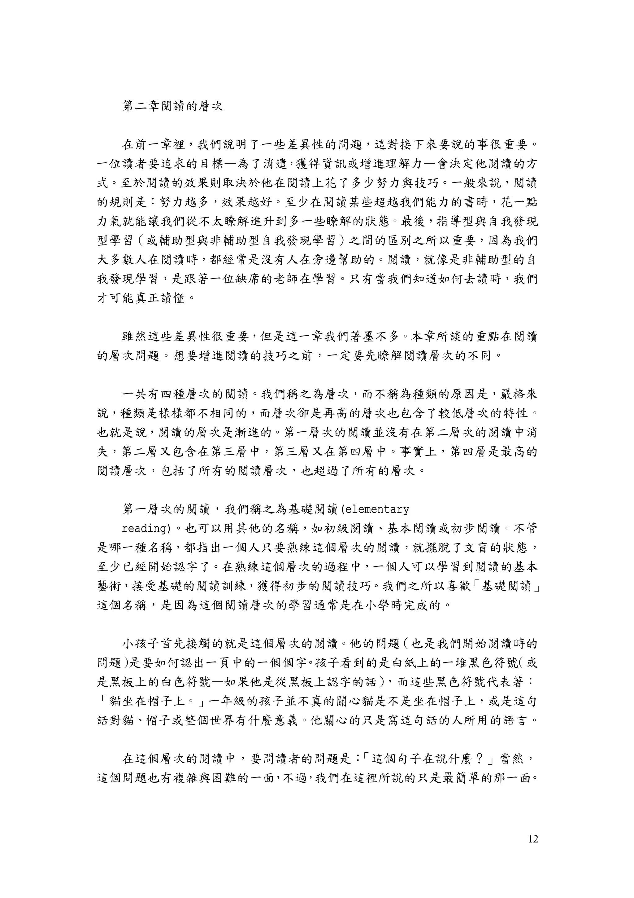 12
第二章閱讀的層次
在前一章裡，我們說明了一些差異性的問題，這對接下來要說的事很重要。
一位讀者要追求的目標—為了消遣，獲得資訊或增進理解力—會決定他閱讀的方
式。至於閱讀的效果則取決於他在閱讀上花了多少努力與技巧。一般來說，閱讀
的規則是：努力越多，效果越好。至少在閱讀某些超越我們能力的書時，花一點
力氣就能讓我們從不太瞭解進升到多一些瞭解的狀態。最後，指導型與自我發現
型學習（或輔助型與非輔助型自我發現學習）之間的區別之所以重要，因為我們
大多數人在閱讀時，都經常是沒有人在旁邊幫助的。閱讀，就像是非輔助型的自
我發現學習，是跟著一位缺席的老師在學習。只有當我們知道如何去讀時，我們
才可能真正讀懂。
雖然這些差異性很重要，但是這一章我們著墨不多。本章所談的重點在閱讀
的層次問題。想要增進閱讀的技巧之前，一定要先瞭解閱讀層次的不同。
一共有四種層次的閱讀。我們稱之為層次，而不稱為種類的原因是，嚴格來
說，種類是樣樣都不相同的，而層次卻是再高的層次也包含了較低層次的特性。
也就是說，閱讀的層次是漸進的。第一層次的閱讀並沒有在第二層次的閱讀中消
失，第二層又包含在第三層中，第三層又在第四層中。事實上，第四層是最高的
閱讀層次，包括了所有的閱讀層次，也超過了所有的層次。
第一層次的閱讀，我們稱之為基礎閱讀(elementary
reading)。也可以用其他的名稱，如初級閱讀、基本閱讀或初步閱讀。不管
是哪一種名稱，都指出一個人只要熟練這個層次的閱讀，就擺脫了文盲的狀態，
至少已經開始認字了。在熟練這個層次的過程中，一個人可以學習到閱讀的基本
藝術，接受基礎的閱讀訓練，獲得初步的閱讀技巧。我們之所以喜歡「基礎閱讀」
這個名稱，是因為這個閱讀層次的學習通常是在小學時完成的。
小孩子首先接觸的就是這個層次的閱讀。他的問題（也是我們開始閱讀時的
問題）是要如何認出一頁中的一個個字。孩子看到的是白紙上的一堆黑色符號（或
是黑板上的白色符號—如果他是從黑板上認字的話），而這些黑色符號代表著：
「貓坐在帽子上。」一年級的孩子並不真的關心貓是不是坐在帽子上，或是這句
話對貓、帽子或整個世界有什麼意義。他關心的只是寫這句話的人所用的語言。
在這個層次的閱讀中，要問讀者的問題是：「這個句子在說什麼？」當然，
這個問題也有複雜與困難的一面，不過，我們在這裡所說的只是最簡單的那一面。
 