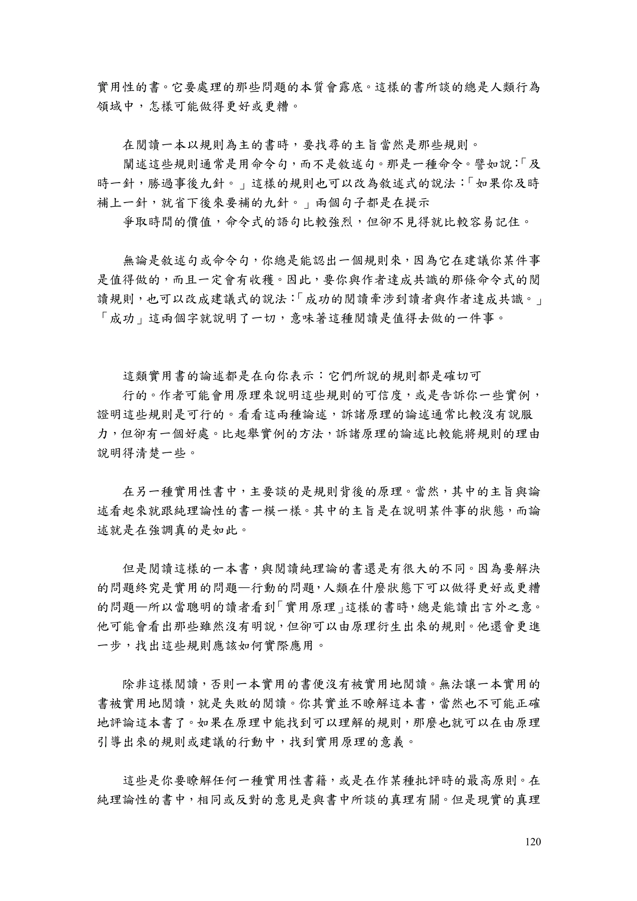120
實用性的書。它要處理的那些問題的本質會露底。這樣的書所談的總是人類行為
領域中，怎樣可能做得更好或更糟。
在閱讀一本以規則為主的書時，要找尋的主旨當然是那些規則。
闡述這些規則通常是用命令句，而不是敘述句。那是一種命令。譬如說：「及
時一針，勝過事後九針。」這樣的規則也可以改為敘述式的說法：「如果你及時
補上一針，就省下後來要補的九針。」兩個句子都是在提示
爭取時間的價值，命令式的語句比較強烈，但卻不見得就比較容易記住。
無論是敘述句或命令句，你總是能認出一個規則來，因為它在建議你某件事
是值得做的，而且一定會有收穫。因此，要你與作者達成共識的那條命令式的閱
讀規則，也可以改成建議式的說法：「成功的閱讀牽涉到讀者與作者達成共識。」
「成功」這兩個字就說明了一切，意味著這種閱讀是值得去做的一件事。
這類實用書的論述都是在向你表示：它們所說的規則都是確切可
行的。作者可能會用原理來說明這些規則的可信度，或是告訴你一些實例，
證明這些規則是可行的。看看這兩種論述，訴諸原理的論述通常比較沒有說服
力，但卻有一個好處。比起舉實例的方法，訴諸原理的論述比較能將規則的理由
說明得清楚一些。
在另一種實用性書中，主要談的是規則背後的原理。當然，其中的主旨與論
述看起來就跟純理論性的書一模一樣。其中的主旨是在說明某件事的狀態，而論
述就是在強調真的是如此。
但是閱讀這樣的一本書，與閱讀純理論的書還是有很大的不同。因為要解決
的問題終究是實用的問題—行動的問題，人類在什麼狀態下可以做得更好或更糟
的問題—所以當聰明的讀者看到「實用原理」這樣的書時，總是能讀出言外之意。
他可能會看出那些雖然沒有明說，但卻可以由原理衍生出來的規則。他還會更進
一步，找出這些規則應該如何實際應用。
除非這樣閱讀，否則一本實用的書便沒有被實用地閱讀。無法讓一本實用的
書被實用地閱讀，就是失敗的閱讀。你其實並不瞭解這本書，當然也不可能正確
地評論這本書了。如果在原理中能找到可以理解的規則，那麼也就可以在由原理
引導出來的規則或建議的行動中，找到實用原理的意義。
這些是你要瞭解任何一種實用性書籍，或是在作某種批評時的最高原則。在
純理論性的書中，相同或反對的意見是與書中所談的真理有關。但是現實的真理
 