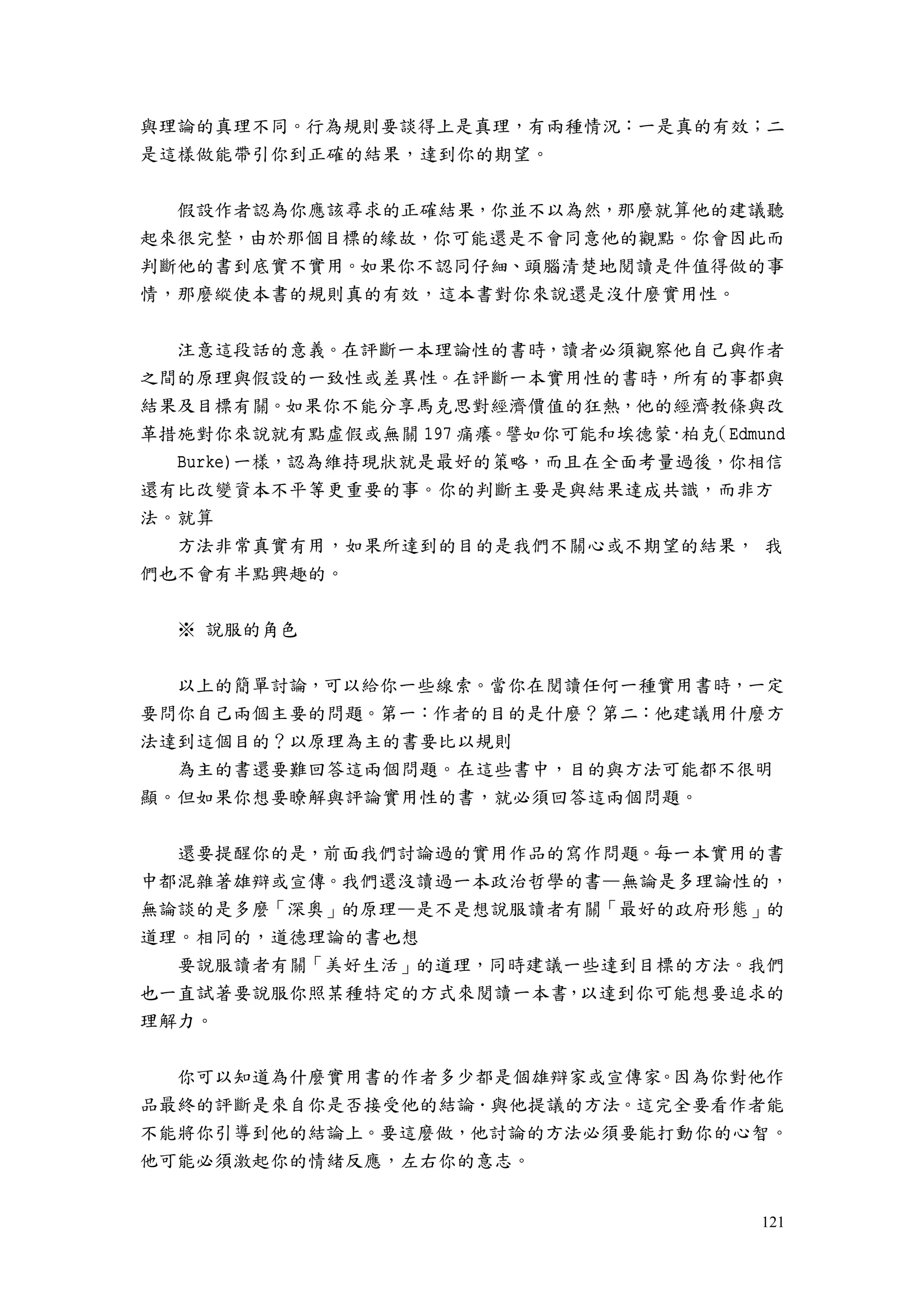 121
與理論的真理不同。行為規則要談得上是真理，有兩種情況：一是真的有效；二
是這樣做能帶引你到正確的結果，達到你的期望。
假設作者認為你應該尋求的正確結果，你並不以為然，那麼就算他的建議聽
起來很完整，由於那個目標的緣故，你可能還是不會同意他的觀點。你會因此而
判斷他的書到底實不實用。如果你不認同仔細、頭腦清楚地閱讀是件值得做的事
情，那麼縱使本書的規則真的有效，這本書對你來說還是沒什麼實用性。
注意這段話的意義。在評斷一本理論性的書時，讀者必須觀察他自己與作者
之間的原理與假設的一致性或差異性。在評斷一本實用性的書時，所有的事都與
結果及目標有關。如果你不能分享馬克思對經濟價值的狂熱，他的經濟教條與改
革措施對你來說就有點虛假或無關 197 痛癢。譬如你可能和埃德蒙·柏克（Edmund
Burke)一樣，認為維持現狀就是最好的策略，而且在全面考量過後，你相信
還有比改變資本不平等更重要的事。你的判斷主要是與結果達成共識，而非方
法。就算
方法非常真實有用，如果所達到的目的是我們不關心或不期望的結果， 我
們也不會有半點興趣的。
※ 說服的角色
以上的簡單討論，可以給你一些線索。當你在閱讀任何一種實用書時，一定
要問你自己兩個主要的問題。第一：作者的目的是什麼？第二：他建議用什麼方
法達到這個目的？以原理為主的書要比以規則
為主的書還要難回答這兩個問題。在這些書中，目的與方法可能都不很明
顯。但如果你想要瞭解與評論實用性的書，就必須回答這兩個問題。
還要提醒你的是，前面我們討論過的實用作品的寫作問題。每一本實用的書
中都混雜著雄辯或宣傳。我們還沒讀過一本政治哲學的書—無論是多理論性的，
無論談的是多麼「深奧」的原理—是不是想說服讀者有關「最好的政府形態」的
道理。相同的，道德理論的書也想
要說服讀者有關「美好生活」的道理，同時建議一些達到目標的方法。我們
也一直試著要說服你照某種特定的方式來閱讀一本書，以達到你可能想要追求的
理解力。
你可以知道為什麼實用書的作者多少都是個雄辯家或宣傳家。因為你對他作
品最終的評斷是來自你是否接受他的結論．與他提議的方法。這完全要看作者能
不能將你引導到他的結論上。要這麼做，他討論的方法必須要能打動你的心智。
他可能必須激起你的情緒反應，左右你的意志。
 
