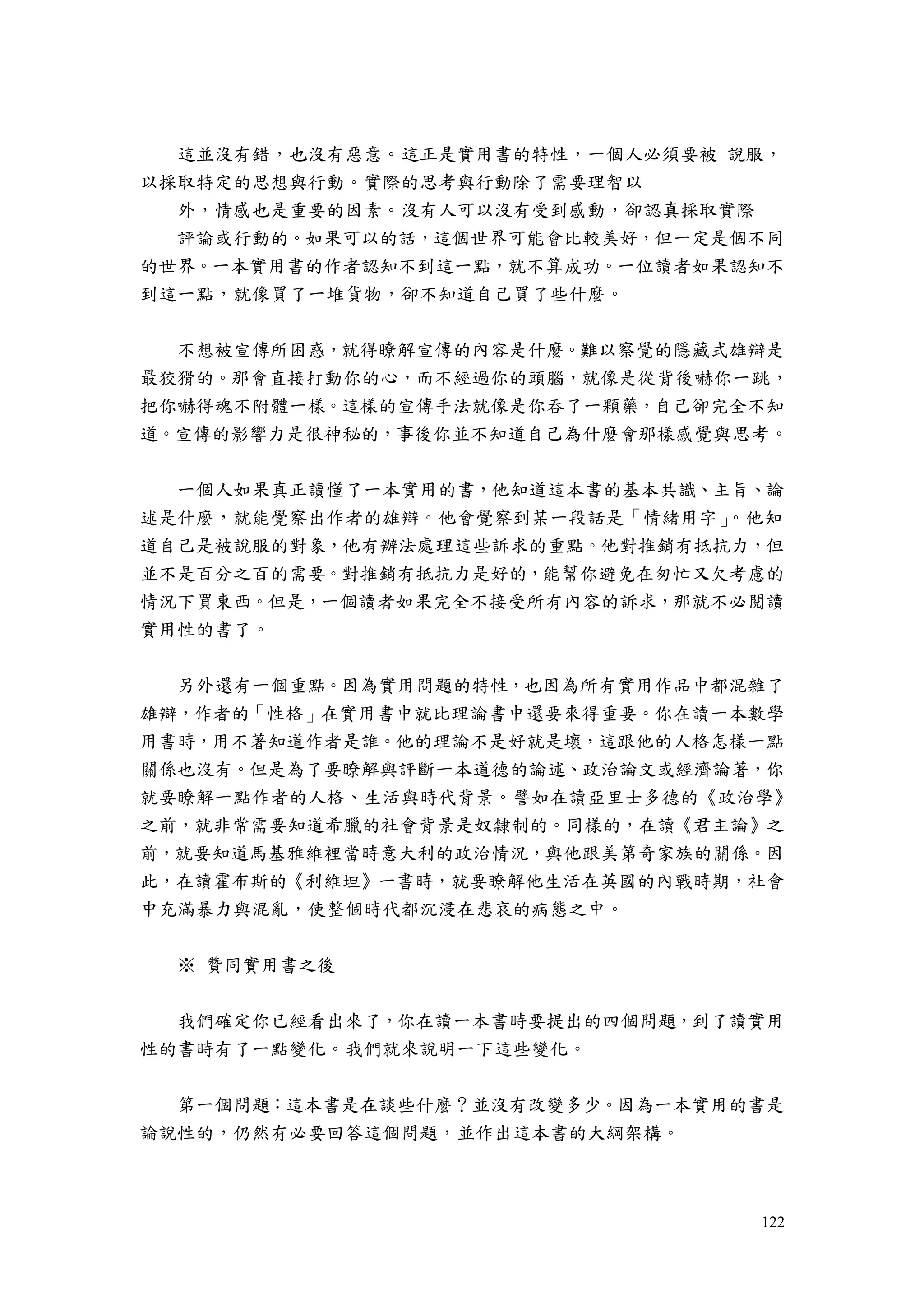 122
這並沒有錯，也沒有惡意。這正是實用書的特性，一個人必須要被 說服，
以採取特定的思想與行動。實際的思考與行動除了需要理智以
外，情感也是重要的因素。沒有人可以沒有受到感動，卻認真採取實際
評論或行動的。如果可以的話，這個世界可能會比較美好，但一定是個不同
的世界。一本實用書的作者認知不到這一點，就不算成功。一位讀者如果認知不
到這一點，就像買了一堆貨物，卻不知道自己買了些什麼。
不想被宣傳所困惑，就得瞭解宣傳的內容是什麼。難以察覺的隱藏式雄辯是
最狡猾的。那會直接打動你的心，而不經過你的頭腦，就像是從背後嚇你一跳，
把你嚇得魂不附體一樣。這樣的宣傳手法就像是你吞了一顆藥，自己卻完全不知
道。宣傳的影響力是很神秘的，事後你並不知道自己為什麼會那樣感覺與思考。
一個人如果真正讀懂了一本實用的書，他知道這本書的基本共識、主旨、論
述是什麼，就能覺察出作者的雄辯。他會覺察到某一段話是「情緒用字」。他知
道自己是被說服的對象，他有辦法處理這些訴求的重點。他對推銷有抵抗力，但
並不是百分之百的需要。對推銷有抵抗力是好的，能幫你避免在匆忙又欠考慮的
情況下買東西。但是，一個讀者如果完全不接受所有內容的訴求，那就不必閱讀
實用性的書了。
另外還有一個重點。因為實用問題的特性，也因為所有實用作品中都混雜了
雄辯，作者的「性格」在實用書中就比理論書中還要來得重要。你在讀一本數學
用書時，用不著知道作者是誰。他的理論不是好就是壞，這跟他的人格怎樣一點
關係也沒有。但是為了要瞭解與評斷一本道德的論述、政治論文或經濟論著，你
就要瞭解一點作者的人格、生活與時代背景。譬如在讀亞里士多德的《政治學》
之前，就非常需要知道希臘的社會背景是奴隸制的。同樣的，在讀《君主論》之
前，就要知道馬基雅維裡當時意大利的政治情況，與他跟美第奇家族的關係。因
此，在讀霍布斯的《利維坦》一書時，就要瞭解他生活在英國的內戰時期，社會
中充滿暴力與混亂，使整個時代都沉浸在悲哀的病態之中。
※ 贊同實用書之後
我們確定你已經看出來了，你在讀一本書時要提出的四個問題，到了讀實用
性的書時有了一點變化。我們就來說明一下這些變化。
第一個問題：這本書是在談些什麼？並沒有改變多少。因為一本實用的書是
論說性的，仍然有必要回答這個問題，並作出這本書的大綱架構。
 