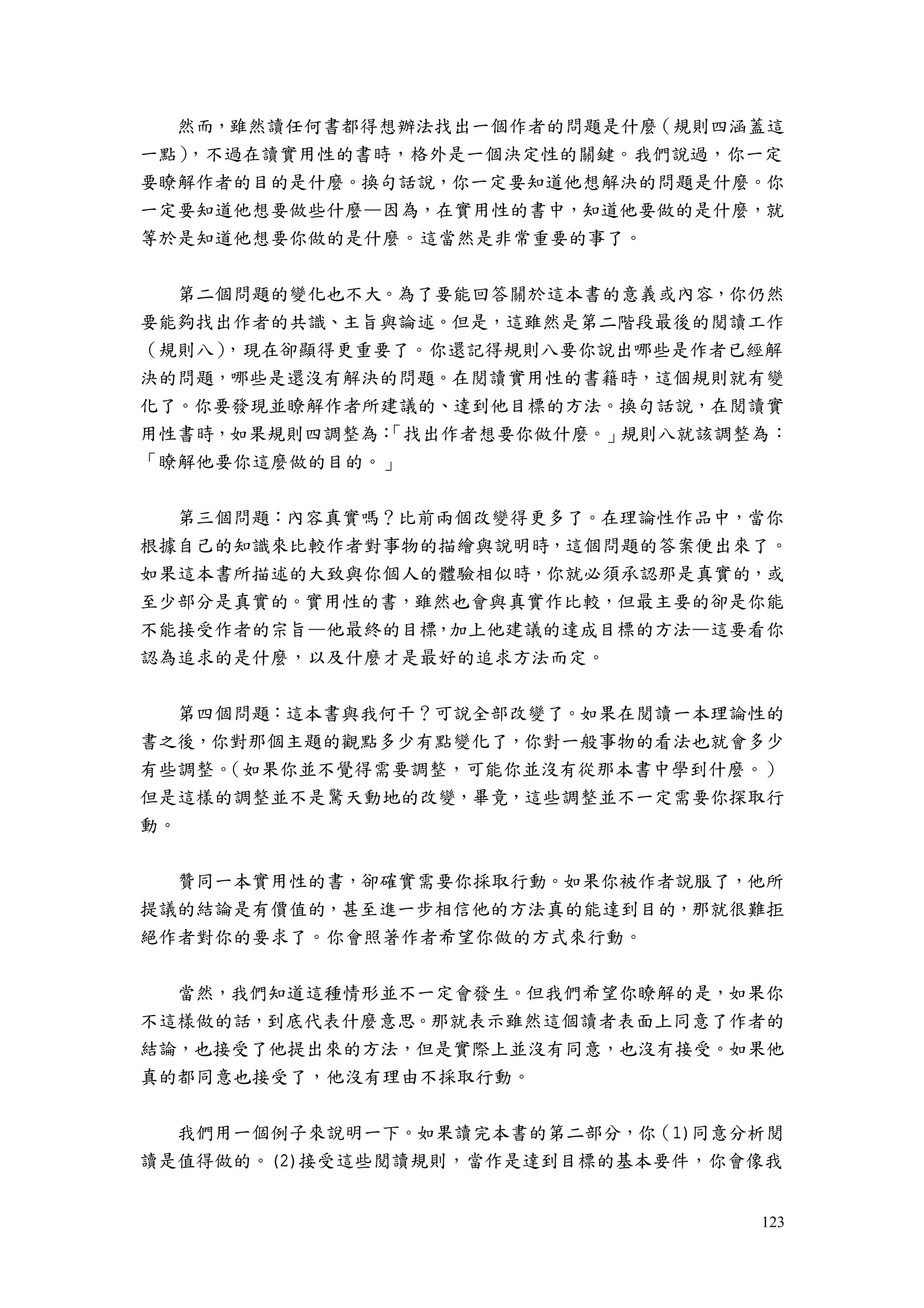 123
然而，雖然讀任何書都得想辦法找出一個作者的問題是什麼（規則四涵蓋這
一點），不過在讀實用性的書時，格外是一個決定性的關鍵。我們說過，你一定
要瞭解作者的目的是什麼。換句話說，你一定要知道他想解決的問題是什麼。你
一定要知道他想要做些什麼—因為，在實用性的書中，知道他要做的是什麼，就
等於是知道他想要你做的是什麼。這當然是非常重要的事了。
第二個問題的變化也不大。為了要能回答關於這本書的意義或內容，你仍然
要能夠找出作者的共識、主旨與論述。但是，這雖然是第二階段最後的閱讀工作
（規則八），現在卻顯得更重要了。你還記得規則八要你說出哪些是作者已經解
決的問題，哪些是還沒有解決的問題。在閱讀實用性的書籍時，這個規則就有變
化了。你要發現並瞭解作者所建議的、達到他目標的方法。換句話說，在閱讀實
用性書時，如果規則四調整為：「找出作者想要你做什麼。」規則八就該調整為：
「瞭解他要你這麼做的目的。」
第三個問題：內容真實嗎？比前兩個改變得更多了。在理論性作品中，當你
根據自己的知識來比較作者對事物的描繪與說明時，這個問題的答案便出來了。
如果這本書所描述的大致與你個人的體驗相似時，你就必須承認那是真實的，或
至少部分是真實的。實用性的書，雖然也會與真實作比較，但最主要的卻是你能
不能接受作者的宗旨—他最終的目標，加上他建議的達成目標的方法—這要看你
認為追求的是什麼，以及什麼才是最好的追求方法而定。
第四個問題：這本書與我何干？可說全部改變了。如果在閱讀一本理論性的
書之後，你對那個主題的觀點多少有點變化了，你對一般事物的看法也就會多少
有些調整。（如果你並不覺得需要調整，可能你並沒有從那本書中學到什麼。）
但是這樣的調整並不是驚天動地的改變，畢竟，這些調整並不一定需要你探取行
動。
贊同一本實用性的書，卻確實需要你採取行動。如果你被作者說服了，他所
提議的結論是有價值的，甚至進一步相信他的方法真的能達到目的，那就很難拒
絕作者對你的要求了。你會照著作者希望你做的方式來行動。
當然，我們知道這種情形並不一定會發生。但我們希望你瞭解的是，如果你
不這樣做的話，到底代表什麼意思。那就表示雖然這個讀者表面上同意了作者的
結論，也接受了他提出來的方法，但是實際上並沒有同意，也沒有接受。如果他
真的都同意也接受了，他沒有理由不採取行動。
我們用一個例子來說明一下。如果讀完本書的第二部分，你（1)同意分析閱
讀是值得做的。(2)接受這些閱讀規則，當作是達到目標的基本要件，你會像我
 