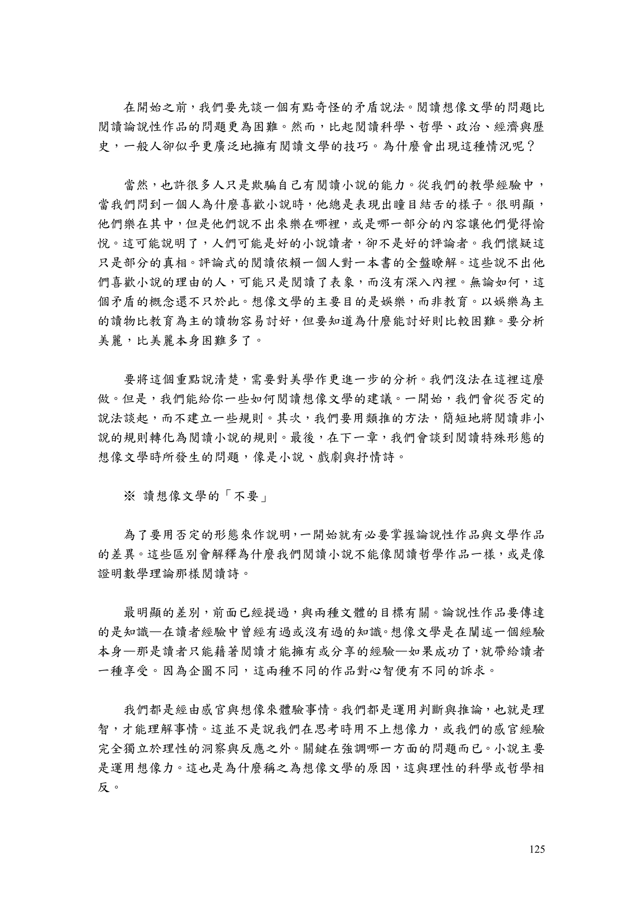 125
在開始之前，我們要先談一個有點奇怪的矛盾說法。閱讀想像文學的問題比
閱讀論說性作品的問題更為困難。然而，比起閱讀科學、哲學、政治、經濟與歷
史，一般人卻似乎更廣泛地擁有閱讀文學的技巧。為什麼會出現這種情況呢？
當然，也許很多人只是欺騙自己有閱讀小說的能力。從我們的教學經驗中，
當我們問到一個人為什麼喜歡小說時，他總是表現出瞳目結舌的樣子。很明顯，
他們樂在其中，但是他們說不出來樂在哪裡，或是哪一部分的內容讓他們覺得愉
悅。這可能說明了，人們可能是好的小說讀者，卻不是好的評論者。我們懷疑這
只是部分的真相。評論式的閱讀依賴一個人對一本書的全盤瞭解。這些說不出他
們喜歡小說的理由的人，可能只是閱讀了表象，而沒有深入內裡。無論如何，這
個矛盾的概念還不只於此。想像文學的主要目的是娛樂，而非教育。以娛樂為主
的讀物比教育為主的讀物容易討好，但要知道為什麼能討好則比較困難。要分析
美麗，比美麗本身困難多了。
要將這個重點說清楚，需要對美學作更進一步的分析。我們沒法在這裡這麼
做。但是，我們能給你一些如何閱讀想像文學的建議。一開始，我們會從否定的
說法談起，而不建立一些規則。其次，我們要用類推的方法，簡短地將閱讀非小
說的規則轉化為閱讀小說的規則。最後，在下一章，我們會談到閱讀特殊形態的
想像文學時所發生的問題，像是小說、戲劇與抒情詩。
※ 讀想像文學的「不要」
為了要用否定的形態來作說明，一開始就有必要掌握論說性作品與文學作品
的差異。這些區別會解釋為什麼我們閱讀小說不能像閱讀哲學作品一樣，或是像
證明數學理論那樣閱讀詩。
最明顯的差別，前面已經提過，與兩種文體的目標有關。論說性作品要傳達
的是知識—在讀者經驗中曾經有過或沒有過的知識。想像文學是在闡述一個經驗
本身—那是讀者只能藉著閱讀才能擁有或分享的經驗—如果成功了，就帶給讀者
一種享受。因為企圖不同，這兩種不同的作品對心智便有不同的訴求。
我們都是經由感官與想像來體驗事情。我們都是運用判斷與推論，也就是理
智，才能理解事情。這並不是說我們在思考時用不上想像力，或我們的感官經驗
完全獨立於理性的洞察與反應之外。關鍵在強調哪一方面的問題而已。小說主要
是運用想像力。這也是為什麼稱之為想像文學的原因，這與理性的科學或哲學相
反。
 