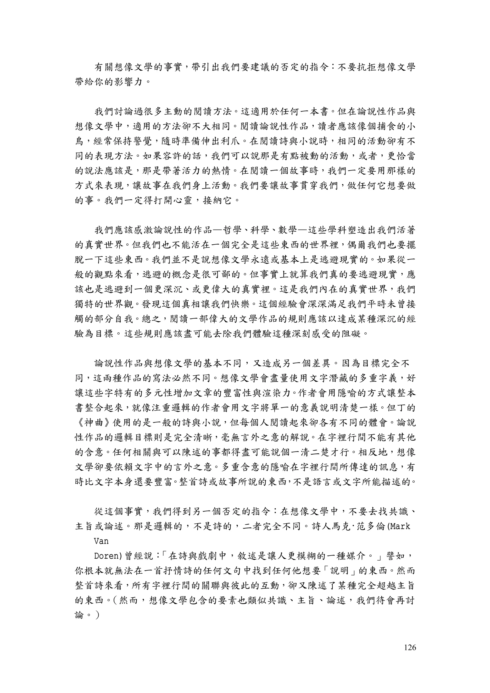 126
有關想像文學的事實，帶引出我們要建議的否定的指令：不要抗拒想像文學
帶給你的影響力。
我們討論過很多主動的閱讀方法。這適用於任何一本書。但在論說性作品與
想像文學中，適用的方法卻不大相同。閱讀論說性作品，讀者應該像個捕食的小
鳥，經常保持警覺，隨時準備伸出利爪。在閱讀詩與小說時，相同的活動卻有不
同的表現方法。如果容許的話，我們可以說那是有點被動的活動，或者，更恰當
的說法應該是，那是帶著活力的熱情。在閱讀一個故事時，我們一定要用那樣的
方式來表現，讓故事在我們身上活動。我們要讓故事貫穿我們，做任何它想要做
的事。我們一定得打開心靈，接納它。
我們應該感激論說性的作品—哲學、科學、數學—這些學科塑造出我們活著
的真實世界。但我們也不能活在一個完全是這些東西的世界裡，偶爾我們也要擺
脫一下這些東西。我們並不是說想像文學永遠或基本上是逃避現實的。如果從一
般的觀點來看，逃避的概念是很可鄙的。但事實上就算我們真的要逃避現實，應
該也是逃避到一個更深沉、或更偉大的真實裡。這是我們內在的真實世界，我們
獨特的世界觀。發現這個真相讓我們快樂。這個經驗會深深滿足我們平時未曾接
觸的部分自我。總之，閱讀一部偉大的文學作品的規則應該以達成某種深沉的經
驗為目標。這些規則應該盡可能去除我們體驗這種深刻感受的阻礙。
論說性作品與想像文學的基本不同，又造成另一個差異。因為目標完全不
同，這兩種作品的寫法必然不同。想像文學會盡量使用文字潛藏的多重字義，好
讓這些字特有的多元性增加文章的豐富性與渲染力。作者會用隱喻的方式讓整本
書整合起來，就像注重邏輯的作者會用文字將單一的意義說明清楚一樣。但丁的
《神曲》使用的是一般的詩與小說，但每個人閱讀起來卻各有不同的體會。論說
性作品的邏輯目標則是完全清晰，毫無言外之意的解說。在字裡行間不能有其他
的含意。任何相關與可以陳述的事都得盡可能說個一清二楚才行。相反地，想像
文學卻要依賴文字中的言外之意。多重含意的隱喻在字裡行間所傳達的訊息，有
時比文字本身還要豐富。整首詩或故事所說的東西，不是語言或文字所能描述的。
從這個事實，我們得到另一個否定的指令：在想像文學中，不要去找共識、
主旨或論述。那是邏輯的，不是詩的，二者完全不同。詩人馬克·范多倫(Mark
Van
Doren)曾經說：「在詩與戲劇中，敘述是讓人更模糊的一種媒介。」譬如，
你根本就無法在一首抒情詩的任何文句中找到任何他想要「說明」的東西。然而
整首詩來看，所有字裡行間的關聯與彼此的互動，卻又陳述了某種完全超越主旨
的東西。（然而，想像文學包含的要素也類似共識、主旨、論述，我們待會再討
論。）
 