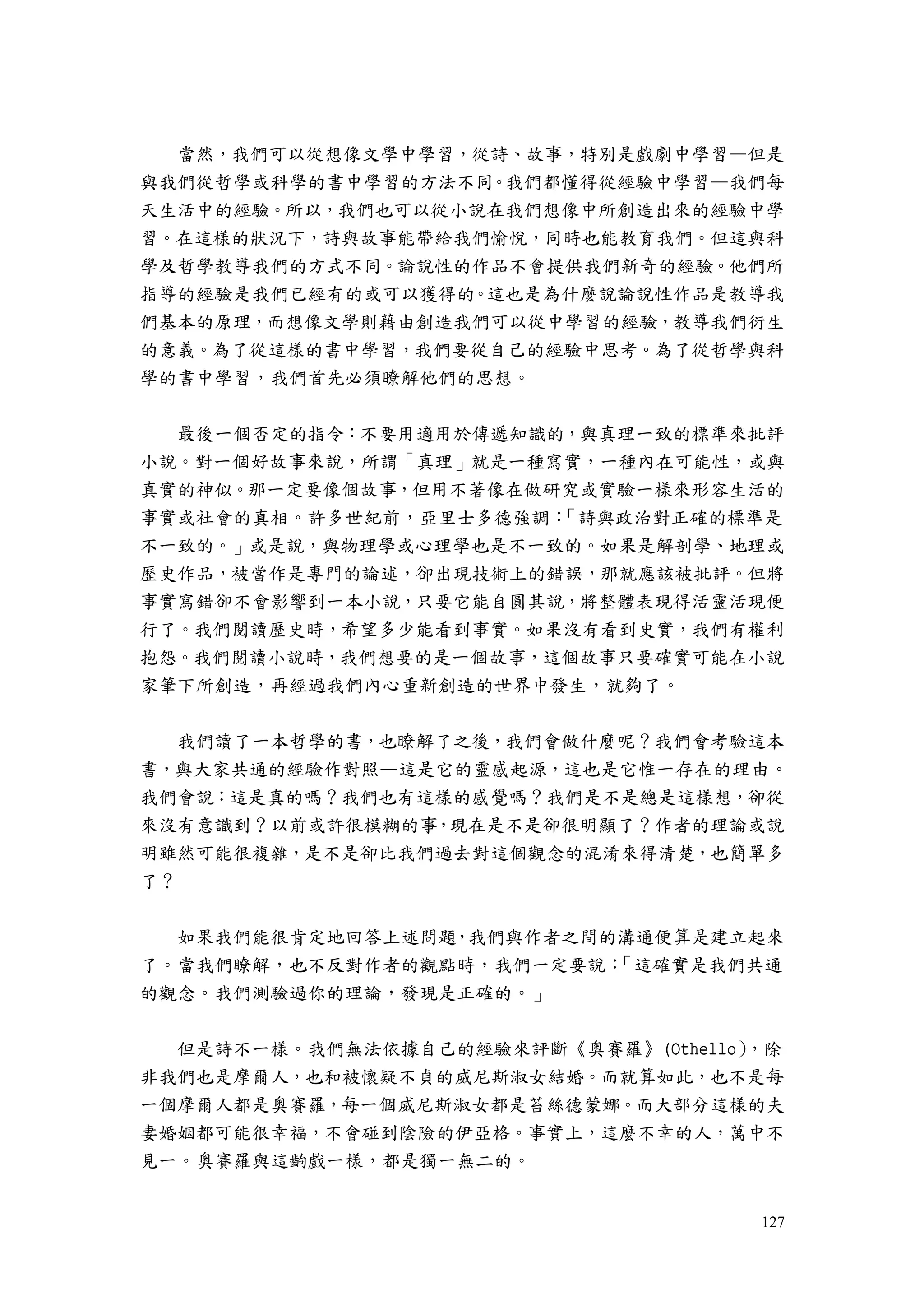 127
當然，我們可以從想像文學中學習，從詩、故事，特別是戲劇中學習—但是
與我們從哲學或科學的書中學習的方法不同。我們都懂得從經驗中學習—我們每
天生活中的經驗。所以，我們也可以從小說在我們想像中所創造出來的經驗中學
習。在這樣的狀況下，詩與故事能帶給我們愉悅，同時也能教育我們。但這與科
學及哲學教導我們的方式不同。論說性的作品不會提供我們新奇的經驗。他們所
指導的經驗是我們已經有的或可以獲得的。這也是為什麼說論說性作品是教導我
們基本的原理，而想像文學則藉由創造我們可以從中學習的經驗，教導我們衍生
的意義。為了從這樣的書中學習，我們要從自己的經驗中思考。為了從哲學與科
學的書中學習，我們首先必須瞭解他們的思想。
最後一個否定的指令：不要用適用於傳遞知識的，與真理一致的標準來批評
小說。對一個好故事來說，所謂「真理」就是一種寫實，一種內在可能性，或與
真實的神似。那一定要像個故事，但用不著像在做研究或實驗一樣來形容生活的
事實或社會的真相。許多世紀前，亞里士多德強調：「詩與政治對正確的標準是
不一致的。」或是說，與物理學或心理學也是不一致的。如果是解剖學、地理或
歷史作品，被當作是專門的論述，卻出現技術上的錯誤，那就應該被批評。但將
事實寫錯卻不會影響到一本小說，只要它能自圓其說，將整體表現得活靈活現便
行了。我們閱讀歷史時，希望多少能看到事實。如果沒有看到史實，我們有權利
抱怨。我們閱讀小說時，我們想要的是一個故事，這個故事只要確實可能在小說
家筆下所創造，再經過我們內心重新創造的世界中發生，就夠了。
我們讀了一本哲學的書，也瞭解了之後，我們會做什麼呢？我們會考驗這本
書，與大家共通的經驗作對照—這是它的靈感起源，這也是它惟一存在的理由。
我們會說：這是真的嗎？我們也有這樣的感覺嗎？我們是不是總是這樣想，卻從
來沒有意識到？以前或許很模糊的事，現在是不是卻很明顯了？作者的理論或說
明雖然可能很複雜，是不是卻比我們過去對這個觀念的混淆來得清楚，也簡單多
了？
如果我們能很肯定地回答上述問題，我們與作者之間的溝通便算是建立起來
了。當我們瞭解，也不反對作者的觀點時，我們一定要說：「這確實是我們共通
的觀念。我們測驗過你的理論，發現是正確的。」
但是詩不一樣。我們無法依據自己的經驗來評斷《奧賽羅》(Othello），除
非我們也是摩爾人，也和被懷疑不貞的威尼斯淑女結婚。而就算如此，也不是每
一個摩爾人都是奧賽羅，每一個威尼斯淑女都是苔絲德蒙娜。而大部分這樣的夫
妻婚姻都可能很幸福，不會碰到陰險的伊亞格。事實上，這麼不幸的人，萬中不
見一。奧賽羅與這齣戲一樣，都是獨一無二的。
 