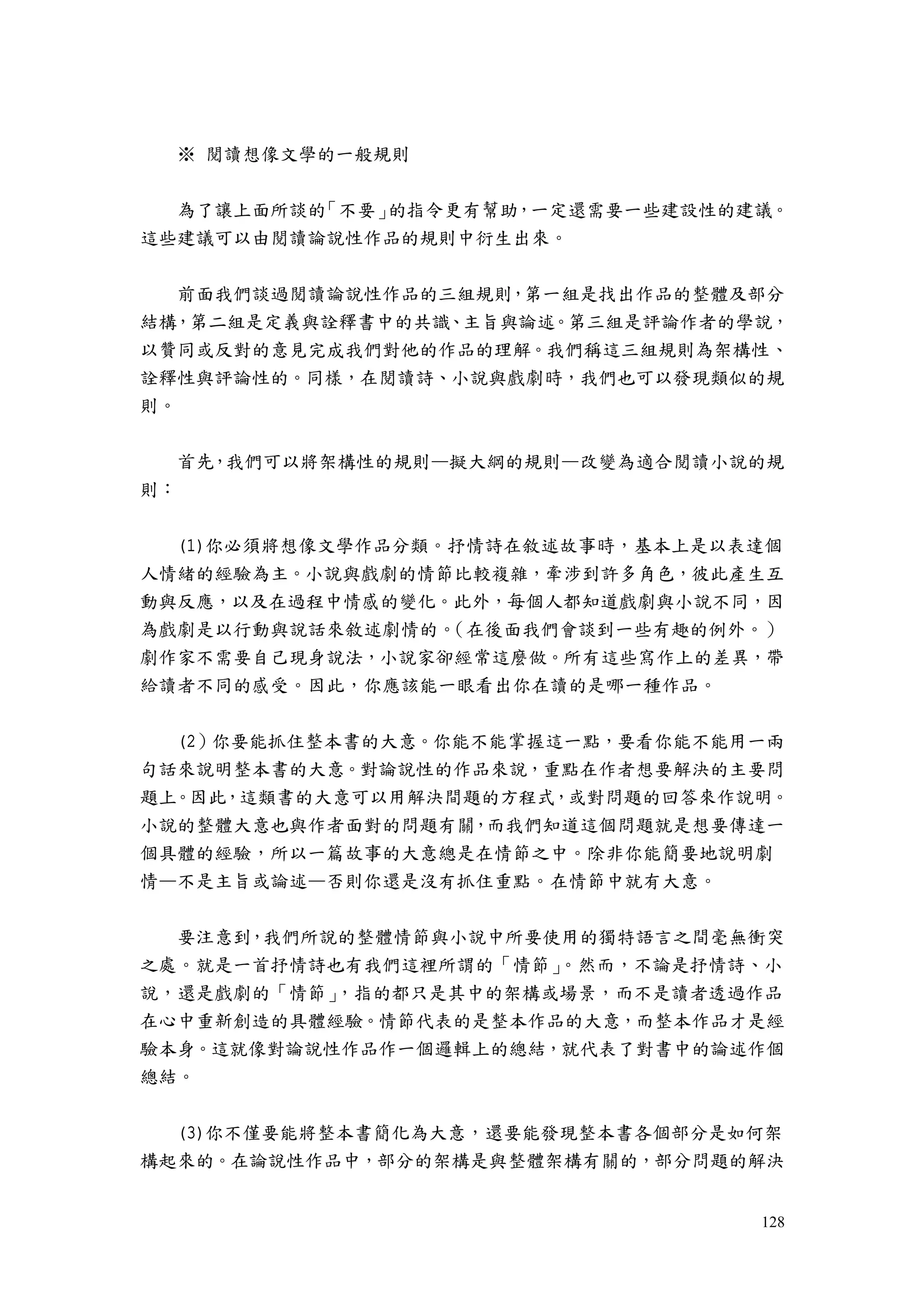 128
※ 閱讀想像文學的一般規則
為了讓上面所談的「不要」的指令更有幫助，一定還需要一些建設性的建議。
這些建議可以由閱讀論說性作品的規則中衍生出來。
前面我們談過閱讀論說性作品的三組規則，第一組是找出作品的整體及部分
結構，第二組是定義與詮釋書中的共識、主旨與論述。第三組是評論作者的學說，
以贊同或反對的意見完成我們對他的作品的理解。我們稱這三組規則為架構性、
詮釋性與評論性的。同樣，在閱讀詩、小說與戲劇時，我們也可以發現類似的規
則。
首先，我們可以將架構性的規則—擬大綱的規則—改變為適合閱讀小說的規
則：
(1)你必須將想像文學作品分類。抒情詩在敘述故事時，基本上是以表達個
人情緒的經驗為主。小說與戲劇的情節比較複雜，牽涉到許多角色，彼此產生互
動與反應，以及在過程中情感的變化。此外，每個人都知道戲劇與小說不同，因
為戲劇是以行動與說話來敘述劇情的。（在後面我們會談到一些有趣的例外。）
劇作家不需要自己現身說法，小說家卻經常這麼做。所有這些寫作上的差異，帶
給讀者不同的感受。因此，你應該能一眼看出你在讀的是哪一種作品。
(2）你要能抓住整本書的大意。你能不能掌握這一點，要看你能不能用一兩
句話來說明整本書的大意。對論說性的作品來說，重點在作者想要解決的主要問
題上。因此，這類書的大意可以用解決間題的方程式，或對問題的回答來作說明。
小說的整體大意也與作者面對的問題有關，而我們知道這個問題就是想要傳達一
個具體的經驗，所以一篇故事的大意總是在情節之中。除非你能簡要地說明劇
情—不是主旨或論述—否則你還是沒有抓住重點。在情節中就有大意。
要注意到，我們所說的整體情節與小說中所要使用的獨特語言之間毫無衝突
之處。就是一首抒情詩也有我們這裡所謂的「情節」。然而，不論是抒情詩、小
說，還是戲劇的「情節」，指的都只是其中的架構或場景，而不是讀者透過作品
在心中重新創造的具體經驗。情節代表的是整本作品的大意，而整本作品才是經
驗本身。這就像對論說性作品作一個邏輯上的總結，就代表了對書中的論述作個
總結。
(3)你不僅要能將整本書簡化為大意，還要能發現整本書各個部分是如何架
構起來的。在論說性作品中，部分的架構是與整體架構有關的，部分問題的解決
 