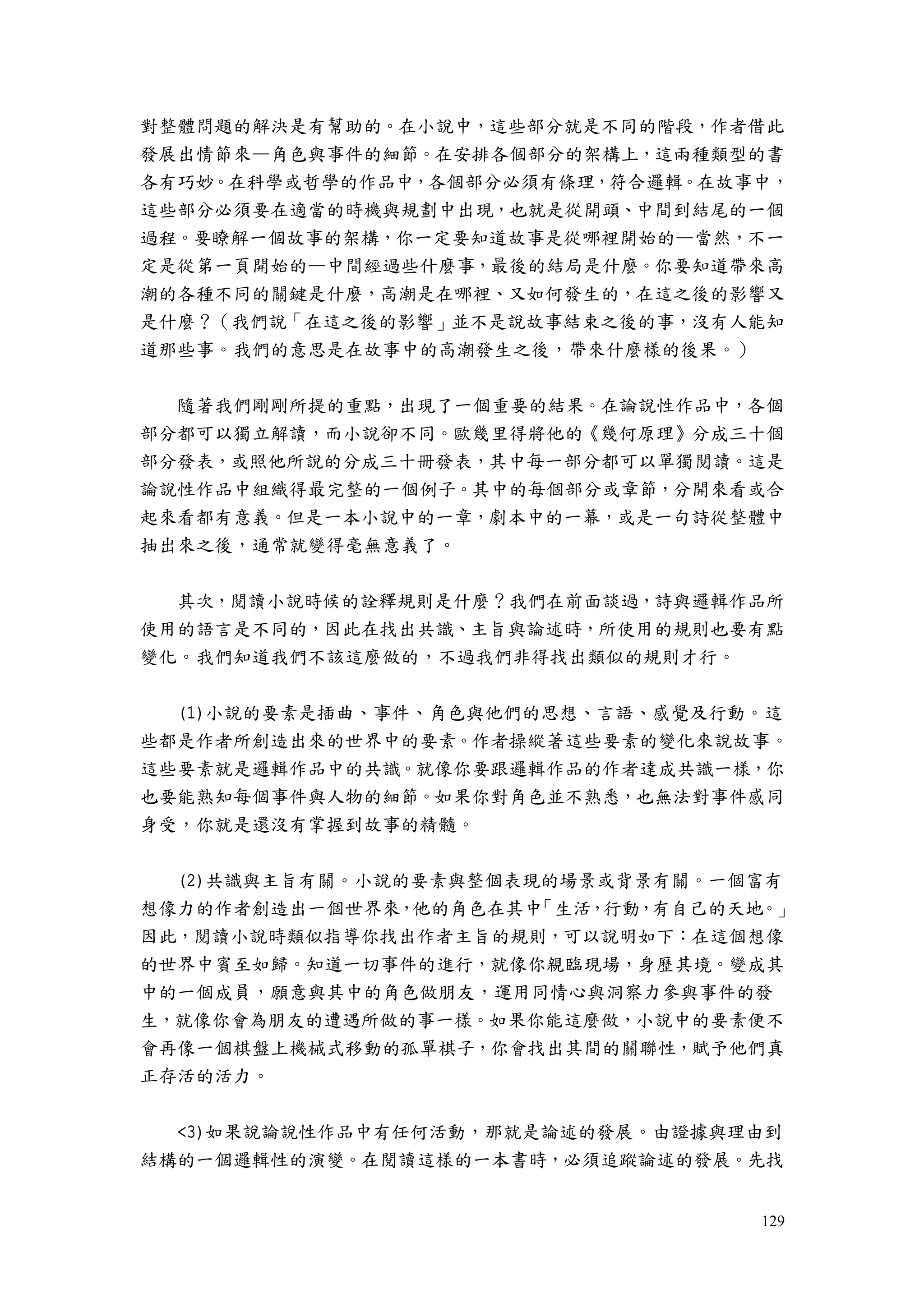 129
對整體問題的解決是有幫助的。在小說中，這些部分就是不同的階段，作者借此
發展出情節來—角色與事件的細節。在安排各個部分的架構上，這兩種類型的書
各有巧妙。在科學或哲學的作品中，各個部分必須有條理，符合邏輯。在故事中，
這些部分必須要在適當的時機與規劃中出現，也就是從開頭、中間到結尾的一個
過程。要瞭解一個故事的架構，你一定要知道故事是從哪裡開始的—當然，不一
定是從第一頁開始的—中間經過些什麼事，最後的結局是什麼。你要知道帶來高
潮的各種不同的關鍵是什麼，高潮是在哪裡、又如何發生的，在這之後的影響又
是什麼？（我們說「在這之後的影響」並不是說故事結束之後的事，沒有人能知
道那些事。我們的意思是在故事中的高潮發生之後，帶來什麼樣的後果。）
隨著我們剛剛所提的重點，出現了一個重要的結果。在論說性作品中，各個
部分都可以獨立解讀，而小說卻不同。歐幾里得將他的《幾何原理》分成三十個
部分發表，或照他所說的分成三十冊發表，其中每一部分都可以單獨閱讀。這是
論說性作品中組織得最完整的一個例子。其中的每個部分或章節，分開來看或合
起來看都有意義。但是一本小說中的一章，劇本中的一幕，或是一句詩從整體中
抽出來之後，通常就變得毫無意義了。
其次，閱讀小說時候的詮釋規則是什麼？我們在前面談過，詩與邏輯作品所
使用的語言是不同的，因此在找出共識、主旨與論述時，所使用的規則也要有點
變化。我們知道我們不該這麼做的，不過我們非得找出類似的規則才行。
(1)小說的要素是插曲、事件、角色與他們的思想、言語、感覺及行動。這
些都是作者所創造出來的世界中的要素。作者操縱著這些要素的變化來說故事。
這些要素就是邏輯作品中的共識。就像你要跟邏輯作品的作者達成共識一樣，你
也要能熟知每個事件與人物的細節。如果你對角色並不熟悉，也無法對事件感同
身受，你就是還沒有掌握到故事的精髓。
(2)共識與主旨有關。小說的要素與整個表現的場景或背景有關。一個富有
想像力的作者創造出一個世界來，他的角色在其中「生活，行動，有自己的天地。」
因此，閱讀小說時類似指導你找出作者主旨的規則，可以說明如下：在這個想像
的世界中賓至如歸。知道一切事件的進行，就像你親臨現場，身歷其境。變成其
中的一個成員，願意與其中的角色做朋友，運用同情心與洞察力參與事件的發
生，就像你會為朋友的遭遇所做的事一樣。如果你能這麼做，小說中的要素便不
會再像一個棋盤上機械式移動的孤單棋子，你會找出其間的關聯性，賦予他們真
正存活的活力。
<3)如果說論說性作品中有任何活動，那就是論述的發展。由證據與理由到
結構的一個邏輯性的演變。在閱讀這樣的一本書時，必須追蹤論述的發展。先找
 